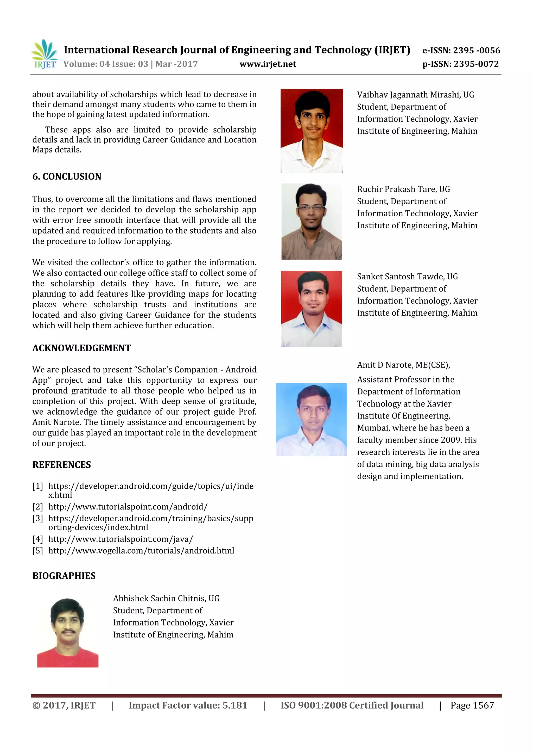 International Research Journal of Engineering and Technology (IRJET) e-ISSN: 2395 -0056
Volume: 04 Issue: 03 | Mar -2017 www.irjet.net p-ISSN: 2395-0072
© 2017, IRJET | Impact Factor value: 5.181 | ISO 9001:2008 Certified Journal | Page 1567
about availability of scholarships which lead to decrease in
their demand amongst many students who came to them in
the hope of gaining latest updated information.
These apps also are limited to provide scholarship
details and lack in providing Career Guidance and Location
Maps details.
6. CONCLUSION
Thus, to overcome all the limitations and flaws mentioned
in the report we decided to develop the scholarship app
with error free smooth interface that will provide all the
updated and required information to the students and also
the procedure to follow for applying.
We visited the collector’s office to gather the information.
We also contacted our college office staff to collect some of
the scholarship details they have. In future, we are
planning to add features like providing maps for locating
places where scholarship trusts and institutions are
located and also giving Career Guidance for the students
which will help them achieve further education.
ACKNOWLEDGEMENT
We are pleased to present “Scholar's Companion - Android
App” project and take this opportunity to express our
profound gratitude to all those people who helped us in
completion of this project. With deep sense of gratitude,
we acknowledge the guidance of our project guide Prof.
Amit Narote. The timely assistance and encouragement by
our guide has played an important role in the development
of our project.
REFERENCES
[1] https://developer.android.com/guide/topics/ui/inde
x.html
[2] http://www.tutorialspoint.com/android/
[3] https://developer.android.com/training/basics/supp
orting-devices/index.html
[4] http://www.tutorialspoint.com/java/
[5] http://www.vogella.com/tutorials/android.html
BIOGRAPHIES
Abhishek Sachin Chitnis, UG
Student, Department of
Information Technology, Xavier
Institute of Engineering, Mahim
Vaibhav Jagannath Mirashi, UG
Student, Department of
Information Technology, Xavier
Institute of Engineering, Mahim
Ruchir Prakash Tare, UG
Student, Department of
Information Technology, Xavier
Institute of Engineering, Mahim
Sanket Santosh Tawde, UG
Student, Department of
Information Technology, Xavier
Institute of Engineering, Mahim
Amit D Narote, ME(CSE),
Assistant Professor in the
Department of Information
Technology at the Xavier
Institute Of Engineering,
Mumbai, where he has been a
faculty member since 2009. His
research interests lie in the area
of data mining, big data analysis
design and implementation.
 