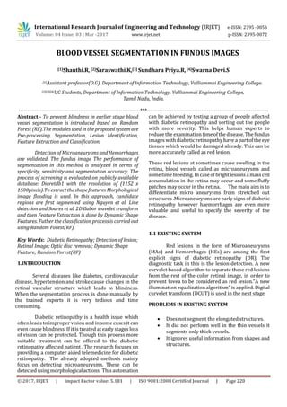 International Research Journal of Engineering and Technology (IRJET) e-ISSN: 2395 -0056
Volume: 04 Issue: 03 | Mar -2017 www.irjet.net p-ISSN: 2395-0072
© 2017, IRJET | Impact Factor value: 5.181 | ISO 9001:2008 Certified Journal | Page 220
BLOOD VESSEL SEGMENTATION IN FUNDUS IMAGES
[1]Shanthi.R, [2]Saraswathi.K,[3] Sundhara Priya.R, [4]Swarna Devi.S
[1]Assistant professor(O.G), Departmentof Information Technology, Valliammai Engineering College.
[2][3][4]UG Students, Department of Information Technology, Valliammai Engineering College,
Tamil Nadu, India.
---------------------------------------------------------------------***---------------------------------------------------------------------
Abstract - To prevent blindness in earlier stage blood
vessel segmentation is introduced based on Random
Forest (RF).The modules usedintheproposedsystemare
Pre-processing, Segmentation, Lesion Identification,
Feature Extraction and Classification.
Detection of Microaneurysms and Hemorrhages
are validated. The fundus image The performance of
segmentation in this method is analyzed in terms of
specificity, sensitivity and segmentation accuracy. The
process of screening is evaluated on publicly available
database: Diaretdb1 with the resolution of (1152 x
1500pixels).To extracttheshapefeaturesMorphological
image flooding is used. In this approach, candidate
regions are first segmented using Nguyen et al. Line
detection and Soares et al. 2D Gabor wavelet transform
and then Feature Extraction is done by Dynamic Shape
Features. Futher the classification process is carried out
using Random Forest(RF).
Key Words: Diabetic Retinopathy; Detection of lesion;
Retinal Image; Optic disc removal; Dynamic Shape
Feature; Random Forest(RF)
1.INTRODUCTION
Several diseases like diabetes, cardiovascular
disease, hypertension and stroke cause changes in the
retinal vascular structure which leads to blindness.
When the segmentation process is done manually by
the trained experts it is very tedious and time
consuming.
Diabetic retinopathy is a health issue which
often leads to improper vision and in some cases it can
even cause blindness. If it is treated at early stages loss
of vision can be protected. Though this process more
suitable treatment can be offered to the diabetic
retinopathy affected patient . The research focuses on
providing a computer aided telemedicine for diabetic
retinopathy. The already adopted methods mainly
focus on detecting microaneurysms. These can be
detectedusingmorphologicalactions. Thisautomation
can be achieved by testing a group of people affected
with diabetic retinopathy and sorting out the people
with more severity. This helps human experts to
reduce the examination timeofthedisease.Thefundus
images with diabetic retinopathy have a partoftheeye
tissues which would be damaged already. This can be
more accurately called as red lesion.
These red lesions at sometimes cause swelling in the
retina, blood vessels called as microaneurysms and
some time bleeding. In caseofbrightlesionsamasscell
accumulation in the retina may occur and some fluffy
patches may occur in the retina. The main aim is to
differentiate micro aneurysms from stretched out
structures .Microaneurysms are early signs of diabetic
retinopathy however haemorrhages are even more
valuable and useful to specify the severity of the
disease.
1.1 EXISTING SYSTEM
Red lesions in the form of Microaneurysms
(MAs) and Hemorrhages (HEs) are among the first
explicit signs of diabetic retinopathy (DR). The
diagnostic task in this is the lesion detection. A new
curvelet based algorithm to separate these red lesions
from the rest of the color retinal image, in order to
prevent fovea to be considered as red lesion.”A new
illumination equalizationalgorithm” is applied. Digital
curvelet transform (DCUT) is used in the next stage.
PROBLEMS IN EXISTING SYSTEM
 Does not segment the elongated structures.
 It did not perform well in the thin vessels it
segments only thick vessels.
 It ignores useful information from shapes and
structures.
 