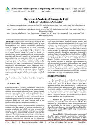 International Research Journal of Engineering and Technology (IRJET) e-ISSN: 2395 -0056
Volume: 04 Issue: 03 | Mar -2017 www.irjet.net p-ISSN: 2395-0072
© 2017, IRJET | Impact Factor value: 5.181 | ISO 9001:2008 Certified Journal | Page 1791
Design and Analysis of Composite Bolt
S. B. Dongre1, B.C.Londhe2, V.D.Londhe3
1PG Student, Design Engineering, SNDCOE and RC, Yeola, Savitribai Phule Pune University (Pune),Maharashtra,
India
2Asso. Professor, Mechanical Engg. Department, SNDCOE and RC, Yeola, Savitribai Phule Pune University (Pune),
Maharashtra, India
3Asst. Professor, Mechanical Engg. Department, SNDCOE and RC, Yeola, Savitribai Phule Pune University (Pune),
Maharashtra, India
---------------------------------------------------------------------***---------------------------------------------------------------------
Abstract - Composites are combination of materials that
provide characteristics which cannot be achieved by single
material system. This is achieved by cohesion of the materials
made by actually combining two or more compatible
materials, different in characteristics, composition and
sometimes its form can also be different. Thefield ofcomposite
is to make material which can fulfill all criteria for
manufacturing and use bymaking itlowcost, easyavailability,
ecofriendly and also that it can fulfill all the criteria of its ease
of manufacturing and usage. Glass Fiber has already been
utilized in many useful applications such as light weight
pultruded bars, an insulating material, panel boards,
switchgears, etc. It has characterization of high strength to
weight ratio. Against this back ground the present project
work is carried out with an objective to use glass fiber, as a
reinforcement material in epoxy based polymer. This fiber
sheets can be layered in the epoxy matrix. Usual hand lay-up
technique can be adopted for manufacturing the composite
bolt.
Key Words: Composite, Bolt, Glass fiber, Hand lay-up, Low
cost.
1.INTRODUCTION
Composite materials have been used by men since ancient
age and yarn is probably one of thegreatestdevelopments of
mankind which enabled him to survive any climate area and
to explore the surface of the earth hence flexible fabrics
made of cotton, flax and jute were excellent compared to
animal skins. Age after age use of the composite materials
increased continuously in theformofstraw reinforcedwalls,
composite bows and cross bows, chariots made of the
combination of layers of wood, bones and horns.
In today’s modern age low cost manufacturingmaterial with
good mechanical properties to meet the requirements of
growing population and which can also be renewable
resource to meet the requirement easily anywhere in the
world. Composite materials with glass fiber have attracted
attentions of many researchers worldwide because of their
low cost and ease of manufacturing. Now a days polymer
composite materials has extensive use in engineering
applications due to their excellent chemical physical and
properties. They also find applications in fields where high
resistance to wear, abrasion anderosionisrequired(mining,
automobile, domestic equipment, aerospace, marine, sports
etc.). These composites are light in weight and are having
greater strength. So consideringthesefibercomposites,here
comes the possibility of attachingtwoormoresheetsoffibre
reinforced plate with metal sheets or itself and this could be
done with the help of bolts. Fasteners areusedinmanyfields
specifically in technical fields which have high demands in
chemical, electrical and thermal industries. Fasteners are
also possible outcomes of glass fibre reinforced epoxy or
polyester resin systems with special additives and special
structure. It could be much lighter, non-conductive in
electrical application and no temperature effectonsuchFRP
composite bolts for higher temperature application. It could
also be used in marine and chemical industries where the
atmosphere can easily corrode metallic objects.
2. LITERATURE REVIEW
Turvey and Cerutti [1] workedonflexural behavior of
pultruded glass fibre reinforced polymer composite with
bolted joints. Here two to three pultruded glass fiber
reinforced polymer laminates were bolted. It concludedthat
deformation increased with numberofspliceplateincreased
from two to six .Also torque increased from 3Nm to 30 Nm
for the same number of increase in splice plates But at the
same time the major axis transverse stiffness increased.
Hence, it was seen that the transverse stiffness increases
almost linearly as bolt torque increases.
Kanitkar et.al [2] investigates that the composite
materials are inert to most atmospheric effects. The
composite of Kevlar and glass fiber is treated with flexural
test. It concluded that the content of glass fiber increases
flexural strength decreases the volume fractionofglassfiber
to Kevlar must be kept at 16% to 24 % range respectively to
have optimum results.
Rao and Reddy [3] investigation the toughness of
glass fiber /epoxy composites can be increased to avoid the
inter ply cracking, inter laminar delamination & fiber
cracking. Here the material behaves more like a ductile
 