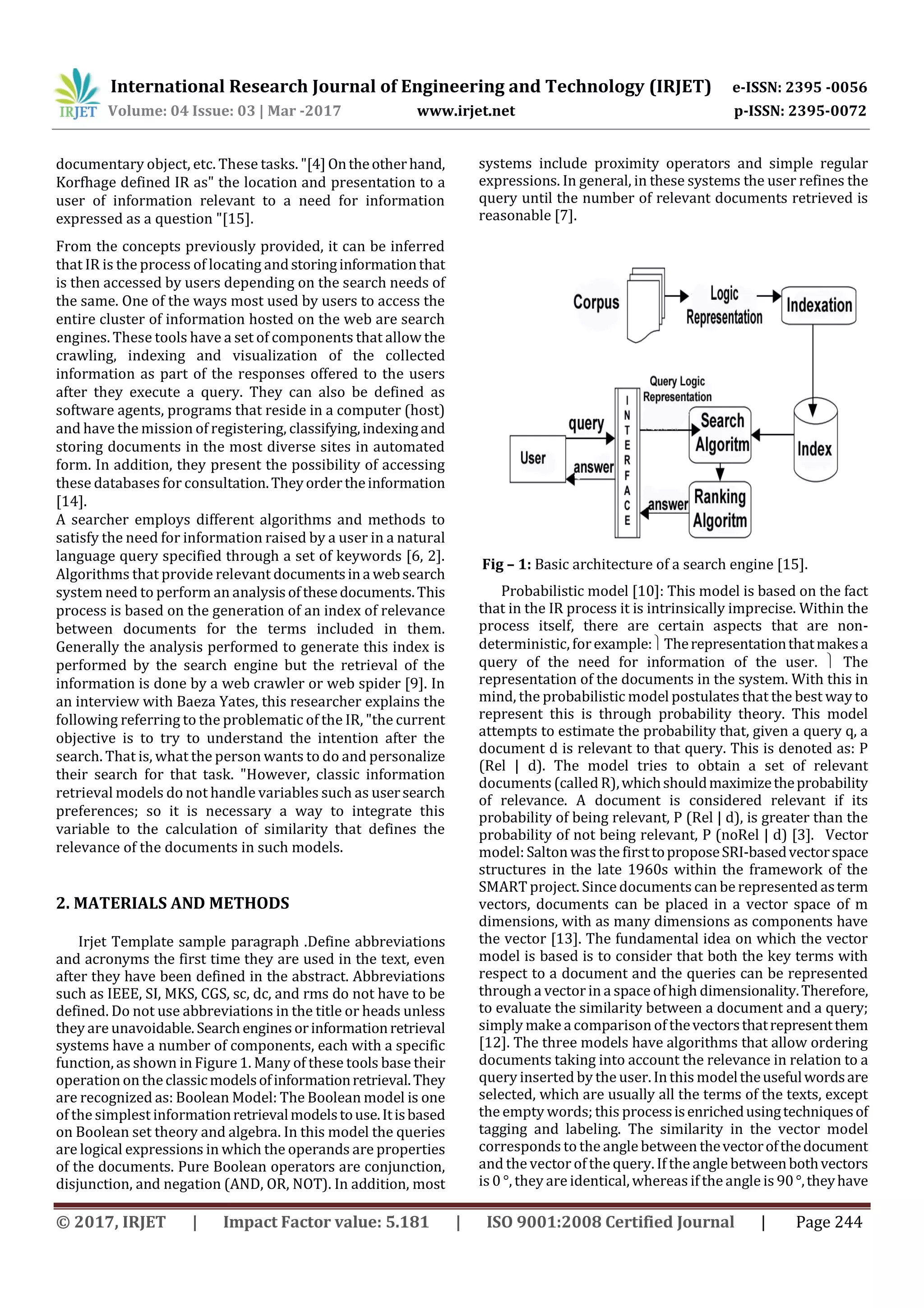 International Research Journal of Engineering and Technology (IRJET) e-ISSN: 2395 -0056 Volume: 04 Issue: 03 | Mar -2017 www.irjet.net p-ISSN: 2395-0072 © 2017, IRJET | Impact Factor value: 5.181 | ISO 9001:2008 Certified Journal | Page 244 documentary object, etc. These tasks. "[4]Ontheotherhand, Korfhage defined IR as" the location and presentation to a user of information relevant to a need for information expressed as a question "[15]. From the concepts previously provided, it can be inferred that IR is the process of locating andstoringinformationthat is then accessed by users depending on the search needs of the same. One of the ways most used by users to access the entire cluster of information hosted on the web are search engines. These tools have a set of components that allow the crawling, indexing and visualization of the collected information as part of the responses offered to the users after they execute a query. They can also be defined as software agents, programs that reside in a computer (host) and have the mission of registering, classifying,indexingand storing documents in the most diverse sites in automated form. In addition, they present the possibility of accessing these databases for consultation.Theyordertheinformation [14]. A searcher employs different algorithms and methods to satisfy the need for information raised by a user in a natural language query specified through a set of keywords [6, 2]. Algorithms that provide relevant documentsina websearch system need to perform an analysisofthesedocuments.This process is based on the generation of an index of relevance between documents for the terms included in them. Generally the analysis performed to generate this index is performed by the search engine but the retrieval of the information is done by a web crawler or web spider [9]. In an interview with Baeza Yates, this researcher explains the following referring to the problematic of the IR, "the current objective is to try to understand the intention after the search. That is, what the person wants to do and personalize their search for that task. "However, classic information retrieval models do not handle variables such as usersearch preferences; so it is necessary a way to integrate this variable to the calculation of similarity that defines the relevance of the documents in such models. 2. MATERIALS AND METHODS Irjet Template sample paragraph .Define abbreviations and acronyms the first time they are used in the text, even after they have been defined in the abstract. Abbreviations such as IEEE, SI, MKS, CGS, sc, dc, and rms do not have to be defined. Do not use abbreviations in the title or heads unless they are unavoidable.Searchenginesorinformationretrieval systems have a number of components, each with a specific function, as shown in Figure 1. Many of these tools base their operation on theclassicmodelsofinformationretrieval.They are recognized as: Boolean Model: The Boolean model is one of the simplest informationretrievalmodelstouse.Itisbased on Boolean set theory and algebra. In this model the queries are logical expressions in which the operands are properties of the documents. Pure Boolean operators are conjunction, disjunction, and negation (AND, OR, NOT). In addition, most systems include proximity operators and simple regular expressions. In general, in these systems the user refines the query until the number of relevant documents retrieved is reasonable [7]. Fig – 1: Basic architecture of a search engine [15]. Probabilistic model [10]: This model is based on the fact that in the IR process it is intrinsically imprecise. Within the process itself, there are certain aspects that are non- deterministic, forexample:Therepresentationthatmakesa query of the need for information of the user.  The representation of the documents in the system. With this in mind, the probabilistic model postulates that the best way to represent this is through probability theory. This model attempts to estimate the probability that, given a query q, a document d is relevant to that query. This is denoted as: P (Rel | d). The model tries to obtain a set of relevant documents (called R),whichshouldmaximizetheprobability of relevance. A document is considered relevant if its probability of being relevant, P (Rel | d), is greater than the probability of not being relevant, P (noRel | d) [3]. Vector model: Salton was the firsttoproposeSRI-basedvectorspace structures in the late 1960s within the framework of the SMART project. Since documents can be represented asterm vectors, documents can be placed in a vector space of m dimensions, with as many dimensions as components have the vector [13]. The fundamental idea on which the vector model is based is to consider that both the key terms with respect to a document and the queries can be represented through a vector in a space ofhigh dimensionality.Therefore, to evaluate the similarity between a document and a query; simply make acomparison of thevectorsthatrepresentthem [12]. The three models have algorithms that allow ordering documents taking into account the relevance in relation to a query inserted by the user. Inthis modeltheusefulwordsare selected, which are usually all the terms of the texts, except the empty words; this processisenrichedusingtechniquesof tagging and labeling. The similarity in the vector model corresponds to the angle between thevectorofthedocument and the vector of the query. If the angle betweenbothvectors is 0 °, they are identical, whereas if the angle is 90°,theyhave 