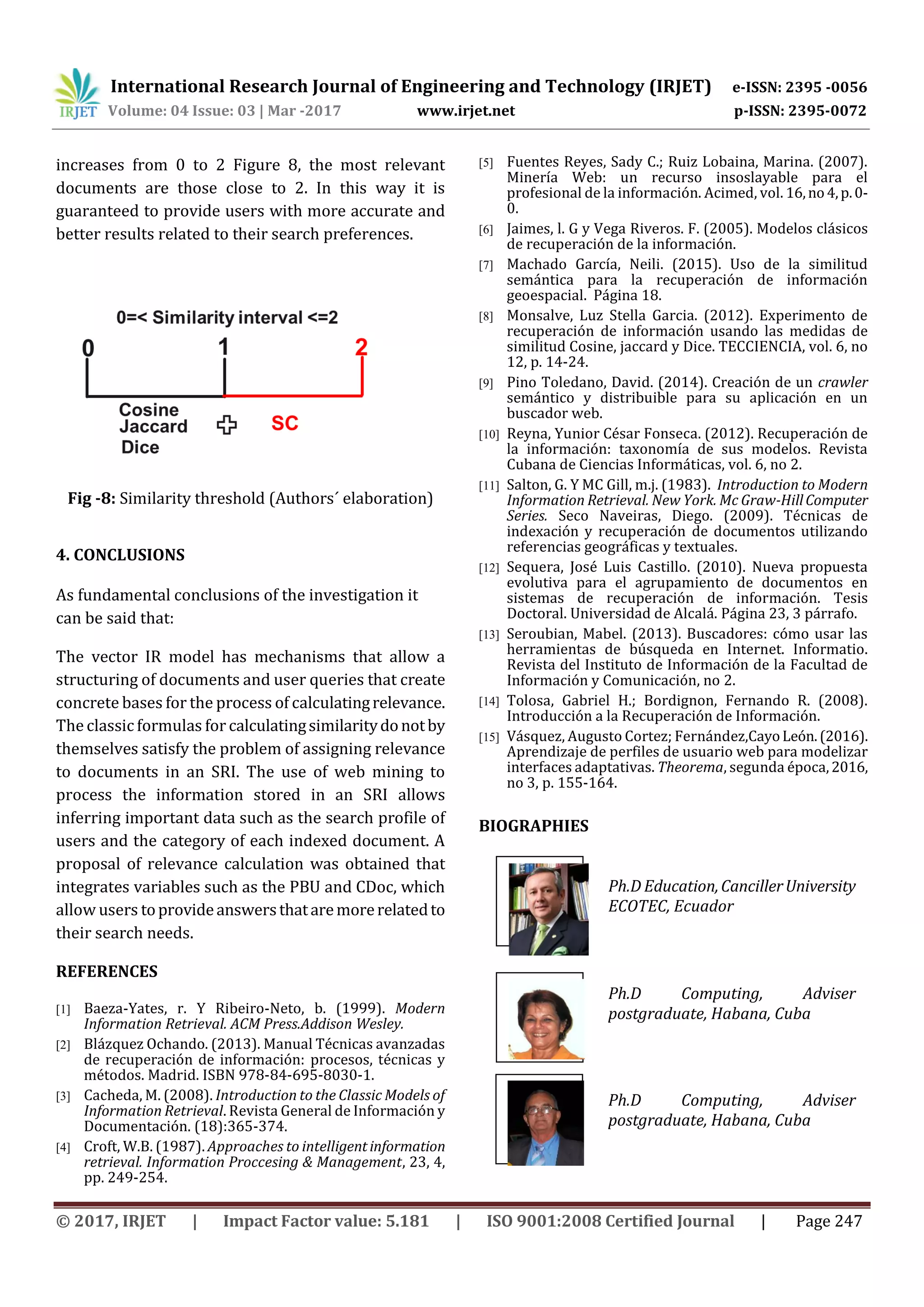 International Research Journal of Engineering and Technology (IRJET) e-ISSN: 2395 -0056 Volume: 04 Issue: 03 | Mar -2017 www.irjet.net p-ISSN: 2395-0072 © 2017, IRJET | Impact Factor value: 5.181 | ISO 9001:2008 Certified Journal | Page 247 1’st Author Photo increases from 0 to 2 Figure 8, the most relevant documents are those close to 2. In this way it is guaranteed to provide users with more accurate and better results related to their search preferences. Fig -8: Similarity threshold (Authors´ elaboration) 4. CONCLUSIONS As fundamental conclusions of the investigation it can be said that: The vector IR model has mechanisms that allow a structuring of documents and user queries that create concrete bases for the process of calculatingrelevance. The classic formulas for calculatingsimilaritydonotby themselves satisfy the problem of assigning relevance to documents in an SRI. The use of web mining to process the information stored in an SRI allows inferring important data such as the search profile of users and the category of each indexed document. A proposal of relevance calculation was obtained that integrates variables such as the PBU and CDoc, which allow users toprovideanswersthataremorerelatedto their search needs. REFERENCES [1] Baeza-Yates, r. Y Ribeiro-Neto, b. (1999). Modern Information Retrieval. ACM Press.Addison Wesley. [2] Blázquez Ochando. (2013). Manual Técnicas avanzadas de recuperación de información: procesos, técnicas y métodos. Madrid. ISBN 978-84-695-8030-1. [3] Cacheda, M. (2008). Introduction to the Classic Models of Information Retrieval. Revista General de Información y Documentación. (18):365-374. [4] Croft, W.B. (1987). Approaches to intelligentinformation retrieval. Information Proccesing & Management, 23, 4, pp. 249-254. [5] Fuentes Reyes, Sady C.; Ruiz Lobaina, Marina. (2007). Minería Web: un recurso insoslayable para el profesional de la información. Acimed, vol. 16,no4,p.0- 0. [6] Jaimes, l. G y Vega Riveros. F. (2005). Modelos clásicos de recuperación de la información. [7] Machado García, Neili. (2015). Uso de la similitud semántica para la recuperación de información geoespacial. Página 18. [8] Monsalve, Luz Stella Garcia. (2012). Experimento de recuperación de información usando las medidas de similitud Cosine, jaccard y Dice. TECCIENCIA, vol. 6, no 12, p. 14-24. [9] Pino Toledano, David. (2014). Creación de un crawler semántico y distribuible para su aplicación en un buscador web. [10] Reyna, Yunior César Fonseca. (2012). Recuperación de la información: taxonomía de sus modelos. Revista Cubana de Ciencias Informáticas, vol. 6, no 2. [11] Salton, G. Y MC Gill, m.j. (1983). Introduction to Modern Information Retrieval. New York. Mc Graw-HillComputer Series. Seco Naveiras, Diego. (2009). Técnicas de indexación y recuperación de documentos utilizando referencias geográficas y textuales. [12] Sequera, José Luis Castillo. (2010). Nueva propuesta evolutiva para el agrupamiento de documentos en sistemas de recuperación de información. Tesis Doctoral. Universidad de Alcalá. Página 23, 3 párrafo. [13] Seroubian, Mabel. (2013). Buscadores: cómo usar las herramientas de búsqueda en Internet. Informatio. Revista del Instituto de Información de la Facultad de Información y Comunicación, no 2. [14] Tolosa, Gabriel H.; Bordignon, Fernando R. (2008). Introducción a la Recuperación de Información. [15] Vásquez, Augusto Cortez; Fernández,CayoLeón.(2016). Aprendizaje de perfiles de usuario web para modelizar interfaces adaptativas. Theorema, segunda época,2016, no 3, p. 155-164. BIOGRAPHIES Ph.D Education,CancillerUniversity ECOTEC, Ecuador Ph.D Computing, Adviser postgraduate, Habana, Cuba Ph.D Computing, Adviser postgraduate, Habana, Cuba uthor Photo or Photo 