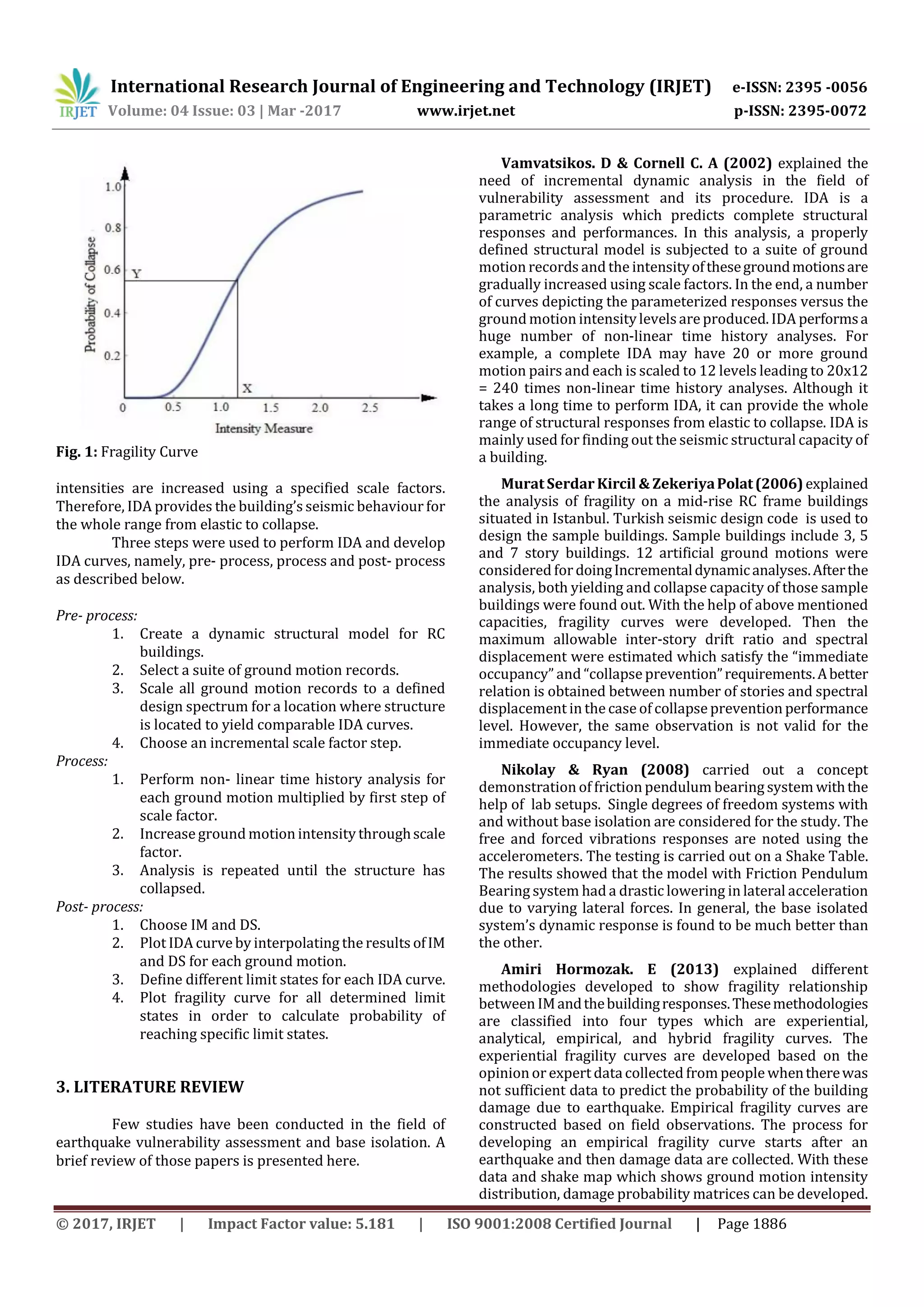 International Research Journal of Engineering and Technology (IRJET) e-ISSN: 2395 -0056
Volume: 04 Issue: 03 | Mar -2017 www.irjet.net p-ISSN: 2395-0072
© 2017, IRJET | Impact Factor value: 5.181 | ISO 9001:2008 Certified Journal | Page 1886
Fig. 1: Fragility Curve
intensities are increased using a specified scale factors.
Therefore, IDA provides the building’s seismic behaviour for
the whole range from elastic to collapse.
Three steps were used to perform IDA and develop
IDA curves, namely, pre- process, process and post- process
as described below.
Pre- process:
1. Create a dynamic structural model for RC
buildings.
2. Select a suite of ground motion records.
3. Scale all ground motion records to a defined
design spectrum for a location where structure
is located to yield comparable IDA curves.
4. Choose an incremental scale factor step.
Process:
1. Perform non- linear time history analysis for
each ground motion multiplied by first step of
scale factor.
2. Increase ground motion intensity throughscale
factor.
3. Analysis is repeated until the structure has
collapsed.
Post- process:
1. Choose IM and DS.
2. Plot IDA curve by interpolating the results ofIM
and DS for each ground motion.
3. Define different limit states for each IDA curve.
4. Plot fragility curve for all determined limit
states in order to calculate probability of
reaching specific limit states.
3. LITERATURE REVIEW
Few studies have been conducted in the field of
earthquake vulnerability assessment and base isolation. A
brief review of those papers is presented here.
Vamvatsikos. D & Cornell C. A (2002) explained the
need of incremental dynamic analysis in the field of
vulnerability assessment and its procedure. IDA is a
parametric analysis which predicts complete structural
responses and performances. In this analysis, a properly
defined structural model is subjected to a suite of ground
motion records and the intensityofthesegroundmotionsare
gradually increased using scale factors. In the end, a number
of curves depicting the parameterized responses versus the
ground motion intensitylevelsare produced. IDA performsa
huge number of non-linear time history analyses. For
example, a complete IDA may have 20 or more ground
motion pairs and each is scaled to 12 levels leading to 20x12
= 240 times non-linear time history analyses. Although it
takes a long time to perform IDA, it can provide the whole
range of structural responses from elastic to collapse. IDA is
mainly used for finding out the seismic structural capacity of
a building.
Murat Serdar Kircil & ZekeriyaPolat(2006)explained
the analysis of fragility on a mid-rise RC frame buildings
situated in Istanbul. Turkish seismic design code is used to
design the sample buildings. Sample buildings include 3, 5
and 7 story buildings. 12 artificial ground motions were
considered fordoingIncrementaldynamicanalyses.Afterthe
analysis, both yielding and collapse capacity of those sample
buildings were found out. With the help of above mentioned
capacities, fragility curves were developed. Then the
maximum allowable inter-story drift ratio and spectral
displacement were estimated which satisfy the “immediate
occupancy” and “collapse prevention”requirements.Abetter
relation is obtained between number of stories and spectral
displacement in the case of collapse prevention performance
level. However, the same observation is not valid for the
immediate occupancy level.
Nikolay & Ryan (2008) carried out a concept
demonstration of friction pendulum bearing system withthe
help of lab setups. Single degrees of freedom systems with
and without base isolation are considered for the study. The
free and forced vibrations responses are noted using the
accelerometers. The testing is carried out on a Shake Table.
The results showed that the model with Friction Pendulum
Bearing system had a drastic lowering in lateral acceleration
due to varying lateral forces. In general, the base isolated
system’s dynamic response is found to be much better than
the other.
Amiri Hormozak. E (2013) explained different
methodologies developed to show fragility relationship
between IMandthebuildingresponses.Thesemethodologies
are classified into four types which are experiential,
analytical, empirical, and hybrid fragility curves. The
experiential fragility curves are developed based on the
opinion or expert datacollected from people whentherewas
not sufficient data to predict the probability of the building
damage due to earthquake. Empirical fragility curves are
constructed based on field observations. The process for
developing an empirical fragility curve starts after an
earthquake and then damage data are collected. With these
data and shake map which shows ground motion intensity
distribution, damage probability matrices can be developed.
 