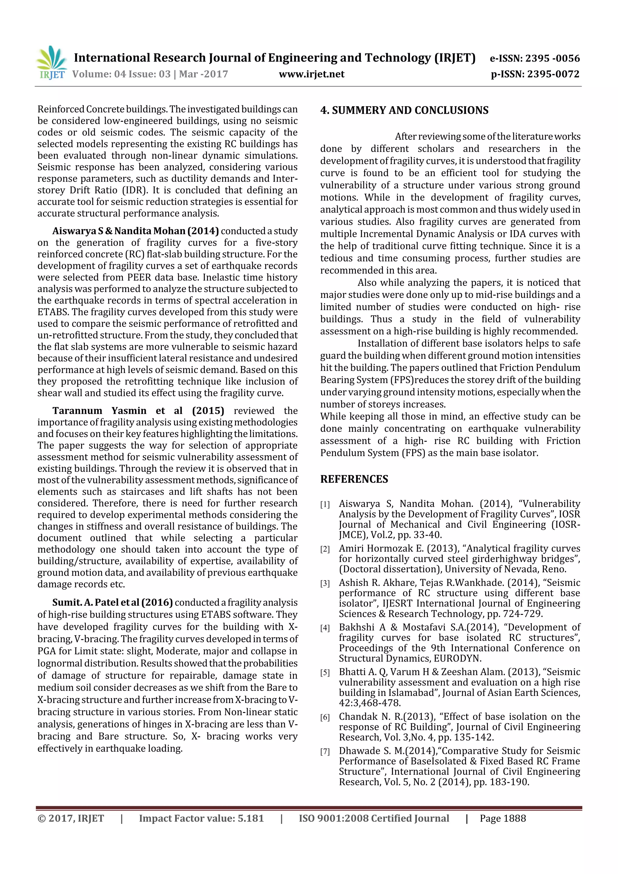 International Research Journal of Engineering and Technology (IRJET) e-ISSN: 2395 -0056
Volume: 04 Issue: 03 | Mar -2017 www.irjet.net p-ISSN: 2395-0072
© 2017, IRJET | Impact Factor value: 5.181 | ISO 9001:2008 Certified Journal | Page 1888
ReinforcedConcretebuildings.Theinvestigatedbuildingscan
be considered low-engineered buildings, using no seismic
codes or old seismic codes. The seismic capacity of the
selected models representing the existing RC buildings has
been evaluated through non-linear dynamic simulations.
Seismic response has been analyzed, considering various
response parameters, such as ductility demands and Inter-
storey Drift Ratio (IDR). It is concluded that defining an
accurate tool for seismic reduction strategies is essential for
accurate structural performance analysis.
Aiswarya S & Nandita Mohan(2014)conductedastudy
on the generation of fragility curves for a five-story
reinforced concrete (RC) flat-slab building structure. For the
development of fragility curves a set of earthquake records
were selected from PEER data base. Inelastic time history
analysis was performed to analyze the structuresubjectedto
the earthquake records in terms of spectral acceleration in
ETABS. The fragility curves developed from this study were
used to compare the seismic performance of retrofitted and
un-retrofitted structure. From the study, theyconcludedthat
the flat slab systems are more vulnerable to seismic hazard
because of their insufficient lateral resistance and undesired
performance at high levels of seismic demand. Based on this
they proposed the retrofitting technique like inclusion of
shear wall and studied its effect using the fragility curve.
Tarannum Yasmin et al (2015) reviewed the
importance of fragilityanalysis using existingmethodologies
and focuses on their key features highlightingthelimitations.
The paper suggests the way for selection of appropriate
assessment method for seismic vulnerability assessment of
existing buildings. Through the review it is observed that in
most of the vulnerability assessmentmethods,significanceof
elements such as staircases and lift shafts has not been
considered. Therefore, there is need for further research
required to develop experimental methods considering the
changes in stiffness and overall resistance of buildings. The
document outlined that while selecting a particular
methodology one should taken into account the type of
building/structure, availability of expertise, availability of
ground motion data, and availability of previous earthquake
damage records etc.
Sumit. A. Patel etal(2016)conductedafragilityanalysis
of high-rise building structures using ETABS software. They
have developed fragility curves for the building with X-
bracing, V-bracing. The fragility curves developedintermsof
PGA for Limit state: slight, Moderate, major and collapse in
lognormal distribution. Resultsshowedthattheprobabilities
of damage of structure for repairable, damage state in
medium soil consider decreases as we shift from the Bare to
X-bracing structureand further increasefromX-bracingtoV-
bracing structure in various stories. From Non-linear static
analysis, generations of hinges in X-bracing are less than V-
bracing and Bare structure. So, X- bracing works very
effectively in earthquake loading.
4. SUMMERY AND CONCLUSIONS
Afterreviewingsomeoftheliteratureworks
done by different scholars and researchers in the
development of fragility curves, it is understoodthatfragility
curve is found to be an efficient tool for studying the
vulnerability of a structure under various strong ground
motions. While in the development of fragility curves,
analyticalapproach is most common and thus widely usedin
various studies. Also fragility curves are generated from
multiple Incremental Dynamic Analysis or IDA curves with
the help of traditional curve fitting technique. Since it is a
tedious and time consuming process, further studies are
recommended in this area.
Also while analyzing the papers, it is noticed that
major studies were done only up to mid-rise buildings and a
limited number of studies were conducted on high- rise
buildings. Thus a study in the field of vulnerability
assessment on a high-rise building is highly recommended.
Installation of different base isolators helps to safe
guard the building when different ground motion intensities
hit the building. The papers outlined that Friction Pendulum
Bearing System (FPS)reduces the storey drift of the building
under varying ground intensity motions, especiallywhenthe
number of storeys increases.
While keeping all those in mind, an effective study can be
done mainly concentrating on earthquake vulnerability
assessment of a high- rise RC building with Friction
Pendulum System (FPS) as the main base isolator.
REFERENCES
[1] Aiswarya S, Nandita Mohan. (2014), “Vulnerability
Analysis by the Development of Fragility Curves”, IOSR
Journal of Mechanical and Civil Engineering (IOSR-
JMCE), Vol.2, pp. 33-40.
[2] Amiri Hormozak E. (2013), “Analytical fragility curves
for horizontally curved steel girderhighway bridges”,
(Doctoral dissertation), University of Nevada, Reno.
[3] Ashish R. Akhare, Tejas R.Wankhade. (2014), “Seismic
performance of RC structure using different base
isolator”, IJESRT International Journal of Engineering
Sciences & Research Technology, pp. 724-729.
[4] Bakhshi A & Mostafavi S.A.(2014), “Development of
fragility curves for base isolated RC structures”,
Proceedings of the 9th International Conference on
Structural Dynamics, EURODYN.
[5] Bhatti A. Q, Varum H & Zeeshan Alam. (2013), “Seismic
vulnerability assessment and evaluation on a high rise
building in Islamabad”, Journal of Asian Earth Sciences,
42:3,468-478.
[6] Chandak N. R.(2013), “Effect of base isolation on the
response of RC Building”, Journal of Civil Engineering
Research, Vol. 3,No. 4, pp. 135-142.
[7] Dhawade S. M.(2014),“Comparative Study for Seismic
Performance of BaseIsolated & Fixed Based RC Frame
Structure”, International Journal of Civil Engineering
Research, Vol. 5, No. 2 (2014), pp. 183-190.
 