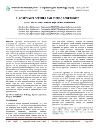 © 2017, IRJET | Impact Factor value: 5.181 | ISO 9001:2008 Certified Journal | Page 1921
-------------------------------------------------------------------------------------------------------------------------------------------------
Abstract: Algorithm Procedures(AP’s) and Pseudo
Codes(PC’s) are important source of information for
academicians, researchers, developers, scientists, innovators
from various technology domain. The relevant algorithm
procedures and pseudo codes are not easily available with
their analysis and it requires more efforts and time to search
them. Number of algorithm procedures and pseudo codes
are being published every year in national and international
journals. So searching for efficient and relevant algorithm
procedures and pseudo code become difficult as efforts are
needed to compare and analyze them to determine the most
efficient one. So, each and every research papers have to be
referred. Yet the probability of acquiring relevant and
efficient algorithm procedures and pseudo codes is less. To
address these issues, appropriate mining techniques have to
be applied. These techniques involve knowledge discovery
from web and available research papers from national and
international journals in order to obtain most suitable
match for the input request from user. To achieve this, input
request is accepted, indexing is done using proper
mechanisms and most relevant algorithm procedures and
pseudo codes are listed. Also,user is provided with
downloading facility for algorithm procedures and pseudo
codes. Hence, algorithm procedures and pseudo code
extraction and analysis become an important part of this
implementation.
Key Words: Extraction, Indexing, Regular expression,
Analysis, PDFtoTEXT.
I.Introduction
In computer science, Algorithm Procedures (AP’s) and
Pseudo Codes (PC’s) are important source of information
for developing and analyzing various applications. This
Algorithm Procedures and Pseudo Codes are used by
academicians, researchers, developers, scientists,
innovators from various technology domain. The AP’s and
PC’s are effective method which contains finite set of
instructions that produces the desired output within finite
time and space complexity. Number of algorithm
procedures and pseudo codes are being published every
year in national and international journals. Standard
algorithms and pseudo codes are available in different
research papers, textbooks, encyclopedia, Wikipedia,
etc.[1] As every year number of new algorithms and
pseudo codes are being published, so each and every time
searching for new relevant algorithms and pseudo codes is
not feasible. So, user has to refer many research papers.
Hence for searching efficient and relevant algorithm
procedures and pseudo code become difficult as efforts are
needed to compare and analyze them to determine the
most efficient one. Yet the probability of acquiring relevant
and efficient algorithm procedures and pseudo codes is
less.
To search the algorithms and pseudo codes manually is a
tedious task. Many algorithms and pseudo codes solutions
are available for single problem.To address these issues,
we would like to have a system which will automatically
search algorithms and pseudo codes and gives relevant
and efficient APs and PCs by applying appropriate mining
techniques. These techniques involve knowledge discovery
from web and available research papers from national and
International journals in order to obtain most suitable
match for the input request from user. To achieve this,
different techniques are applied like extraction of APs and
PCs from web and available research papers from national
and international journals and then indexing is done using
proper mechanisms and most relevant algorithm
procedures and pseudo codes are listed. Also, user is
provided with downloading facility for algorithm
procedures and pseudo codes.
Hence, algorithm procedures and pseudo code extraction
and analysis become an important part of this
implementation which results into easy and relevant
search for users.
ALGORITHM PROCEDURE AND PSEUDO CODE MINING
Jayshri Khirari, Nikita Barhate, Yogita Wani, Ashwini Zine
1.Student,Dept. Of Computer Engineering,KKWIEER college,Maharashtra,India.
2.Student,Dept. Of Computer Engineering,KKWIEER college,Maharashtra,India.
3.Student,Dept. Of Computer Engineering,KKWIEER college,Maharashtra,India.
4.Student,Dept. Of Computer Engineering,KKWIEER college,Maharashtra,India.
---------
International Research Journal of Engineering and Technology (IRJET) e-ISSN: 2395 -0056
Volume: 04 Issue: 03 | Mar -2017 www.irjet.net p-ISSN: 2395-0072
 
