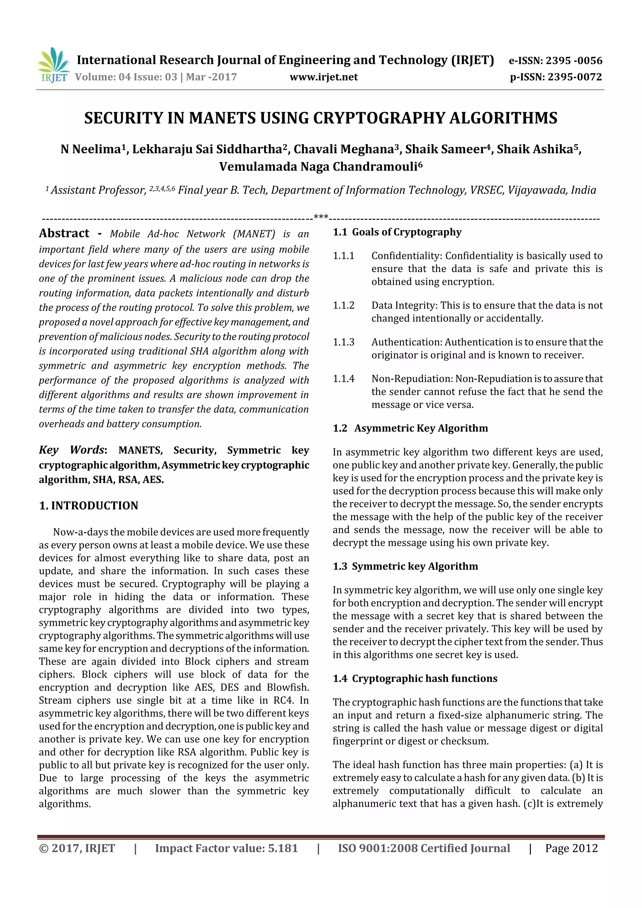 International Research Journal of Engineering and Technology (IRJET) e-ISSN: 2395 -0056 Volume: 04 Issue: 03 | Mar -2017 www.irjet.net p-ISSN: 2395-0072 © 2017, IRJET | Impact Factor value: 5.181 | ISO 9001:2008 Certified Journal | Page 2012 SECURITY IN MANETS USING CRYPTOGRAPHY ALGORITHMS N Neelima1, Lekharaju Sai Siddhartha2, Chavali Meghana3, Shaik Sameer4, Shaik Ashika5, Vemulamada Naga Chandramouli6 1 Assistant Professor, 2,3,4,5,6 Final year B. Tech, Department of Information Technology, VRSEC, Vijayawada, India ---------------------------------------------------------------------***--------------------------------------------------------------------- Abstract - Mobile Ad-hoc Network (MANET) is an important field where many of the users are using mobile devices for last few years where ad-hoc routing in networks is one of the prominent issues. A malicious node can drop the routing information, data packets intentionally and disturb the process of the routing protocol. To solve this problem, we proposed a novel approach for effective key management, and prevention of malicious nodes. Securitytotheroutingprotocol is incorporated using traditional SHA algorithm along with symmetric and asymmetric key encryption methods. The performance of the proposed algorithms is analyzed with different algorithms and results are shown improvement in terms of the time taken to transfer the data, communication overheads and battery consumption. Key Words: MANETS, Security, Symmetric key cryptographicalgorithm,Asymmetrickeycryptographic algorithm, SHA, RSA, AES. 1. INTRODUCTION Now-a-days the mobile devices are used morefrequently as every person owns at least a mobile device. We use these devices for almost everything like to share data, post an update, and share the information. In such cases these devices must be secured. Cryptography will be playing a major role in hiding the data or information. These cryptography algorithms are divided into two types, symmetric keycryptography algorithms andasymmetric key cryptography algorithms. Thesymmetric algorithmswill use same key for encryption and decryptions of the information. These are again divided into Block ciphers and stream ciphers. Block ciphers will use block of data for the encryption and decryption like AES, DES and Blowfish. Stream ciphers use single bit at a time like in RC4. In asymmetric key algorithms, there will be two different keys used for the encryption and decryption,oneispublic key and another is private key. We can use one key for encryption and other for decryption like RSA algorithm. Public key is public to all but private key is recognized for the user only. Due to large processing of the keys the asymmetric algorithms are much slower than the symmetric key algorithms. 1.1 Goals of Cryptography 1.1.1 Confidentiality: Confidentiality is basically used to ensure that the data is safe and private this is obtained using encryption. 1.1.2 Data Integrity: This is to ensure that the data is not changed intentionally or accidentally. 1.1.3 Authentication: Authentication is to ensure thatthe originator is original and is known to receiver. 1.1.4 Non-Repudiation: Non-Repudiationistoassurethat the sender cannot refuse the fact that he send the message or vice versa. 1.2 Asymmetric Key Algorithm In asymmetric key algorithm two different keys are used, one public key and another private key. Generally,thepublic key is used for the encryption process and the private key is used for the decryption process because this will make only the receiver to decrypt the message. So, the sender encrypts the message with the help of the public key of the receiver and sends the message, now the receiver will be able to decrypt the message using his own private key. 1.3 Symmetric key Algorithm In symmetric key algorithm, we will use only one single key for both encryption and decryption. The sender will encrypt the message with a secret key that is shared between the sender and the receiver privately. This key will be used by the receiver to decrypt the cipher text from the sender. Thus in this algorithms one secret key is used. 1.4 Cryptographic hash functions The cryptographic hash functions are the functionsthattake an input and return a fixed-size alphanumeric string. The string is called the hash value or message digest or digital fingerprint or digest or checksum. The ideal hash function has three main properties: (a) It is extremely easy to calculate a hash for any given data. (b)It is extremely computationally difficult to calculate an alphanumeric text that has a given hash. (c)It is extremely 