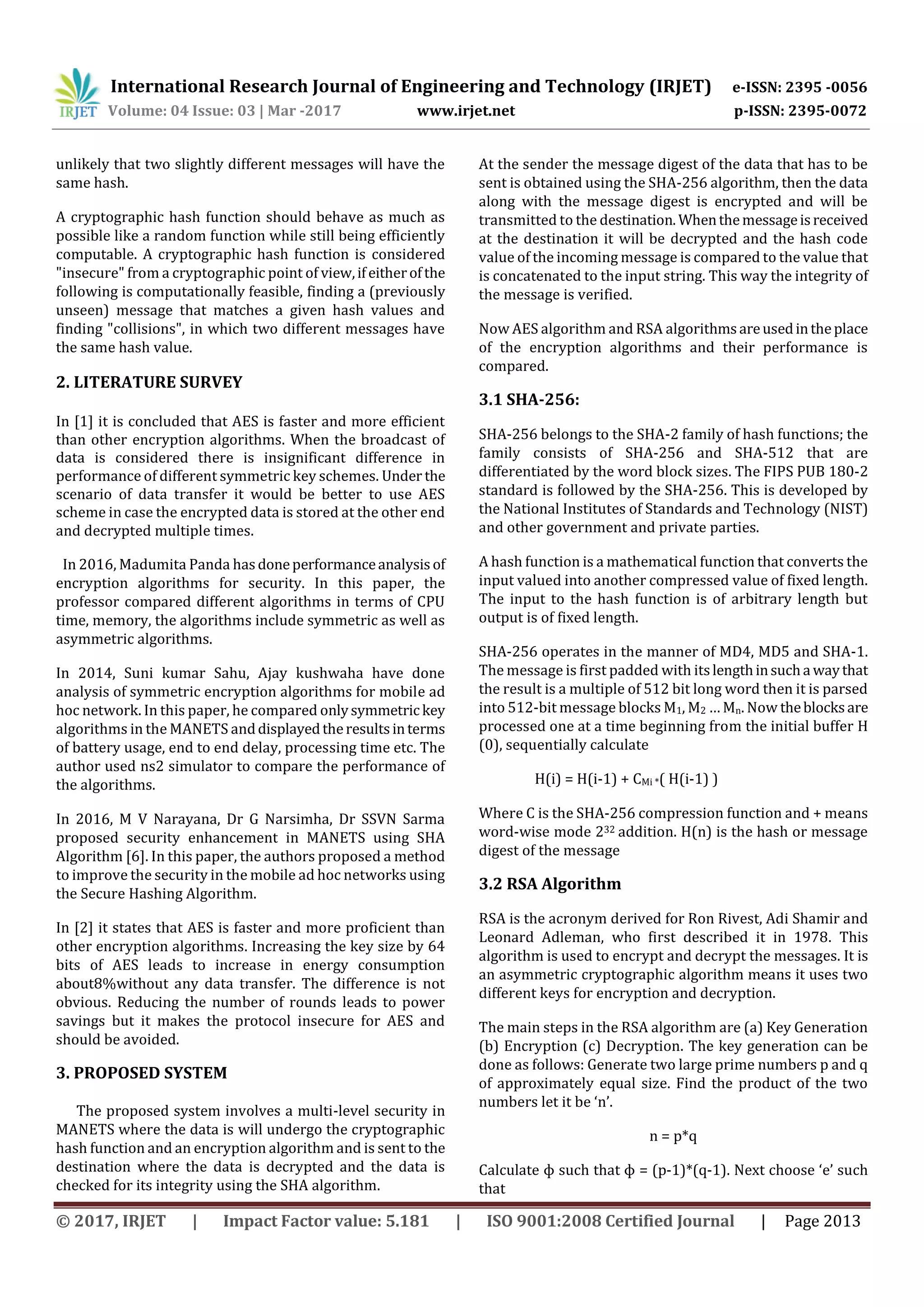 International Research Journal of Engineering and Technology (IRJET) e-ISSN: 2395 -0056 Volume: 04 Issue: 03 | Mar -2017 www.irjet.net p-ISSN: 2395-0072 © 2017, IRJET | Impact Factor value: 5.181 | ISO 9001:2008 Certified Journal | Page 2013 unlikely that two slightly different messages will have the same hash. A cryptographic hash function should behave as much as possible like a random function while still being efficiently computable. A cryptographic hash function is considered "insecure" from a cryptographic point of view,ifeitherofthe following is computationally feasible, finding a (previously unseen) message that matches a given hash values and finding "collisions", in which two different messages have the same hash value. 2. LITERATURE SURVEY In [1] it is concluded that AES is faster and more efficient than other encryption algorithms. When the broadcast of data is considered there is insignificant difference in performance of different symmetric key schemes. Under the scenario of data transfer it would be better to use AES scheme in case the encrypted data is stored at the other end and decrypted multiple times. In 2016, Madumita Panda hasdoneperformanceanalysisof encryption algorithms for security. In this paper, the professor compared different algorithms in terms of CPU time, memory, the algorithms include symmetric as well as asymmetric algorithms. In 2014, Suni kumar Sahu, Ajay kushwaha have done analysis of symmetric encryption algorithms for mobile ad hoc network. In this paper, he compared onlysymmetrickey algorithms in the MANETS anddisplayedtheresultsinterms of battery usage, end to end delay, processing time etc. The author used ns2 simulator to compare the performance of the algorithms. In 2016, M V Narayana, Dr G Narsimha, Dr SSVN Sarma proposed security enhancement in MANETS using SHA Algorithm [6]. In this paper, the authors proposed a method to improve the security in the mobile ad hoc networks using the Secure Hashing Algorithm. In [2] it states that AES is faster and more proficient than other encryption algorithms. Increasing the key size by 64 bits of AES leads to increase in energy consumption about8%without any data transfer. The difference is not obvious. Reducing the number of rounds leads to power savings but it makes the protocol insecure for AES and should be avoided. 3. PROPOSED SYSTEM The proposed system involves a multi-level security in MANETS where the data is will undergo the cryptographic hash function and an encryption algorithm and is sent to the destination where the data is decrypted and the data is checked for its integrity using the SHA algorithm. At the sender the message digest of the data that has to be sent is obtained using the SHA-256 algorithm, then the data along with the message digest is encrypted and will be transmitted to the destination. Whenthemessageisreceived at the destination it will be decrypted and the hash code value of the incoming message is compared to the value that is concatenated to the input string. This way the integrity of the message is verified. Now AES algorithm and RSA algorithmsareusedintheplace of the encryption algorithms and their performance is compared. 3.1 SHA-256: SHA-256 belongs to the SHA-2 family of hash functions; the family consists of SHA-256 and SHA-512 that are differentiated by the word block sizes. The FIPS PUB 180-2 standard is followed by the SHA-256. This is developed by the National Institutes of Standards and Technology (NIST) and other government and private parties. A hash function is a mathematical function that converts the input valued into another compressed value of fixed length. The input to the hash function is of arbitrary length but output is of fixed length. SHA-256 operates in the manner of MD4, MD5 and SHA-1. The message is first padded with itslengthinsucha waythat the result is a multiple of 512 bit long word then it is parsed into 512-bit message blocks M1, M2 … Mn. Now theblocksare processed one at a time beginning from the initial buffer H (0), sequentially calculate H(i) = H(i-1) + CMi *( H(i-1) ) Where C is the SHA-256 compression function and + means word-wise mode 232 addition. H(n) is the hash or message digest of the message 3.2 RSA Algorithm RSA is the acronym derived for Ron Rivest, Adi Shamir and Leonard Adleman, who first described it in 1978. This algorithm is used to encrypt and decrypt the messages. It is an asymmetric cryptographic algorithm means it uses two different keys for encryption and decryption. The main steps in the RSA algorithm are (a) Key Generation (b) Encryption (c) Decryption. The key generation can be done as follows: Generate two large prime numbers p and q of approximately equal size. Find the product of the two numbers let it be ‘n’. n = p*q Calculate ɸ such that ɸ = (p-1)*(q-1). Next choose ‘e’ such that 