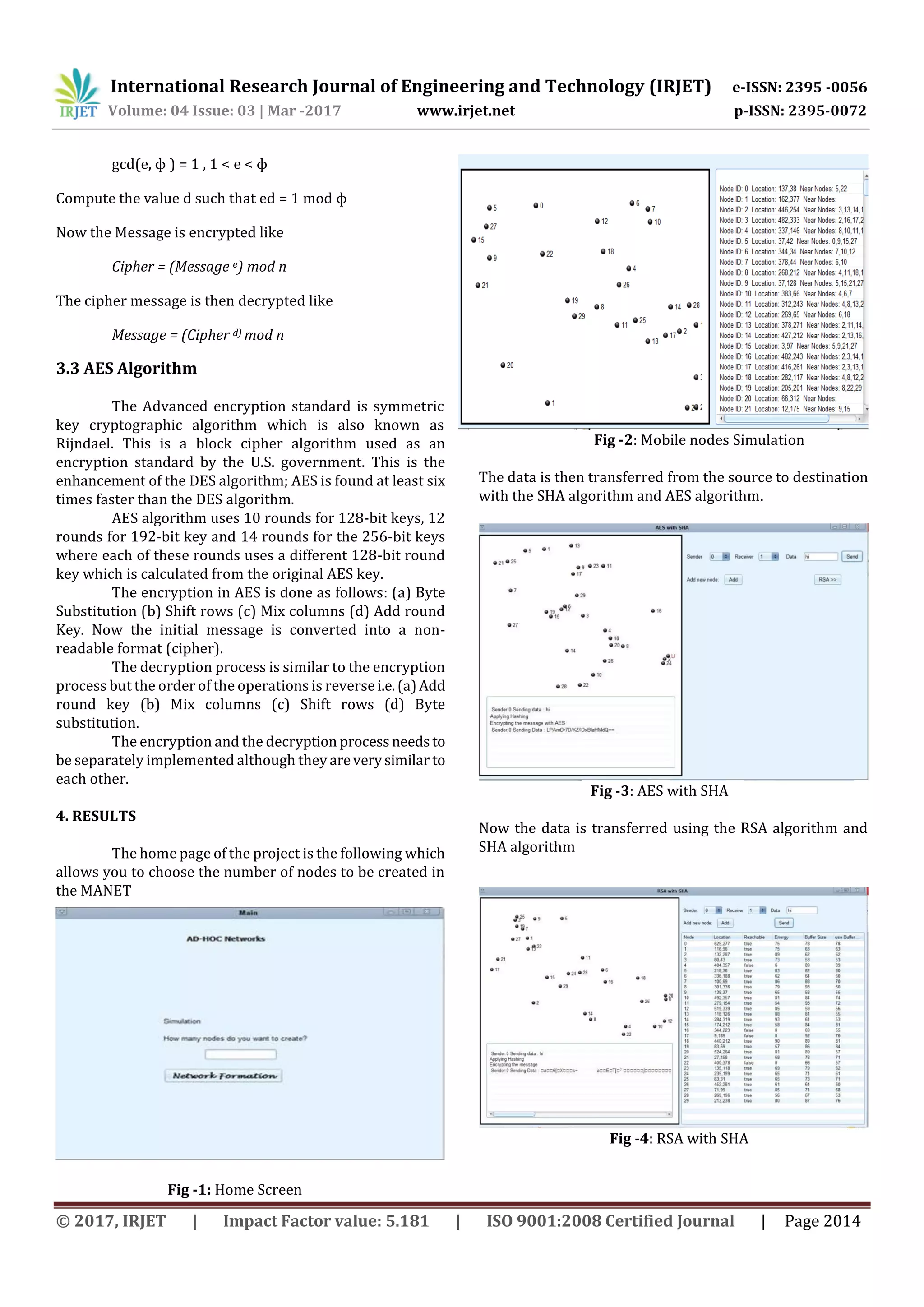 International Research Journal of Engineering and Technology (IRJET) e-ISSN: 2395 -0056 Volume: 04 Issue: 03 | Mar -2017 www.irjet.net p-ISSN: 2395-0072 © 2017, IRJET | Impact Factor value: 5.181 | ISO 9001:2008 Certified Journal | Page 2014 gcd(e, ɸ ) = 1 , 1 < e < ɸ Compute the value d such that ed = 1 mod ɸ Now the Message is encrypted like Cipher = (Message e) mod n The cipher message is then decrypted like Message = (Cipher d) mod n 3.3 AES Algorithm The Advanced encryption standard is symmetric key cryptographic algorithm which is also known as Rijndael. This is a block cipher algorithm used as an encryption standard by the U.S. government. This is the enhancement of the DES algorithm; AES is found at least six times faster than the DES algorithm. AES algorithm uses 10 rounds for 128-bit keys, 12 rounds for 192-bit key and 14 rounds for the 256-bit keys where each of these rounds uses a different 128-bit round key which is calculated from the original AES key. The encryption in AES is done as follows: (a) Byte Substitution (b) Shift rows (c) Mix columns (d) Add round Key. Now the initial message is converted into a non- readable format (cipher). The decryption process is similar to the encryption process but the order of the operations is reverse i.e.(a)Add round key (b) Mix columns (c) Shift rows (d) Byte substitution. The encryption and the decryption processneedsto be separately implemented although they areverysimilar to each other. 4. RESULTS The home page of the project is the following which allows you to choose the number of nodes to be created in the MANET Fig -1: Home Screen Fig -2: Mobile nodes Simulation The data is then transferred from the source to destination with the SHA algorithm and AES algorithm. Fig -3: AES with SHA Now the data is transferred using the RSA algorithm and SHA algorithm Fig -4: RSA with SHA 