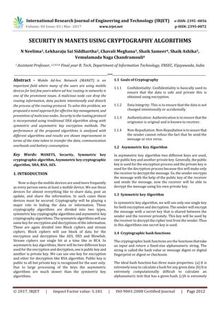 International Research Journal of Engineering and Technology (IRJET) e-ISSN: 2395 -0056
Volume: 04 Issue: 03 | Mar -2017 www.irjet.net p-ISSN: 2395-0072
© 2017, IRJET | Impact Factor value: 5.181 | ISO 9001:2008 Certified Journal | Page 2012
SECURITY IN MANETS USING CRYPTOGRAPHY ALGORITHMS
N Neelima1, Lekharaju Sai Siddhartha2, Chavali Meghana3, Shaik Sameer4, Shaik Ashika5,
Vemulamada Naga Chandramouli6
1 Assistant Professor, 2,3,4,5,6 Final year B. Tech, Department of Information Technology, VRSEC, Vijayawada, India
---------------------------------------------------------------------***---------------------------------------------------------------------
Abstract - Mobile Ad-hoc Network (MANET) is an
important field where many of the users are using mobile
devices for last few years where ad-hoc routing in networks is
one of the prominent issues. A malicious node can drop the
routing information, data packets intentionally and disturb
the process of the routing protocol. To solve this problem, we
proposed a novel approach for effective key management, and
prevention of malicious nodes. Securitytotheroutingprotocol
is incorporated using traditional SHA algorithm along with
symmetric and asymmetric key encryption methods. The
performance of the proposed algorithms is analyzed with
different algorithms and results are shown improvement in
terms of the time taken to transfer the data, communication
overheads and battery consumption.
Key Words: MANETS, Security, Symmetric key
cryptographicalgorithm,Asymmetrickeycryptographic
algorithm, SHA, RSA, AES.
1. INTRODUCTION
Now-a-days the mobile devices are used morefrequently
as every person owns at least a mobile device. We use these
devices for almost everything like to share data, post an
update, and share the information. In such cases these
devices must be secured. Cryptography will be playing a
major role in hiding the data or information. These
cryptography algorithms are divided into two types,
symmetric keycryptography algorithms andasymmetric key
cryptography algorithms. Thesymmetric algorithmswill use
same key for encryption and decryptions of the information.
These are again divided into Block ciphers and stream
ciphers. Block ciphers will use block of data for the
encryption and decryption like AES, DES and Blowfish.
Stream ciphers use single bit at a time like in RC4. In
asymmetric key algorithms, there will be two different keys
used for the encryption and decryption,oneispublic key and
another is private key. We can use one key for encryption
and other for decryption like RSA algorithm. Public key is
public to all but private key is recognized for the user only.
Due to large processing of the keys the asymmetric
algorithms are much slower than the symmetric key
algorithms.
1.1 Goals of Cryptography
1.1.1 Confidentiality: Confidentiality is basically used to
ensure that the data is safe and private this is
obtained using encryption.
1.1.2 Data Integrity: This is to ensure that the data is not
changed intentionally or accidentally.
1.1.3 Authentication: Authentication is to ensure thatthe
originator is original and is known to receiver.
1.1.4 Non-Repudiation: Non-Repudiationistoassurethat
the sender cannot refuse the fact that he send the
message or vice versa.
1.2 Asymmetric Key Algorithm
In asymmetric key algorithm two different keys are used,
one public key and another private key. Generally,thepublic
key is used for the encryption process and the private key is
used for the decryption process because this will make only
the receiver to decrypt the message. So, the sender encrypts
the message with the help of the public key of the receiver
and sends the message, now the receiver will be able to
decrypt the message using his own private key.
1.3 Symmetric key Algorithm
In symmetric key algorithm, we will use only one single key
for both encryption and decryption. The sender will encrypt
the message with a secret key that is shared between the
sender and the receiver privately. This key will be used by
the receiver to decrypt the cipher text from the sender. Thus
in this algorithms one secret key is used.
1.4 Cryptographic hash functions
The cryptographic hash functions are the functionsthattake
an input and return a fixed-size alphanumeric string. The
string is called the hash value or message digest or digital
fingerprint or digest or checksum.
The ideal hash function has three main properties: (a) It is
extremely easy to calculate a hash for any given data. (b)It is
extremely computationally difficult to calculate an
alphanumeric text that has a given hash. (c)It is extremely
 