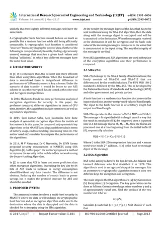 International Research Journal of Engineering and Technology (IRJET) e-ISSN: 2395 -0056
Volume: 04 Issue: 03 | Mar -2017 www.irjet.net p-ISSN: 2395-0072
© 2017, IRJET | Impact Factor value: 5.181 | ISO 9001:2008 Certified Journal | Page 2013
unlikely that two slightly different messages will have the
same hash.
A cryptographic hash function should behave as much as
possible like a random function while still being efficiently
computable. A cryptographic hash function is considered
"insecure" from a cryptographic point of view,ifeitherofthe
following is computationally feasible, finding a (previously
unseen) message that matches a given hash values and
finding "collisions", in which two different messages have
the same hash value.
2. LITERATURE SURVEY
In [1] it is concluded that AES is faster and more efficient
than other encryption algorithms. When the broadcast of
data is considered there is insignificant difference in
performance of different symmetric key schemes. Under the
scenario of data transfer it would be better to use AES
scheme in case the encrypted data is stored at the other end
and decrypted multiple times.
In 2016, Madumita Panda hasdoneperformanceanalysisof
encryption algorithms for security. In this paper, the
professor compared different algorithms in terms of CPU
time, memory, the algorithms include symmetric as well as
asymmetric algorithms.
In 2014, Suni kumar Sahu, Ajay kushwaha have done
analysis of symmetric encryption algorithms for mobile ad
hoc network. In this paper, he compared onlysymmetrickey
algorithms in the MANETS anddisplayedtheresultsinterms
of battery usage, end to end delay, processing time etc. The
author used ns2 simulator to compare the performance of
the algorithms.
In 2016, M V Narayana, Dr G Narsimha, Dr SSVN Sarma
proposed security enhancement in MANETS using SHA
Algorithm [6]. In this paper, the authors proposed a method
to improve the security in the mobile ad hoc networks using
the Secure Hashing Algorithm.
In [2] it states that AES is faster and more proficient than
other encryption algorithms. Increasing the key size by 64
bits of AES leads to increase in energy consumption
about8%without any data transfer. The difference is not
obvious. Reducing the number of rounds leads to power
savings but it makes the protocol insecure for AES and
should be avoided.
3. PROPOSED SYSTEM
The proposed system involves a multi-level security in
MANETS where the data is will undergo the cryptographic
hash function and an encryption algorithm and is sent to the
destination where the data is decrypted and the data is
checked for its integrity using the SHA algorithm.
At the sender the message digest of the data that has to be
sent is obtained using the SHA-256 algorithm, then the data
along with the message digest is encrypted and will be
transmitted to the destination. Whenthemessageisreceived
at the destination it will be decrypted and the hash code
value of the incoming message is compared to the value that
is concatenated to the input string. This way the integrity of
the message is verified.
Now AES algorithm and RSA algorithmsareusedintheplace
of the encryption algorithms and their performance is
compared.
3.1 SHA-256:
SHA-256 belongs to the SHA-2 family of hash functions; the
family consists of SHA-256 and SHA-512 that are
differentiated by the word block sizes. The FIPS PUB 180-2
standard is followed by the SHA-256. This is developed by
the National Institutes of Standards and Technology (NIST)
and other government and private parties.
A hash function is a mathematical function that converts the
input valued into another compressed value of fixed length.
The input to the hash function is of arbitrary length but
output is of fixed length.
SHA-256 operates in the manner of MD4, MD5 and SHA-1.
The message is first padded with itslengthinsucha waythat
the result is a multiple of 512 bit long word then it is parsed
into 512-bit message blocks M1, M2 … Mn. Now theblocksare
processed one at a time beginning from the initial buffer H
(0), sequentially calculate
H(i) = H(i-1) + CMi *( H(i-1) )
Where C is the SHA-256 compression function and + means
word-wise mode 232 addition. H(n) is the hash or message
digest of the message
3.2 RSA Algorithm
RSA is the acronym derived for Ron Rivest, Adi Shamir and
Leonard Adleman, who first described it in 1978. This
algorithm is used to encrypt and decrypt the messages. It is
an asymmetric cryptographic algorithm means it uses two
different keys for encryption and decryption.
The main steps in the RSA algorithm are (a) Key Generation
(b) Encryption (c) Decryption. The key generation can be
done as follows: Generate two large prime numbers p and q
of approximately equal size. Find the product of the two
numbers let it be ‘n’.
n = p*q
Calculate ɸ such that ɸ = (p-1)*(q-1). Next choose ‘e’ such
that
 
