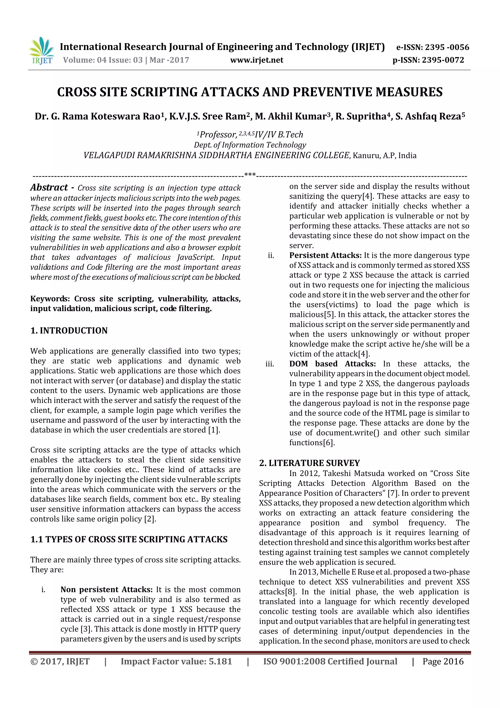 International Research Journal of Engineering and Technology (IRJET) e-ISSN: 2395 -0056 Volume: 04 Issue: 03 | Mar -2017 www.irjet.net p-ISSN: 2395-0072 © 2017, IRJET | Impact Factor value: 5.181 | ISO 9001:2008 Certified Journal | Page 2016 CROSS SITE SCRIPTING ATTACKS AND PREVENTIVE MEASURES Dr. G. Rama Koteswara Rao1, K.V.J.S. Sree Ram2, M. Akhil Kumar3, R. Supritha4, S. Ashfaq Reza5 1Professor,2,3,4,5IV/IV B.Tech Dept. of Information Technology VELAGAPUDI RAMAKRISHNA SIDDHARTHA ENGINEERING COLLEGE, Kanuru, A.P, India ---------------------------------------------------------------------***--------------------------------------------------------------------- Abstract - Cross site scripting is an injection type attack where an attacker injects malicious scripts into the web pages. These scripts will be inserted into the pages through search fields, comment fields, guest books etc.Thecoreintentionofthis attack is to steal the sensitive data of the other users who are visiting the same website. This is one of the most prevalent vulnerabilities in web applications and also a browser exploit that takes advantages of malicious JavaScript. Input validations and Code filtering are the most important areas where most of the executions ofmaliciousscriptcanbeblocked. Keywords: Cross site scripting, vulnerability, attacks, input validation, malicious script, code filtering. 1. INTRODUCTION Web applications are generally classified into two types; they are static web applications and dynamic web applications. Static web applications are those which does not interact with server (or database) and display the static content to the users. Dynamic web applications are those which interact with the server and satisfy the request of the client, for example, a sample login page which verifies the username and password of the user by interacting with the database in which the user credentials are stored [1]. Cross site scripting attacks are the type of attacks which enables the attackers to steal the client side sensitive information like cookies etc.. These kind of attacks are generally done by injecting the client side vulnerable scripts into the areas which communicate with the servers or the databases like search fields, comment box etc.. By stealing user sensitive information attackers can bypass the access controls like same origin policy [2]. 1.1 TYPES OF CROSS SITE SCRIPTING ATTACKS There are mainly three types of cross site scripting attacks. They are: i. Non persistent Attacks: It is the most common type of web vulnerability and is also termed as reflected XSS attack or type 1 XSS because the attack is carried out in a single request/response cycle [3]. This attack is done mostly in HTTP query parameters given by the users andisusedbyscripts on the server side and display the results without sanitizing the query[4]. These attacks are easy to identify and attacker initially checks whether a particular web application is vulnerable or not by performing these attacks. These attacks are not so devastating since these do not show impact on the server. ii. Persistent Attacks: It is the more dangerous type of XSS attack and is commonly termed asstoredXSS attack or type 2 XSS because the attack is carried out in two requests one for injecting the malicious code and store it in the web server and the otherfor the users(victims) to load the page which is malicious[5]. In this attack, the attacker stores the malicious script on the serversidepermanentlyand when the users unknowingly or without proper knowledge make the script active he/she will be a victim of the attack[4]. iii. DOM based Attacks: In these attacks, the vulnerability appearsinthedocumentobjectmodel. In type 1 and type 2 XSS, the dangerous payloads are in the response page but in this type of attack, the dangerous payload is not in the response page and the source code of the HTML page is similar to the response page. These attacks are done by the use of document.write() and other such similar functions[6]. 2. LITERATURE SURVEY In 2012, Takeshi Matsuda worked on “Cross Site Scripting Attacks Detection Algorithm Based on the Appearance Position of Characters” [7]. In order to prevent XSS attacks, they proposed a new detection algorithmwhich works on extracting an attack feature considering the appearance position and symbol frequency. The disadvantage of this approach is it requires learning of detection threshold andsincethisalgorithm worksbestafter testing against training test samples we cannot completely ensure the web application is secured. In 2013, Michelle ERuseetal.proposeda two-phase technique to detect XSS vulnerabilities and prevent XSS attacks[8]. In the initial phase, the web application is translated into a language for which recently developed concolic testing tools are available which also identifies input and output variables that are helpful in generatingtest cases of determining input/output dependencies in the application. In the second phase, monitors are used to check 