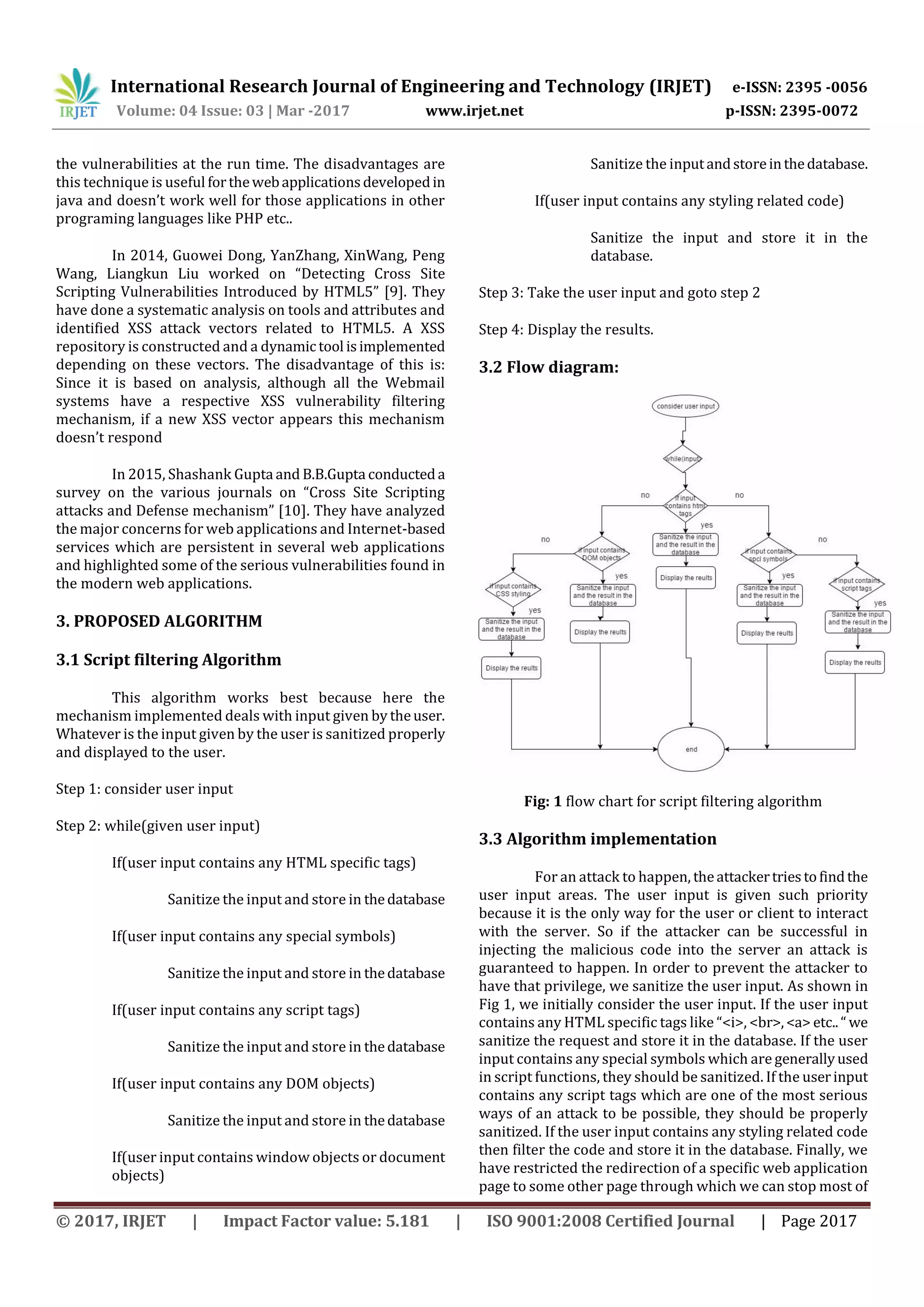 International Research Journal of Engineering and Technology (IRJET) e-ISSN: 2395 -0056 Volume: 04 Issue: 03 | Mar -2017 www.irjet.net p-ISSN: 2395-0072 © 2017, IRJET | Impact Factor value: 5.181 | ISO 9001:2008 Certified Journal | Page 2017 the vulnerabilities at the run time. The disadvantages are this technique is useful forthewebapplicationsdevelopedin java and doesn’t work well for those applications in other programing languages like PHP etc.. In 2014, Guowei Dong, YanZhang, XinWang, Peng Wang, Liangkun Liu worked on “Detecting Cross Site Scripting Vulnerabilities Introduced by HTML5” [9]. They have done a systematic analysis on tools and attributes and identified XSS attack vectors related to HTML5. A XSS repository is constructed and a dynamic tool isimplemented depending on these vectors. The disadvantage of this is: Since it is based on analysis, although all the Webmail systems have a respective XSS vulnerability filtering mechanism, if a new XSS vector appears this mechanism doesn’t respond In 2015, Shashank Gupta and B.B.Gupta conducteda survey on the various journals on “Cross Site Scripting attacks and Defense mechanism” [10]. They have analyzed the major concerns for web applications and Internet-based services which are persistent in several web applications and highlighted some of the serious vulnerabilities found in the modern web applications. 3. PROPOSED ALGORITHM 3.1 Script filtering Algorithm This algorithm works best because here the mechanism implemented deals with input given by theuser. Whatever is the input given by the user is sanitized properly and displayed to the user. Step 1: consider user input Step 2: while(given user input) If(user input contains any HTML specific tags) Sanitize the input and store in thedatabase If(user input contains any special symbols) Sanitize the input and store in thedatabase If(user input contains any script tags) Sanitize the input and store in thedatabase If(user input contains any DOM objects) Sanitize the input and store in thedatabase If(user input contains window objects or document objects) Sanitize the inputandstoreinthedatabase. If(user input contains any styling related code) Sanitize the input and store it in the database. Step 3: Take the user input and goto step 2 Step 4: Display the results. 3.2 Flow diagram: Fig: 1 flow chart for script filtering algorithm 3.3 Algorithm implementation For an attack to happen, theattackertriestofindthe user input areas. The user input is given such priority because it is the only way for the user or client to interact with the server. So if the attacker can be successful in injecting the malicious code into the server an attack is guaranteed to happen. In order to prevent the attacker to have that privilege, we sanitize the user input. As shown in Fig 1, we initially consider the user input. If the user input contains any HTML specific tags like “<i>, <br>,<a> etc..“ we sanitize the request and store it in the database. If the user input contains any special symbols which are generallyused in script functions, they should be sanitized. If the userinput contains any script tags which are one of the most serious ways of an attack to be possible, they should be properly sanitized. If the user input contains any styling related code then filter the code and store it in the database. Finally, we have restricted the redirection of a specific web application page to some other page through which we can stop most of 