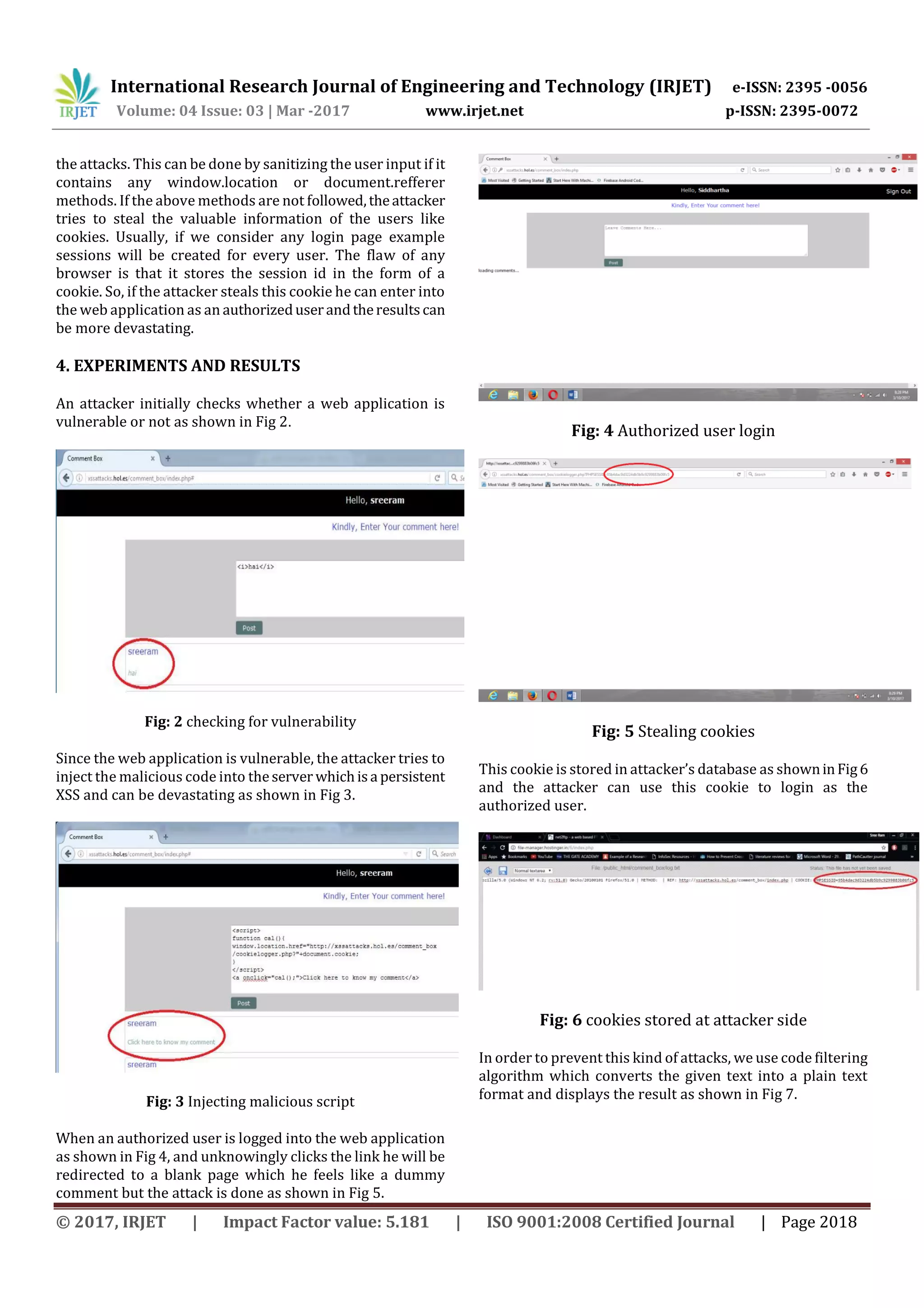 International Research Journal of Engineering and Technology (IRJET) e-ISSN: 2395 -0056 Volume: 04 Issue: 03 | Mar -2017 www.irjet.net p-ISSN: 2395-0072 © 2017, IRJET | Impact Factor value: 5.181 | ISO 9001:2008 Certified Journal | Page 2018 the attacks. This can be done by sanitizing the user input if it contains any window.location or document.refferer methods. If the above methods are not followed,theattacker tries to steal the valuable information of the users like cookies. Usually, if we consider any login page example sessions will be created for every user. The flaw of any browser is that it stores the session id in the form of a cookie. So, if the attacker steals this cookie he can enter into the web application as an authorizeduserandtheresultscan be more devastating. 4. EXPERIMENTS AND RESULTS An attacker initially checks whether a web application is vulnerable or not as shown in Fig 2. Fig: 2 checking for vulnerability Since the web application is vulnerable, the attacker tries to inject the malicious code into theserver whichisa persistent XSS and can be devastating as shown in Fig 3. Fig: 3 Injecting malicious script When an authorized user is logged into the web application as shown in Fig 4, and unknowingly clicks the link he will be redirected to a blank page which he feels like a dummy comment but the attack is done as shown in Fig 5. Fig: 4 Authorized user login Fig: 5 Stealing cookies This cookie is stored in attacker’s database as showninFig6 and the attacker can use this cookie to login as the authorized user. Fig: 6 cookies stored at attacker side In order to prevent this kind of attacks, we use code filtering algorithm which converts the given text into a plain text format and displays the result as shown in Fig 7. 