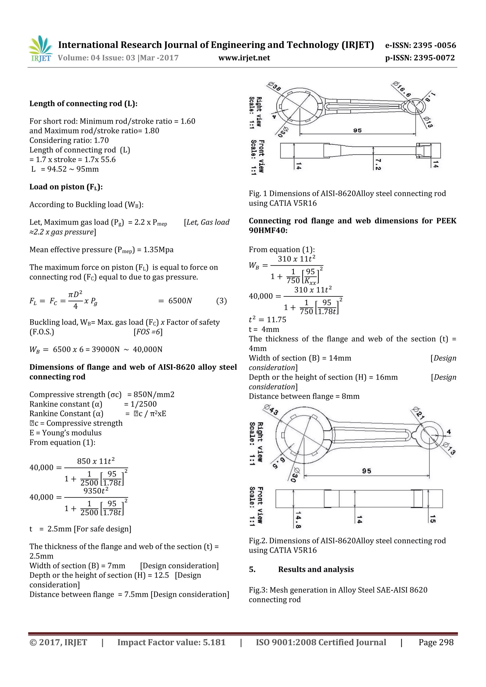 International Research Journal of Engineering and Technology (IRJET) e-ISSN: 2395 -0056
Volume: 04 Issue: 03 |Mar -2017 www.irjet.net p-ISSN: 2395-0072
© 2017, IRJET | Impact Factor value: 5.181 | ISO 9001:2008 Certified Journal | Page 298
Length of connecting rod (L):
For short rod: Minimum rod/stroke ratio = 1.60
and Maximum rod/stroke ratio= 1.80
Considering ratio: 1.70
Length of connecting rod (L)
= 1.7 x stroke = 1.7x 55.6
L = 94.52 ~ 95mm
Load on piston (FL):
According to Buckling load (WB):
Let, Maximum gas load (Pg) = 2.2 x Pmep [Let, Gas load
≈2.2 x gas pressure]
Mean effective pressure (Pmep) = 1.35Mpa
The maximum force on piston (FL) is equal to force on
connecting rod (FC) equal to due to gas pressure.
Buckling load, WB= Max. gas load (FC) x Factor of safety
(F.O.S.) [FOS =6]
= 39000N ~ 40,000N
Dimensions of flange and web of AISI-8620 alloy steel
connecting rod
Compressive strength (σc) = 850N/mm2
Rankine constant (α) = 1/2500
2xE
E = Young’s modulus
From equation (1):
[ ]
[ ]
t = 2.5mm [For safe design]
The thickness of the flange and web of the section (t) =
2.5mm
Width of section (B) = 7mm [Design consideration]
Depth or the height of section (H) = 12.5 [Design
consideration]
Distance between flange = 7.5mm [Design consideration]
Fig. 1 Dimensions of AISI-8620Alloy steel connecting rod
using CATIA V5R16
Connecting rod flange and web dimensions for PEEK
90HMF40:
From equation (1):
[ ]
[ ]
t = 4mm
The thickness of the flange and web of the section (t) =
4mm
Width of section (B) = 14mm [Design
consideration]
Depth or the height of section (H) = 16mm [Design
consideration]
Distance between flange = 8mm
Fig.2. Dimensions of AISI-8620Alloy steel connecting rod
using CATIA V5R16
5. Results and analysis
Fig.3: Mesh generation in Alloy Steel SAE-AISI 8620
connecting rod
 