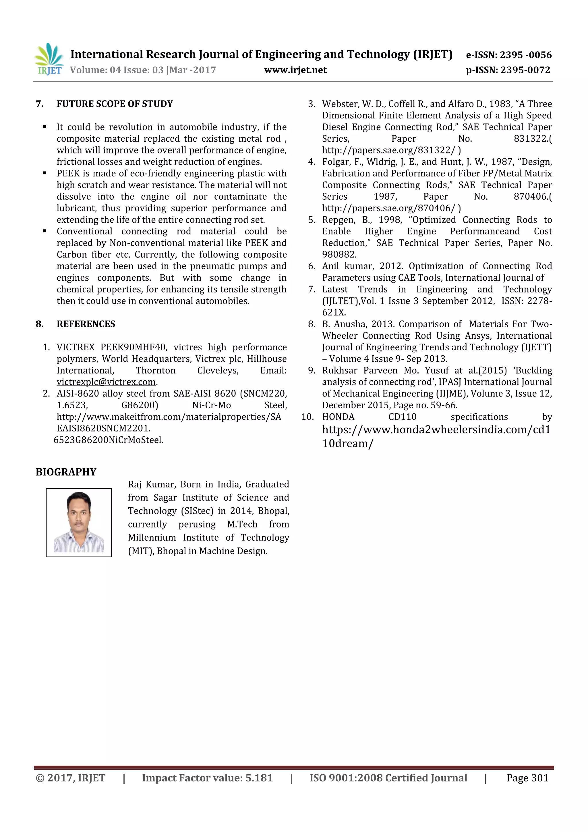 International Research Journal of Engineering and Technology (IRJET) e-ISSN: 2395 -0056
Volume: 04 Issue: 03 |Mar -2017 www.irjet.net p-ISSN: 2395-0072
© 2017, IRJET | Impact Factor value: 5.181 | ISO 9001:2008 Certified Journal | Page 301
7. FUTURE SCOPE OF STUDY
 It could be revolution in automobile industry, if the
composite material replaced the existing metal rod ,
which will improve the overall performance of engine,
frictional losses and weight reduction of engines.
 PEEK is made of eco-friendly engineering plastic with
high scratch and wear resistance. The material will not
dissolve into the engine oil nor contaminate the
lubricant, thus providing superior performance and
extending the life of the entire connecting rod set.
 Conventional connecting rod material could be
replaced by Non-conventional material like PEEK and
Carbon fiber etc. Currently, the following composite
material are been used in the pneumatic pumps and
engines components. But with some change in
chemical properties, for enhancing its tensile strength
then it could use in conventional automobiles.
8. REFERENCES
1. VICTREX PEEK90MHF40, victres high performance
polymers, World Headquarters, Victrex plc, Hillhouse
International, Thornton Cleveleys, Email:
victrexplc@victrex.com.
2. AISI-8620 alloy steel from SAE-AISI 8620 (SNCM220,
1.6523, G86200) Ni-Cr-Mo Steel,
http://www.makeitfrom.com/materialproperties/SA
EAISI8620SNCM2201.
6523G86200NiCrMoSteel.
3. Webster, W. D., Coffell R., and Alfaro D., 1983, “A Three
Dimensional Finite Element Analysis of a High Speed
Diesel Engine Connecting Rod,” SAE Technical Paper
Series, Paper No. 831322.(
http://papers.sae.org/831322/ )
4. Folgar, F., Wldrig, J. E., and Hunt, J. W., 1987, “Design,
Fabrication and Performance of Fiber FP/Metal Matrix
Composite Connecting Rods,” SAE Technical Paper
Series 1987, Paper No. 870406.(
http://papers.sae.org/870406/ )
5. Repgen, B., 1998, “Optimized Connecting Rods to
Enable Higher Engine Performanceand Cost
Reduction,” SAE Technical Paper Series, Paper No.
980882.
6. Anil kumar, 2012. Optimization of Connecting Rod
Parameters using CAE Tools, International Journal of
7. Latest Trends in Engineering and Technology
(IJLTET),Vol. 1 Issue 3 September 2012, ISSN: 2278-
621X.
8. B. Anusha, 2013. Comparison of Materials For Two-
Wheeler Connecting Rod Using Ansys, International
Journal of Engineering Trends and Technology (IJETT)
– Volume 4 Issue 9- Sep 2013.
9. Rukhsar Parveen Mo. Yusuf at al.(2015) ‘Buckling
analysis of connecting rod’, IPASJ International Journal
of Mechanical Engineering (IIJME), Volume 3, Issue 12,
December 2015, Page no. 59-66.
10. HONDA CD110 specifications by
https://www.honda2wheelersindia.com/cd1
10dream/
BIOGRAPHY
Raj Kumar, Born in India, Graduated
from Sagar Institute of Science and
Technology (SIStec) in 2014, Bhopal,
currently perusing M.Tech from
Millennium Institute of Technology
(MIT), Bhopal in Machine Design.
 
