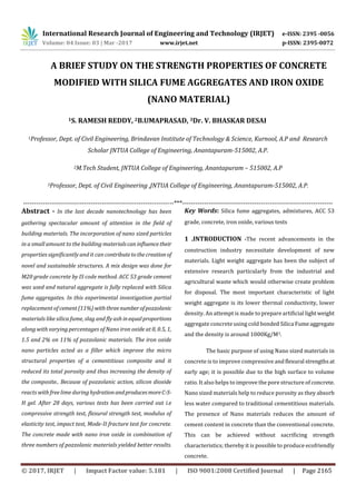 International Research Journal of Engineering and Technology (IRJET) e-ISSN: 2395 -0056
Volume: 04 Issue: 03 | Mar -2017 www.irjet.net p-ISSN: 2395-0072
© 2017, IRJET | Impact Factor value: 5.181 | ISO 9001:2008 Certified Journal | Page 2165
A BRIEF STUDY ON THE STRENGTH PROPERTIES OF CONCRETE
MODIFIED WITH SILICA FUME AGGREGATES AND IRON OXIDE
(NANO MATERIAL)
1S. RAMESH REDDY, 2B.UMAPRASAD, 3Dr. V. BHASKAR DESAI
1Professor, Dept. of Civil Engineering, Brindavan Institute of Technology & Science, Kurnool, A.P and Research
Scholar JNTUA College of Engineering, Anantapuram-515002, A.P.
2M.Tech Student, JNTUA College of Engineering, Anantapuram – 515002, A.P
3Professor, Dept. of Civil Engineering ,JNTUA College of Engineering, Anantapuram-515002, A.P.
---------------------------------------------------------------------***---------------------------------------------------------------------
Abstract - In the last decade nanotechnology has been
gathering spectacular amount of attention in the field of
building materials. The incorporation of nano sized particles
in a small amount to the building materialscan influencetheir
properties significantly and it can contributetothecreation of
novel and sustainable structures. A mix design was done for
M20 grade concrete by IS code method. ACC 53 grade cement
was used and natural aggregate is fully replaced with Silica
fume aggregates. In this experimental investigation partial
replacement of cement(11%) withthreenumberofpozzolanic
materials like silica fume, slag and fly ash inequalproportions
along with varying percentages of Nano iron oxide at 0, 0.5, 1,
1.5 and 2% on 11% of pozzolanic materials. The iron oxide
nano particles acted as a filler which improve the micro
structural properties of a cementitious composite and it
reduced its total porosity and thus increasing the density of
the composite.. Because of pozzolanic action, silicon dioxide
reacts with free lime during hydrationandproducesmoreC-S-
H gel. After 28 days, various tests has been carried out i.e
compressive strength test, flexural strength test, modulus of
elasticity test, impact test, Mode-II fracture test for concrete.
The concrete made with nano iron oxide in combination of
three numbers of pozzolanic materials yielded better results.
Key Words: Silica fume aggregates, admixtures, ACC 53
grade, concrete, iron oxide, various tests
1 .INTRODUCTION -The recent advancements in the
construction industry necessitate development of new
materials. Light weight aggregate has been the subject of
extensive research particularly from the industrial and
agricultural waste which would otherwise create problem
for disposal. The most important characteristic of light
weight aggregate is its lower thermal conductivity, lower
density. An attempt is made to prepare artificial lightweight
aggregate concrete using cold bonded Silica Fumeaggregate
and the density is around 1000Kg/M3.
The basic purpose of using Nano sized materials in
concrete is to improve compressive and flexural strengths at
early age; it is possible due to the high surface to volume
ratio. It also helps to improve the pore structure of concrete.
Nano sized materials help to reduce porosity as they absorb
less water compared to traditional cementitious materials.
The presence of Nano materials reduces the amount of
cement content in concrete than the conventional concrete.
This can be achieved without sacrificing strength
characteristics; thereby it is possible to produce ecofriendly
concrete.
 