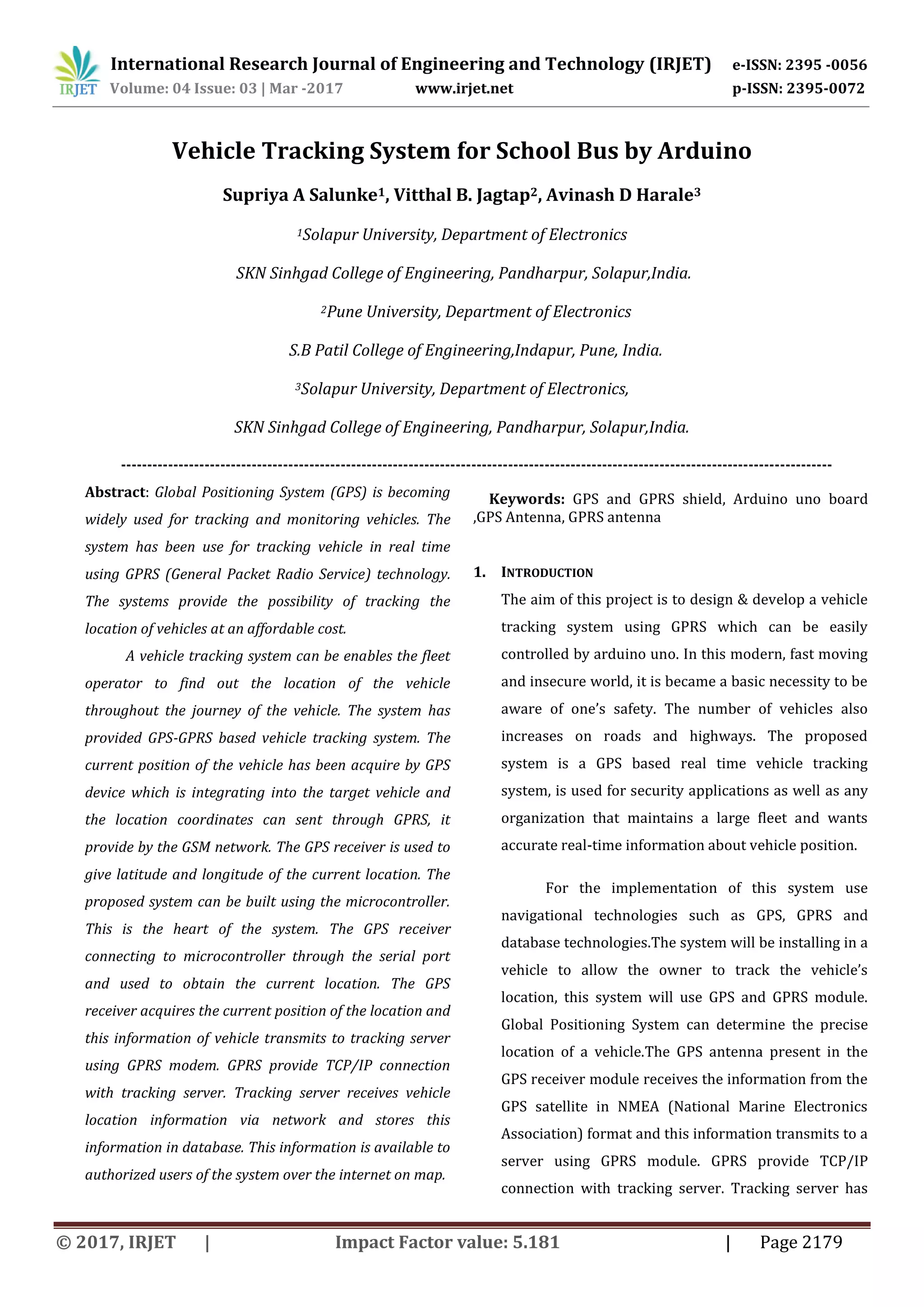 International Research Journal of Engineering and Technology (IRJET) e-ISSN: 2395 -0056 Volume: 04 Issue: 03 | Mar -2017 www.irjet.net p-ISSN: 2395-0072 © 2017, IRJET | Impact Factor value: 5.181 | Page 2179 Vehicle Tracking System for School Bus by Arduino Supriya A Salunke1, Vitthal B. Jagtap2, Avinash D Harale3 1Solapur University, Department of Electronics SKN Sinhgad College of Engineering, Pandharpur, Solapur,India. 2Pune University, Department of Electronics S.B Patil College of Engineering,Indapur, Pune, India. 3Solapur University, Department of Electronics, SKN Sinhgad College of Engineering, Pandharpur, Solapur,India. Keywords: GPS and GPRS shield, Arduino uno board ,GPS Antenna, GPRS antenna 1. INTRODUCTION The aim of this project is to design & develop a vehicle tracking system using GPRS which can be easily controlled by arduino uno. In this modern, fast moving and insecure world, it is became a basic necessity to be aware of one’s safety. The number of vehicles also increases on roads and highways. The proposed system is a GPS based real time vehicle tracking system, is used for security applications as well as any organization that maintains a large fleet and wants accurate real-time information about vehicle position. For the implementation of this system use navigational technologies such as GPS, GPRS and database technologies.The system will be installing in a vehicle to allow the owner to track the vehicle’s location, this system will use GPS and GPRS module. Global Positioning System can determine the precise location of a vehicle.The GPS antenna present in the GPS receiver module receives the information from the GPS satellite in NMEA (National Marine Electronics Association) format and this information transmits to a server using GPRS module. GPRS provide TCP/IP connection with tracking server. Tracking server has ---------------------------------------------------------------------------------------------------------------------------------------- Abstract: Global Positioning System (GPS) is becoming widely used for tracking and monitoring vehicles. The system has been use for tracking vehicle in real time using GPRS (General Packet Radio Service) technology. The systems provide the possibility of tracking the location of vehicles at an affordable cost. A vehicle tracking system can be enables the fleet operator to find out the location of the vehicle throughout the journey of the vehicle. The system has provided GPS-GPRS based vehicle tracking system. The current position of the vehicle has been acquire by GPS device which is integrating into the target vehicle and the location coordinates can sent through GPRS, it provide by the GSM network. The GPS receiver is used to give latitude and longitude of the current location. The proposed system can be built using the microcontroller. This is the heart of the system. The GPS receiver connecting to microcontroller through the serial port and used to obtain the current location. The GPS receiver acquires the current position of the location and this information of vehicle transmits to tracking server using GPRS modem. GPRS provide TCP/IP connection with tracking server. Tracking server receives vehicle location information via network and stores this information in database. This information is available to authorized users of the system over the internet on map. 