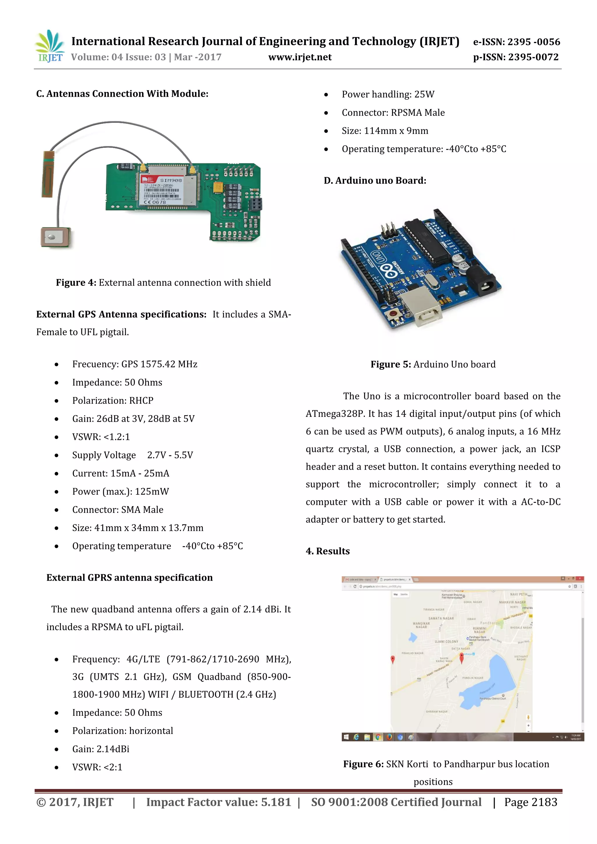 International Research Journal of Engineering and Technology (IRJET) e-ISSN: 2395 -0056 Volume: 04 Issue: 03 | Mar -2017 www.irjet.net p-ISSN: 2395-0072 © 2017, IRJET | Impact Factor value: 5.181 | SO 9001:2008 Certified Journal | Page 2183 C. Antennas Connection With Module: Figure 4: External antenna connection with shield External GPS Antenna specifications: It includes a SMA- Female to UFL pigtail.  Frecuency: GPS 1575.42 MHz  Impedance: 50 Ohms  Polarization: RHCP  Gain: 26dB at 3V, 28dB at 5V  VSWR: <1.2:1  Supply Voltage 2.7V - 5.5V  Current: 15mA - 25mA  Power (max.): 125mW  Connector: SMA Male  Size: 41mm x 34mm x 13.7mm  Operating temperature -40°Cto +85°C External GPRS antenna specification The new quadband antenna offers a gain of 2.14 dBi. It includes a RPSMA to uFL pigtail.  Frequency: 4G/LTE (791-862/1710-2690 MHz), 3G (UMTS 2.1 GHz), GSM Quadband (850-900- 1800-1900 MHz) WIFI / BLUETOOTH (2.4 GHz)  Impedance: 50 Ohms  Polarization: horizontal  Gain: 2.14dBi  VSWR: <2:1  Power handling: 25W  Connector: RPSMA Male  Size: 114mm x 9mm  Operating temperature: -40°Cto +85°C D. Arduino uno Board: Figure 5: Arduino Uno board The Uno is a microcontroller board based on the ATmega328P. It has 14 digital input/output pins (of which 6 can be used as PWM outputs), 6 analog inputs, a 16 MHz quartz crystal, a USB connection, a power jack, an ICSP header and a reset button. It contains everything needed to support the microcontroller; simply connect it to a computer with a USB cable or power it with a AC-to-DC adapter or battery to get started. 4. Results Figure 6: SKN Korti to Pandharpur bus location positions 