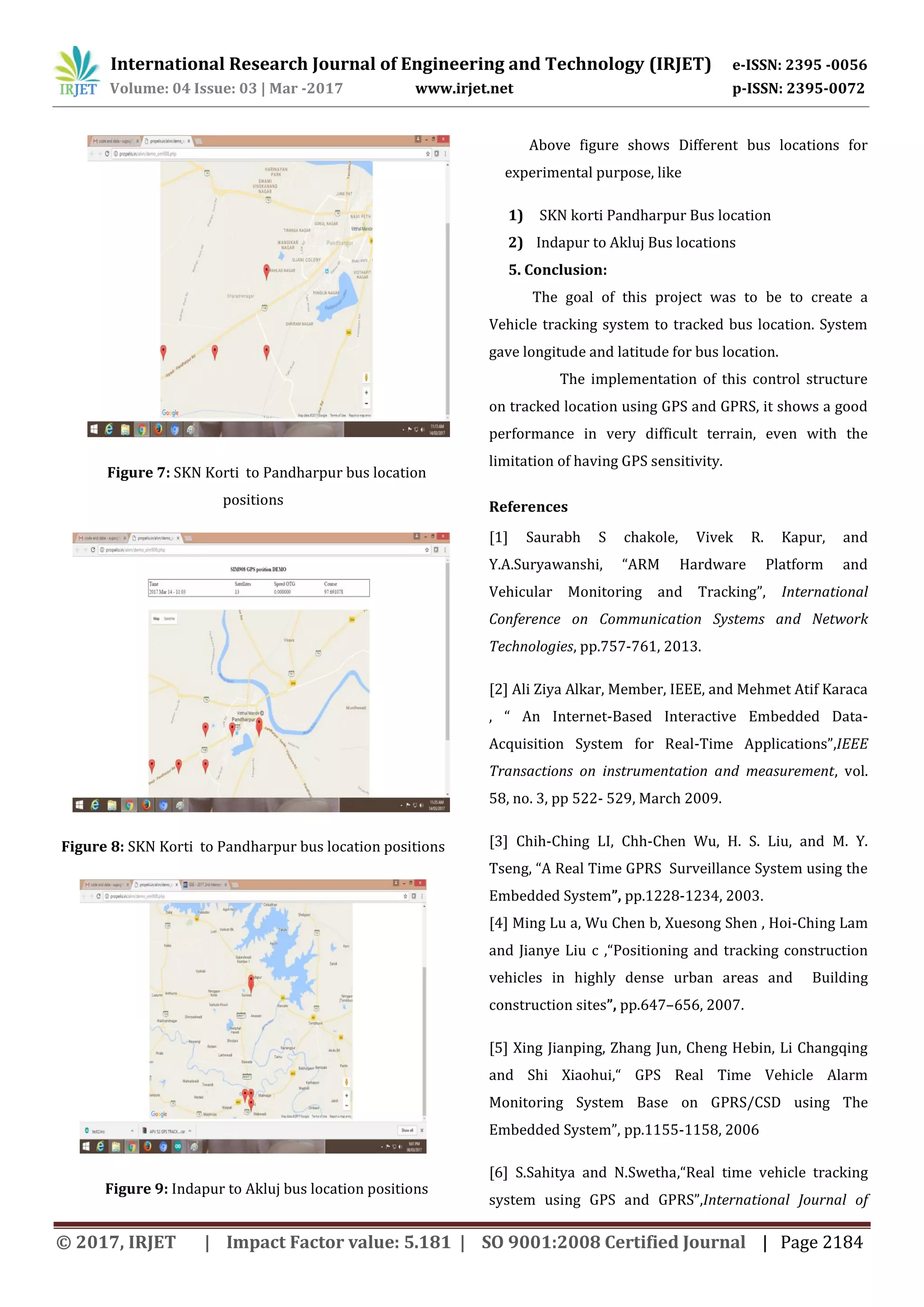 International Research Journal of Engineering and Technology (IRJET) e-ISSN: 2395 -0056 Volume: 04 Issue: 03 | Mar -2017 www.irjet.net p-ISSN: 2395-0072 © 2017, IRJET | Impact Factor value: 5.181 | SO 9001:2008 Certified Journal | Page 2184 Figure 7: SKN Korti to Pandharpur bus location positions Figure 8: SKN Korti to Pandharpur bus location positions Figure 9: Indapur to Akluj bus location positions Above figure shows Different bus locations for experimental purpose, like 1) SKN korti Pandharpur Bus location 2) Indapur to Akluj Bus locations 5. Conclusion: The goal of this project was to be to create a Vehicle tracking system to tracked bus location. System gave longitude and latitude for bus location. The implementation of this control structure on tracked location using GPS and GPRS, it shows a good performance in very difficult terrain, even with the limitation of having GPS sensitivity. References [1] Saurabh S chakole, Vivek R. Kapur, and Y.A.Suryawanshi, “ARM Hardware Platform and Vehicular Monitoring and Tracking”, International Conference on Communication Systems and Network Technologies, pp.757-761, 2013. [2] Ali Ziya Alkar, Member, IEEE, and Mehmet Atif Karaca , “ An Internet-Based Interactive Embedded Data- Acquisition System for Real-Time Applications”,IEEE Transactions on instrumentation and measurement, vol. 58, no. 3, pp 522- 529, March 2009. [3] Chih-Ching LI, Chh-Chen Wu, H. S. Liu, and M. Y. Tseng, “A Real Time GPRS Surveillance System using the Embedded System”, pp.1228-1234, 2003. [4] Ming Lu a, Wu Chen b, Xuesong Shen , Hoi-Ching Lam and Jianye Liu c ,“Positioning and tracking construction vehicles in highly dense urban areas and Building construction sites”, pp.647–656, 2007. [5] Xing Jianping, Zhang Jun, Cheng Hebin, Li Changqing and Shi Xiaohui,“ GPS Real Time Vehicle Alarm Monitoring System Base on GPRS/CSD using The Embedded System”, pp.1155-1158, 2006 [6] S.Sahitya and N.Swetha,“Real time vehicle tracking system using GPS and GPRS”,International Journal of 