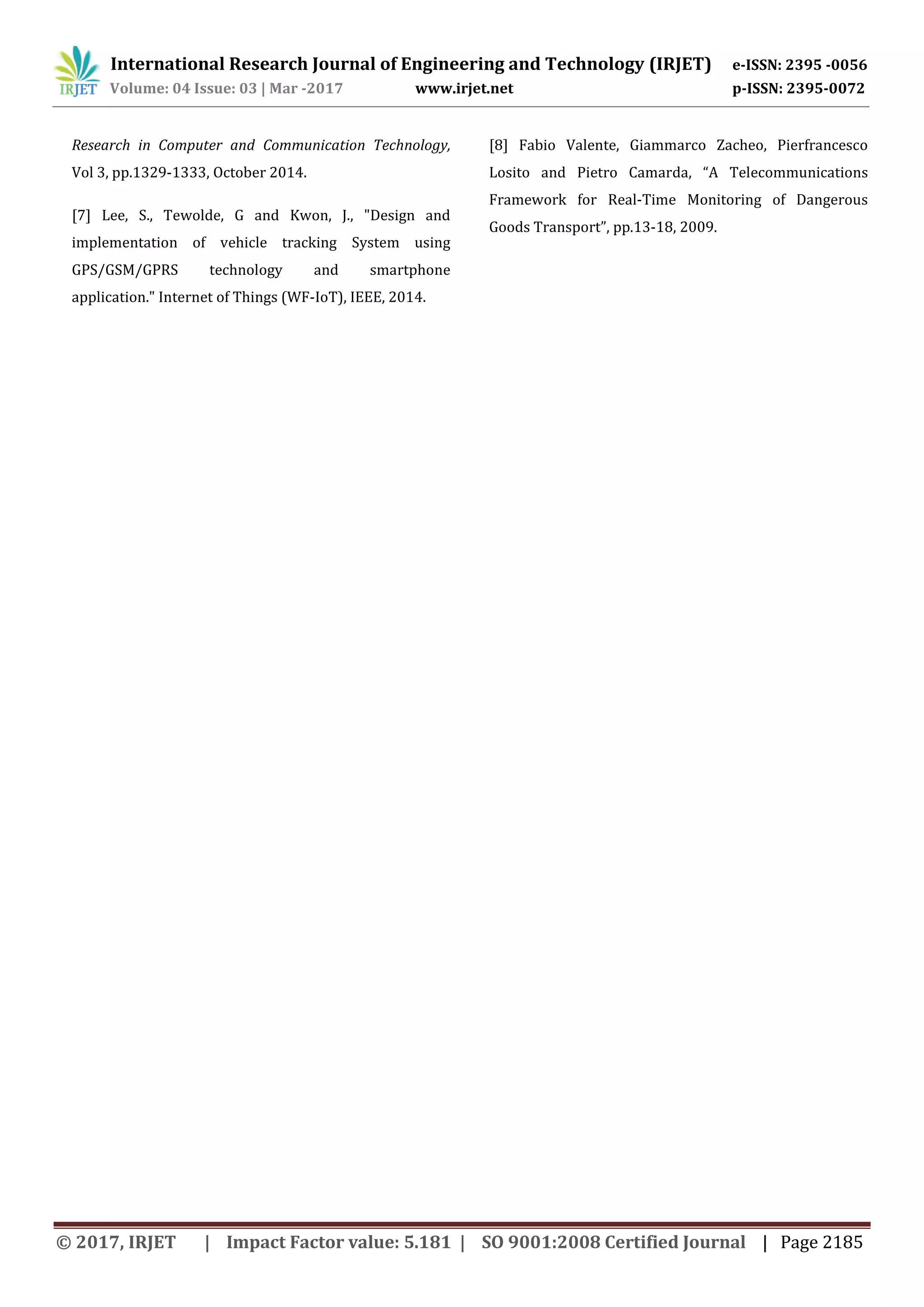 International Research Journal of Engineering and Technology (IRJET) e-ISSN: 2395 -0056 Volume: 04 Issue: 03 | Mar -2017 www.irjet.net p-ISSN: 2395-0072 © 2017, IRJET | Impact Factor value: 5.181 | SO 9001:2008 Certified Journal | Page 2185 Research in Computer and Communication Technology, Vol 3, pp.1329-1333, October 2014. [7] Lee, S., Tewolde, G and Kwon, J., "Design and implementation of vehicle tracking System using GPS/GSM/GPRS technology and smartphone application." Internet of Things (WF-IoT), IEEE, 2014. [8] Fabio Valente, Giammarco Zacheo, Pierfrancesco Losito and Pietro Camarda, “A Telecommunications Framework for Real-Time Monitoring of Dangerous Goods Transport”, pp.13-18, 2009. 