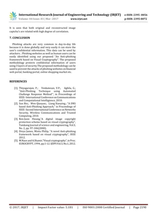 International Research Journal of Engineering and Technology (IRJET) e-ISSN: 2395 -0056
Volume: 04 Issue: 03 | Mar -2017 www.irjet.net p-ISSN: 2395-0072
© 2017, IRJET | Impact Factor value: 5.181 | ISO 9001:2008 Certified Journal | Page 2190
It is seen that both original and reconstructed image
captcha's are related with high degree of correlation.
7. CONCLUSION
Phishing attacks are very common in day-to-day life
because it is done globally and very easily it can store the
user’s confidential information. This data can be used by
attackers. . Phishing websites as well as human users can be
easily identified using our proposed “An Anti-phishing
framework based on Visual Cryptography". The proposed
methodology protects confidential information of users
using 3 layers of security.The proposed methodology can be
used to prevent the attacks of phishing websites onfinancial
web portal, banking portal, online shopping market etc.
REFERENCES
[1]. Thiyagarajan, P.; Venkatesan, V.P.; Aghila, G.;
"Anti-Phishing Technique using Automated
Challenge Response Method'", in Proceedings of
IEEE- International ConferenceonCommunications
and Computational Intelligience, 2010.
[2]. Sun Bin.; Wen Qiaoyan.; Liang Xiaoying.; "A DNS
based Anti-Phishing Approach," in Proceedings of
IEEE- SecondInternational ConferenceonNetworks
Security, Wireless Communications and Trusted
Computing, 2010.
[3]. Ren-Junn Hwang,”A digital image copyright
protection scheme based on visual cryptography”,
Tamkang Journal of science and engineering, Vol.3,
No. 2, pp. 97-106(2000).
[4]. Divya James, Mintu Philip, ”A novel Anti-phishing
framework based on visual cryptography”, IEEE
2012.
[5]. M.Naor andA.Shamir,”Visual cryptography”,inProc.
EUROCRYPT, 1994, pp.1-12. IJDPSVol.3,No.1,2012.
 