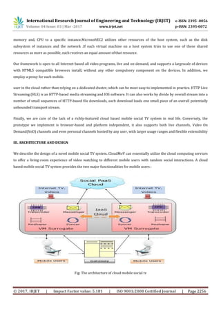 International Research Journal of Engineering and Technology (IRJET) e-ISSN: 2395 -0056
Volume: 04 Issue: 03 | Mar -2017 www.irjet.net p-ISSN: 2395-0072
© 2017, IRJET | Impact Factor value: 5.181 | ISO 9001:2008 Certified Journal | Page 2256
memory and, CPU to a specific instance.MicrosoftEC2 utilizes other resources of the host system, such as the disk
subsystem of instances and the network .If each virtual machine on a host system tries to use one of these shared
resources as more as possible, each receives an equal amount of that resource.
Our framework is open to all Internet-based all video programs, live and on-demand, and supports a largescale of devices
with HTML5 compatible browsers install, without any other compulsory component on the devices. In addition, we
employ a proxy for each mobile.
user in the cloud rather than relying on a dedicated cluster, which can be most easy to implemented in practice. HTTP Live
Streaming (HLS) is an HTTP-based media streaming and IOS software. It can also works by divide by overall stream into a
number of small sequences of HTTP-based file downloads, each download loads one small piece of an overall potentially
unbounded transport stream.
Finally, we are care of the lack of a richly-featured cloud based mobile social TV system in real life. Conversely, the
prototype we implement is browser-based and platform independent, it also supports both live channels, Video On
Demand(VoD) channels and even personal channels hosted by any user, with larger usage ranges and flexible extensibility
III. ARCHITECTURE AND DESIGN
We describe the design of a novel mobile social TV system. CloudMoV can essentially utilize the cloud computing services
to offer a living-room experience of video watching to different mobile users with random social interactions. A cloud
based mobile social TV system provides the two major functionalities for mobile users :
Fig: The architecture of cloud mobile social tv
 