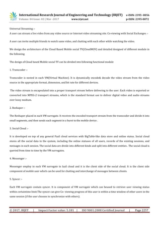 International Research Journal of Engineering and Technology (IRJET) e-ISSN: 2395 -0056
Volume: 04 Issue: 03 | Mar -2017 www.irjet.net p-ISSN: 2395-0072
© 2017, IRJET | Impact Factor value: 5.181 | ISO 9001:2008 Certified Journal | Page 2257
Universal Streaming :-
A user can stream a live video from any video source or Internet video streaming site. Co-viewing with Social Exchanges :-
A user can invite multiple friends to watch same video, and chatting with each other while watching the video.
We design the architecture of the Cloud Based Mobile social TV(CloudMOV) and detailed designed of different module in
the following
The design of Cloud based Mobile social TV can be divided into following functional module
1. Transcoder :-
Transcoder is nested in each VM(Virtual Machine). It is dynamically encode& decode the video stream from the video
source in the appropriate format, dimension, and bit rate for different devices.
The video stream is encapsulated into a proper transport stream before delivering to the user. Each video is exported or
converted into MPEG-2 transport streams, which is the standard format use to deliver digital video and audio streams
over lossy medium.
2. Reshaper :-
The Reshaper placed in each VM surrogate. It receives the encoded transport stream from the transcoder and divide it into
small segments, and then sends each segment in a burst to the mobile device .
3. Social Cloud :-
It is developed on top of any general PaaS cloud services with BigTable-like data store and online status. Social cloud
stores all the social data in the system, including the online statuses of all users, records of the existing sessions, and
messages in each session. The social data are divide into different kinds and split into different entities . The social cloud is
queried from time to time by the VM surrogates.
4. Messenger :-
Messenger employ in each VM surrogate in IaaS cloud and it is the client side of the social cloud. It is the client side
component of mobile user which can be used for chatting and interchange of messages between clients.
5. Syncer :-
Each VM surrogate contain syncer. It is component of VM surrogate which can beused to retrieve user viewing status
within certaintime limit.The syncer can give Co- viewing progress of this user is within a time window of other users in the
same session (if the user chooses to synchronize with others).
 