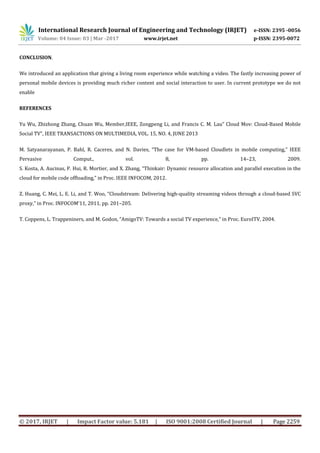 International Research Journal of Engineering and Technology (IRJET) e-ISSN: 2395 -0056
Volume: 04 Issue: 03 | Mar -2017 www.irjet.net p-ISSN: 2395-0072
© 2017, IRJET | Impact Factor value: 5.181 | ISO 9001:2008 Certified Journal | Page 2259
CONCLUSION.
We introduced an application that giving a living room experience while watching a video. The fastly increasing power of
personal mobile devices is providing much richer content and social interaction to user. In current prototype we do not
enable
REFERENCES
Yu Wu, Zhizhong Zhang, Chuan Wu, Member,IEEE, Zongpeng Li, and Francis C. M. Lau” Cloud Mov: Cloud-Based Mobile
Social TV”, IEEE TRANSACTIONS ON MULTIMEDIA, VOL. 15, NO. 4, JUNE 2013
M. Satyanarayanan, P. Bahl, R. Caceres, and N. Davies, “The case for VM-based Cloudlets in mobile computing,” IEEE
Pervasive Comput., vol. 8, pp. 14–23, 2009.
S. Kosta, A. Aucinas, P. Hui, R. Mortier, and X. Zhang, “Thinkair: Dynamic resource allocation and parallel execution in the
cloud for mobile code offloading,” in Proc. IEEE INFOCOM, 2012.
Z. Huang, C. Mei, L. E. Li, and T. Woo, “Cloudstream: Delivering high-quality streaming videos through a cloud-based SVC
proxy,” in Proc. INFOCOM’11, 2011, pp. 201–205.
T. Coppens, L. Trappeniners, and M. Godon, “AmigoTV: Towards a social TV experience,” in Proc. EuroITV, 2004.
 
