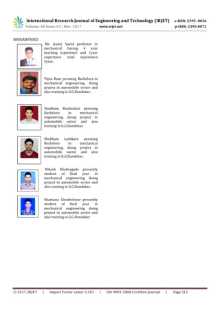 International Research Journal of Engineering and Technology (IRJET) e-ISSN: 2395 -0056
Volume: 04 Issue: 03 | Mar -2017 www.irjet.net p-ISSN: 2395-0072
© 2017, IRJET | Impact Factor value: 5.181 | ISO 9001:2008 Certified Journal | Page 312
BIOGRAPHIES
Mr. Aamir Sayed professor in
mechanical having 4 year
teaching experience and 1year
experience total experience
5year.
Vipin Raut persuing Bachelors in
mechanical engineering, doing
project in automobile sector and
also training in G.G.Dandekar.
Shubham Mashankar persuing
Bachelors in mechanical
engineering, doing project in
automobile sector and also
training in G.G.Dandekar.
Shubham Lashkare persuing
Bachelors in mechanical
engineering, doing project in
automobile sector and also
training in G.G.Dandekar.
Nikesh Khobragade presently
student of final year in
mechanical engineering doing
project in automobile sector and
also training in G.G.Dandekar.
Shantanu Ghodeshwar presently
student of final year in
mechanical engineering doing
project in automobile sector and
also training in G.G.Dandekar
4th
5th
 