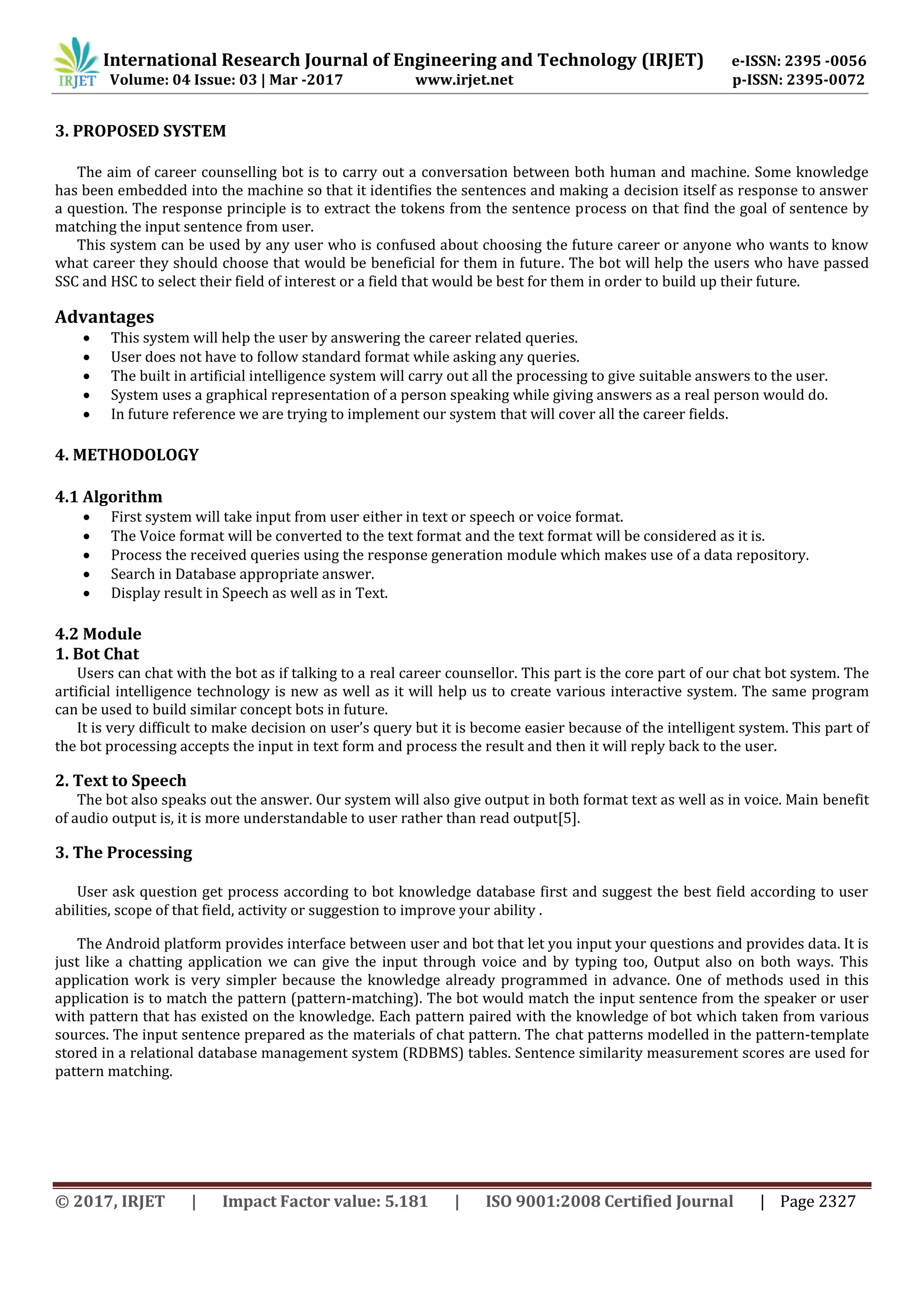 International Research Journal of Engineering and Technology (IRJET) e-ISSN: 2395 -0056
Volume: 04 Issue: 03 | Mar -2017 www.irjet.net p-ISSN: 2395-0072
© 2017, IRJET | Impact Factor value: 5.181 | ISO 9001:2008 Certified Journal | Page 2327
3. PROPOSED SYSTEM
The aim of career counselling bot is to carry out a conversation between both human and machine. Some knowledge
has been embedded into the machine so that it identifies the sentences and making a decision itself as response to answer
a question. The response principle is to extract the tokens from the sentence process on that find the goal of sentence by
matching the input sentence from user.
This system can be used by any user who is confused about choosing the future career or anyone who wants to know
what career they should choose that would be beneficial for them in future. The bot will help the users who have passed
SSC and HSC to select their field of interest or a field that would be best for them in order to build up their future.
Advantages
 This system will help the user by answering the career related queries.
 User does not have to follow standard format while asking any queries.
 The built in artificial intelligence system will carry out all the processing to give suitable answers to the user.
 System uses a graphical representation of a person speaking while giving answers as a real person would do.
 In future reference we are trying to implement our system that will cover all the career fields.
4. METHODOLOGY
4.1 Algorithm
 First system will take input from user either in text or speech or voice format.
 The Voice format will be converted to the text format and the text format will be considered as it is.
 Process the received queries using the response generation module which makes use of a data repository.
 Search in Database appropriate answer.
 Display result in Speech as well as in Text.
4.2 Module
1. Bot Chat
Users can chat with the bot as if talking to a real career counsellor. This part is the core part of our chat bot system. The
artificial intelligence technology is new as well as it will help us to create various interactive system. The same program
can be used to build similar concept bots in future.
It is very difficult to make decision on user’s query but it is become easier because of the intelligent system. This part of
the bot processing accepts the input in text form and process the result and then it will reply back to the user.
2. Text to Speech
The bot also speaks out the answer. Our system will also give output in both format text as well as in voice. Main benefit
of audio output is, it is more understandable to user rather than read output[5].
3. The Processing
User ask question get process according to bot knowledge database first and suggest the best field according to user
abilities, scope of that field, activity or suggestion to improve your ability .
The Android platform provides interface between user and bot that let you input your questions and provides data. It is
just like a chatting application we can give the input through voice and by typing too, Output also on both ways. This
application work is very simpler because the knowledge already programmed in advance. One of methods used in this
application is to match the pattern (pattern-matching). The bot would match the input sentence from the speaker or user
with pattern that has existed on the knowledge. Each pattern paired with the knowledge of bot which taken from various
sources. The input sentence prepared as the materials of chat pattern. The chat patterns modelled in the pattern-template
stored in a relational database management system (RDBMS) tables. Sentence similarity measurement scores are used for
pattern matching.
 
