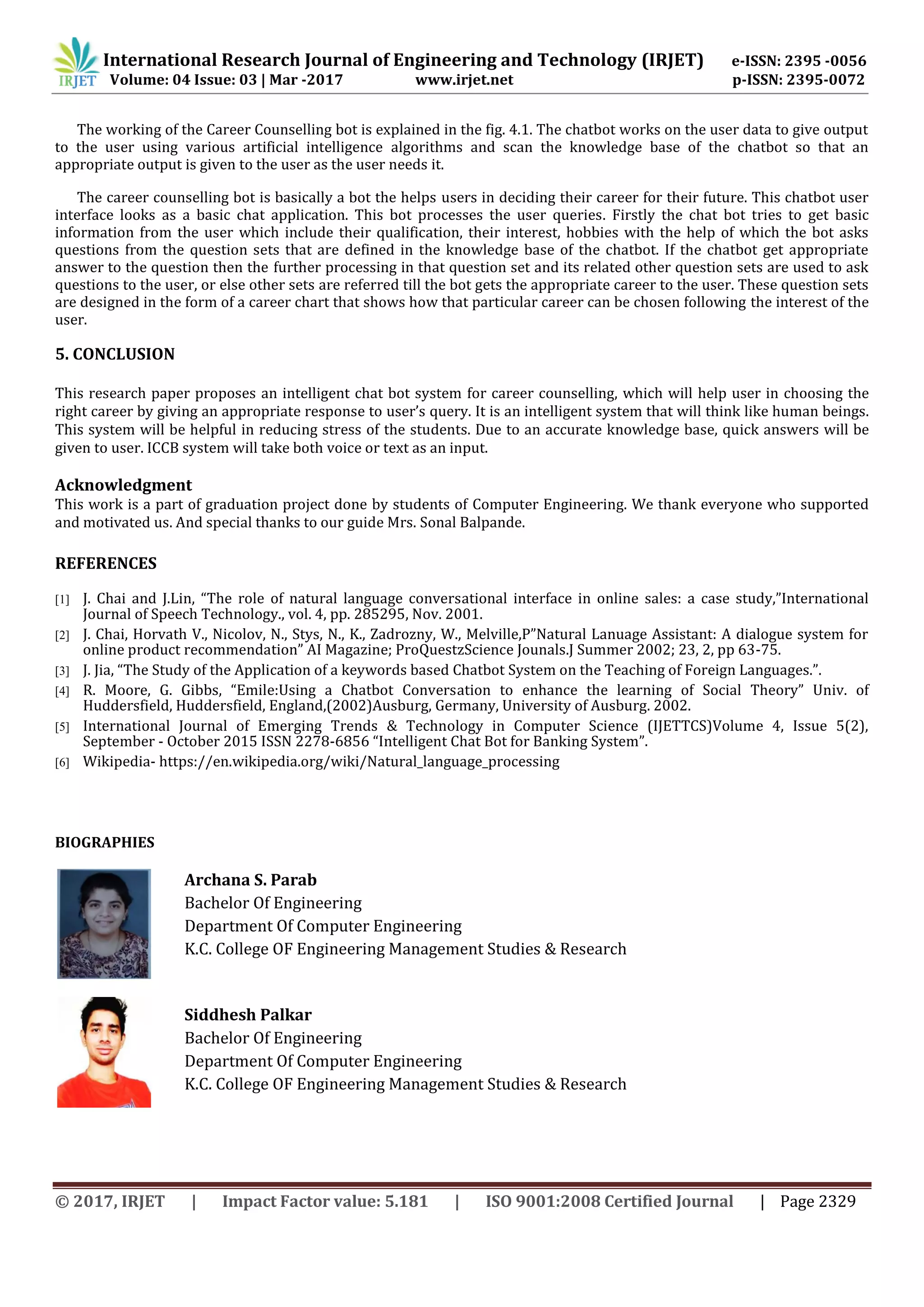 International Research Journal of Engineering and Technology (IRJET) e-ISSN: 2395 -0056
Volume: 04 Issue: 03 | Mar -2017 www.irjet.net p-ISSN: 2395-0072
© 2017, IRJET | Impact Factor value: 5.181 | ISO 9001:2008 Certified Journal | Page 2329
The working of the Career Counselling bot is explained in the fig. 4.1. The chatbot works on the user data to give output
to the user using various artificial intelligence algorithms and scan the knowledge base of the chatbot so that an
appropriate output is given to the user as the user needs it.
The career counselling bot is basically a bot the helps users in deciding their career for their future. This chatbot user
interface looks as a basic chat application. This bot processes the user queries. Firstly the chat bot tries to get basic
information from the user which include their qualification, their interest, hobbies with the help of which the bot asks
questions from the question sets that are defined in the knowledge base of the chatbot. If the chatbot get appropriate
answer to the question then the further processing in that question set and its related other question sets are used to ask
questions to the user, or else other sets are referred till the bot gets the appropriate career to the user. These question sets
are designed in the form of a career chart that shows how that particular career can be chosen following the interest of the
user.
5. CONCLUSION
This research paper proposes an intelligent chat bot system for career counselling, which will help user in choosing the
right career by giving an appropriate response to user’s query. It is an intelligent system that will think like human beings.
This system will be helpful in reducing stress of the students. Due to an accurate knowledge base, quick answers will be
given to user. ICCB system will take both voice or text as an input.
Acknowledgment
This work is a part of graduation project done by students of Computer Engineering. We thank everyone who supported
and motivated us. And special thanks to our guide Mrs. Sonal Balpande.
REFERENCES
[1] J. Chai and J.Lin, “The role of natural language conversational interface in online sales: a case study,”International
Journal of Speech Technology., vol. 4, pp. 285295, Nov. 2001.
[2] J. Chai, Horvath V., Nicolov, N., Stys, N., K., Zadrozny, W., Melville,P”Natural Lanuage Assistant: A dialogue system for
online product recommendation” AI Magazine; ProQuestzScience Jounals.J Summer 2002; 23, 2, pp 63-75.
[3] J. Jia, “The Study of the Application of a keywords based Chatbot System on the Teaching of Foreign Languages.”.
[4] R. Moore, G. Gibbs, “Emile:Using a Chatbot Conversation to enhance the learning of Social Theory” Univ. of
Huddersfield, Huddersfield, England,(2002)Ausburg, Germany, University of Ausburg. 2002.
[5] International Journal of Emerging Trends & Technology in Computer Science (IJETTCS)Volume 4, Issue 5(2),
September - October 2015 ISSN 2278-6856 “Intelligent Chat Bot for Banking System”.
[6] Wikipedia- https://en.wikipedia.org/wiki/Natural_language_processing
BIOGRAPHIES
Archana S. Parab
Bachelor Of Engineering
Department Of Computer Engineering
K.C. College OF Engineering Management Studies & Research
Siddhesh Palkar
Bachelor Of Engineering
Department Of Computer Engineering
K.C. College OF Engineering Management Studies & Research
 