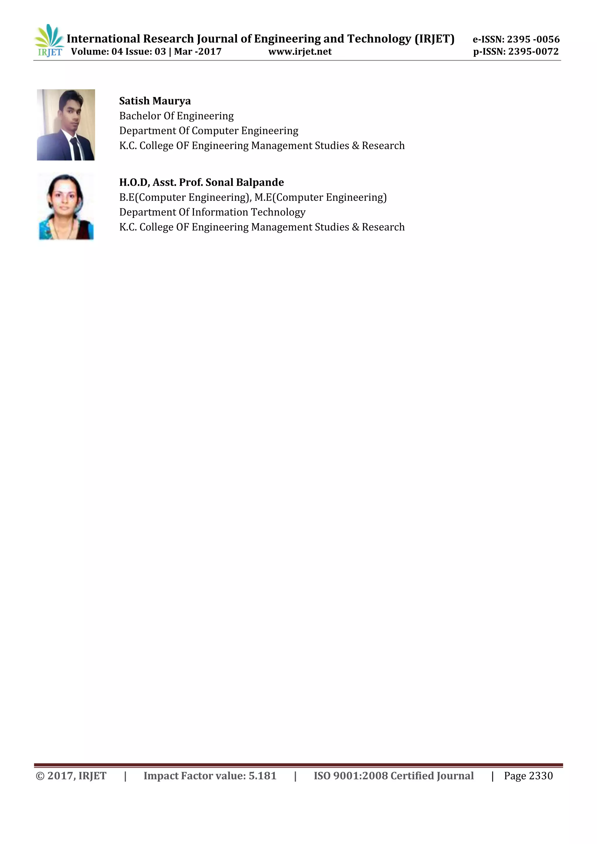 International Research Journal of Engineering and Technology (IRJET) e-ISSN: 2395 -0056
Volume: 04 Issue: 03 | Mar -2017 www.irjet.net p-ISSN: 2395-0072
© 2017, IRJET | Impact Factor value: 5.181 | ISO 9001:2008 Certified Journal | Page 2330
Satish Maurya
Bachelor Of Engineering
Department Of Computer Engineering
K.C. College OF Engineering Management Studies & Research
H.O.D, Asst. Prof. Sonal Balpande
B.E(Computer Engineering), M.E(Computer Engineering)
Department Of Information Technology
K.C. College OF Engineering Management Studies & Research
 