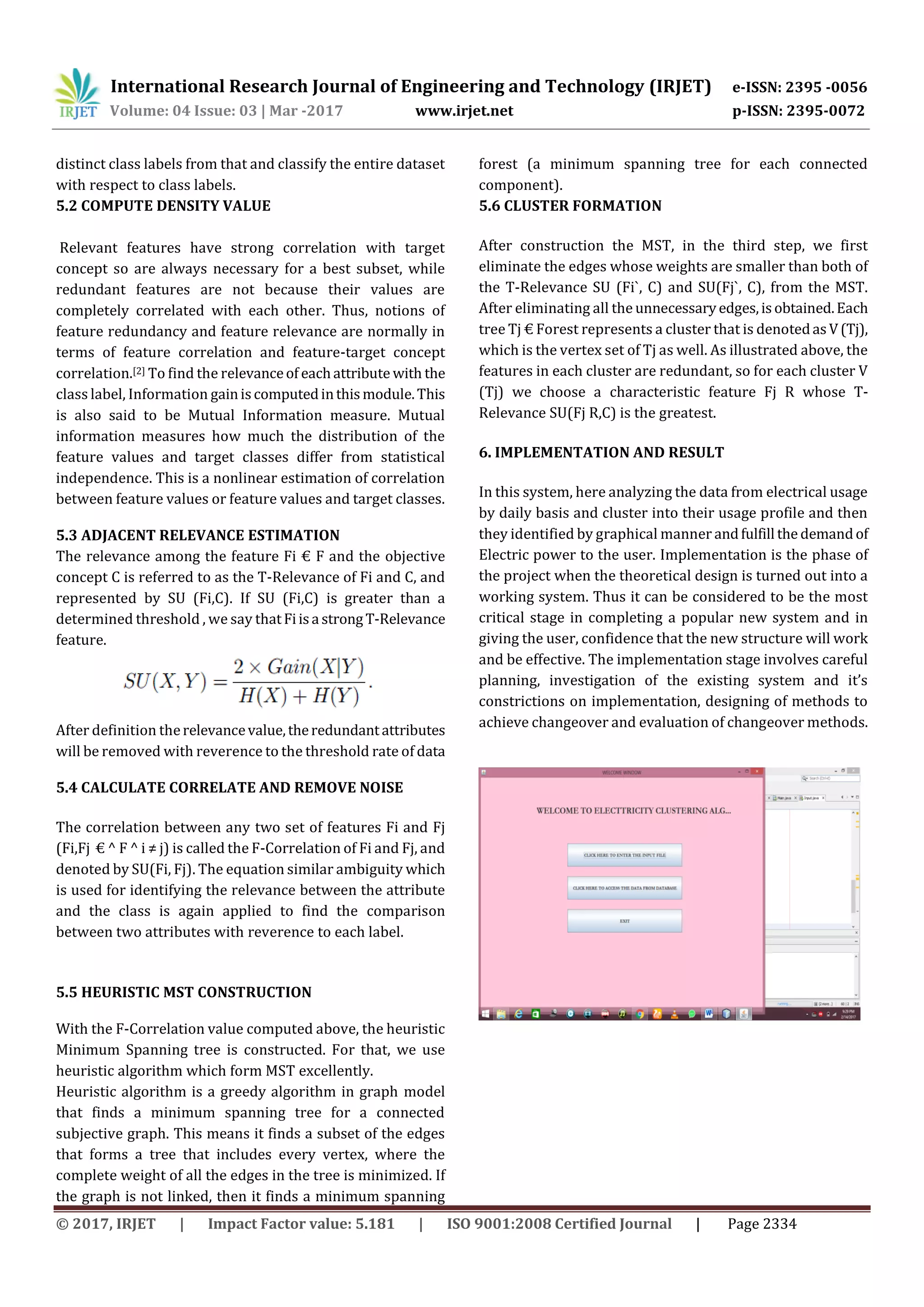International Research Journal of Engineering and Technology (IRJET) e-ISSN: 2395 -0056
Volume: 04 Issue: 03 | Mar -2017 www.irjet.net p-ISSN: 2395-0072
© 2017, IRJET | Impact Factor value: 5.181 | ISO 9001:2008 Certified Journal | Page 2334
distinct class labels from that and classify the entire dataset
with respect to class labels.
5.2 COMPUTE DENSITY VALUE
Relevant features have strong correlation with target
concept so are always necessary for a best subset, while
redundant features are not because their values are
completely correlated with each other. Thus, notions of
feature redundancy and feature relevance are normally in
terms of feature correlation and feature-target concept
correlation.[2] To find the relevanceof eachattribute with the
class label, Information gainiscomputedinthismodule.This
is also said to be Mutual Information measure. Mutual
information measures how much the distribution of the
feature values and target classes differ from statistical
independence. This is a nonlinear estimation of correlation
between feature values or feature values and target classes.
5.3 ADJACENT RELEVANCE ESTIMATION
The relevance among the feature Fi € F and the objective
concept C is referred to as the T-Relevance of Fi and C, and
represented by SU (Fi,C). If SU (Fi,C) is greater than a
determined threshold , we say thatFiisa strongT-Relevance
feature.
After definition therelevancevalue,theredundantattributes
will be removed with reverence to the threshold rate of data
5.4 CALCULATE CORRELATE AND REMOVE NOISE
The correlation between any two set of features Fi and Fj
(Fi,Fj € ^ F ^ i ≠ j) is called the F-Correlation of Fi and Fj, and
denoted by SU(Fi, Fj). The equation similar ambiguity which
is used for identifying the relevance between the attribute
and the class is again applied to find the comparison
between two attributes with reverence to each label.
5.5 HEURISTIC MST CONSTRUCTION
With the F-Correlation value computed above, the heuristic
Minimum Spanning tree is constructed. For that, we use
heuristic algorithm which form MST excellently.
Heuristic algorithm is a greedy algorithm in graph model
that finds a minimum spanning tree for a connected
subjective graph. This means it finds a subset of the edges
that forms a tree that includes every vertex, where the
complete weight of all the edges in the tree is minimized. If
the graph is not linked, then it finds a minimum spanning
forest (a minimum spanning tree for each connected
component).
5.6 CLUSTER FORMATION
After construction the MST, in the third step, we first
eliminate the edges whose weights are smaller than both of
the T-Relevance SU (Fi`, C) and SU(Fj`, C), from the MST.
After eliminating all the unnecessaryedges,isobtained.Each
tree Tj € Forest represents a cluster that is denotedasV(Tj),
which is the vertex set of Tj as well. As illustrated above, the
features in each cluster are redundant, so for each cluster V
(Tj) we choose a characteristic feature Fj R whose T-
Relevance SU(Fj R,C) is the greatest.
6. IMPLEMENTATION AND RESULT
In this system, here analyzing the data from electrical usage
by daily basis and cluster into their usage profile and then
they identified by graphical manner andfulfill thedemandof
Electric power to the user. Implementation is the phase of
the project when the theoretical design is turned out into a
working system. Thus it can be considered to be the most
critical stage in completing a popular new system and in
giving the user, confidence that the new structure will work
and be effective. The implementation stage involves careful
planning, investigation of the existing system and it’s
constrictions on implementation, designing of methods to
achieve changeover and evaluation of changeover methods.
 