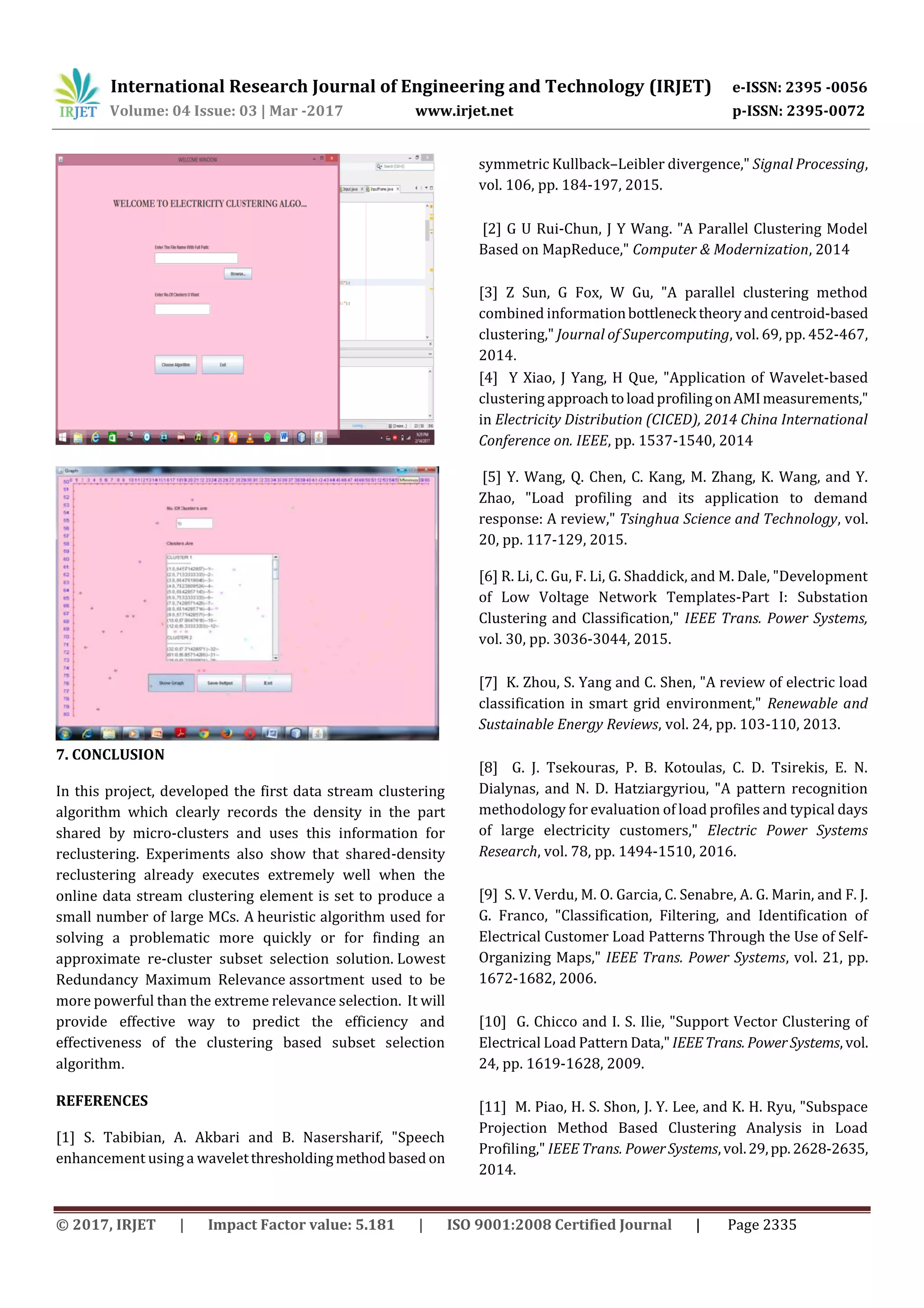 International Research Journal of Engineering and Technology (IRJET) e-ISSN: 2395 -0056
Volume: 04 Issue: 03 | Mar -2017 www.irjet.net p-ISSN: 2395-0072
© 2017, IRJET | Impact Factor value: 5.181 | ISO 9001:2008 Certified Journal | Page 2335
7. CONCLUSION
In this project, developed the first data stream clustering
algorithm which clearly records the density in the part
shared by micro-clusters and uses this information for
reclustering. Experiments also show that shared-density
reclustering already executes extremely well when the
online data stream clustering element is set to produce a
small number of large MCs. A heuristic algorithm used for
solving a problematic more quickly or for finding an
approximate re-cluster subset selection solution. Lowest
Redundancy Maximum Relevance assortment used to be
more powerful than the extreme relevance selection. It will
provide effective way to predict the efficiency and
effectiveness of the clustering based subset selection
algorithm.
REFERENCES
[1] S. Tabibian, A. Akbari and B. Nasersharif, "Speech
enhancement using a waveletthresholdingmethod based on
symmetric Kullback–Leibler divergence," Signal Processing,
vol. 106, pp. 184-197, 2015.
[2] G U Rui-Chun, J Y Wang. "A Parallel Clustering Model
Based on MapReduce," Computer & Modernization, 2014
[3] Z Sun, G Fox, W Gu, "A parallel clustering method
combined informationbottleneck theoryandcentroid-based
clustering," Journal of Supercomputing, vol. 69, pp. 452-467,
2014.
[4] Y Xiao, J Yang, H Que, "Application of Wavelet-based
clustering approachtoloadprofilingonAMImeasurements,"
in Electricity Distribution (CICED), 2014 China International
Conference on. IEEE, pp. 1537-1540, 2014
[5] Y. Wang, Q. Chen, C. Kang, M. Zhang, K. Wang, and Y.
Zhao, "Load profiling and its application to demand
response: A review," Tsinghua Science and Technology, vol.
20, pp. 117-129, 2015.
[6] R. Li, C. Gu, F. Li, G. Shaddick, and M. Dale, "Development
of Low Voltage Network Templates-Part I: Substation
Clustering and Classification," IEEE Trans. Power Systems,
vol. 30, pp. 3036-3044, 2015.
[7] K. Zhou, S. Yang and C. Shen, "A review of electric load
classification in smart grid environment," Renewable and
Sustainable Energy Reviews, vol. 24, pp. 103-110, 2013.
[8] G. J. Tsekouras, P. B. Kotoulas, C. D. Tsirekis, E. N.
Dialynas, and N. D. Hatziargyriou, "A pattern recognition
methodology for evaluation of load profiles and typical days
of large electricity customers," Electric Power Systems
Research, vol. 78, pp. 1494-1510, 2016.
[9] S. V. Verdu, M. O. Garcia, C. Senabre, A. G. Marin, and F. J.
G. Franco, "Classification, Filtering, and Identification of
Electrical Customer Load Patterns Through the Use of Self-
Organizing Maps," IEEE Trans. Power Systems, vol. 21, pp.
1672-1682, 2006.
[10] G. Chicco and I. S. Ilie, "Support Vector Clustering of
Electrical Load Pattern Data," IEEETrans. PowerSystems, vol.
24, pp. 1619-1628, 2009.
[11] M. Piao, H. S. Shon, J. Y. Lee, and K. H. Ryu, "Subspace
Projection Method Based Clustering Analysis in Load
Profiling," IEEE Trans. PowerSystems,vol.29,pp.2628-2635,
2014.
 