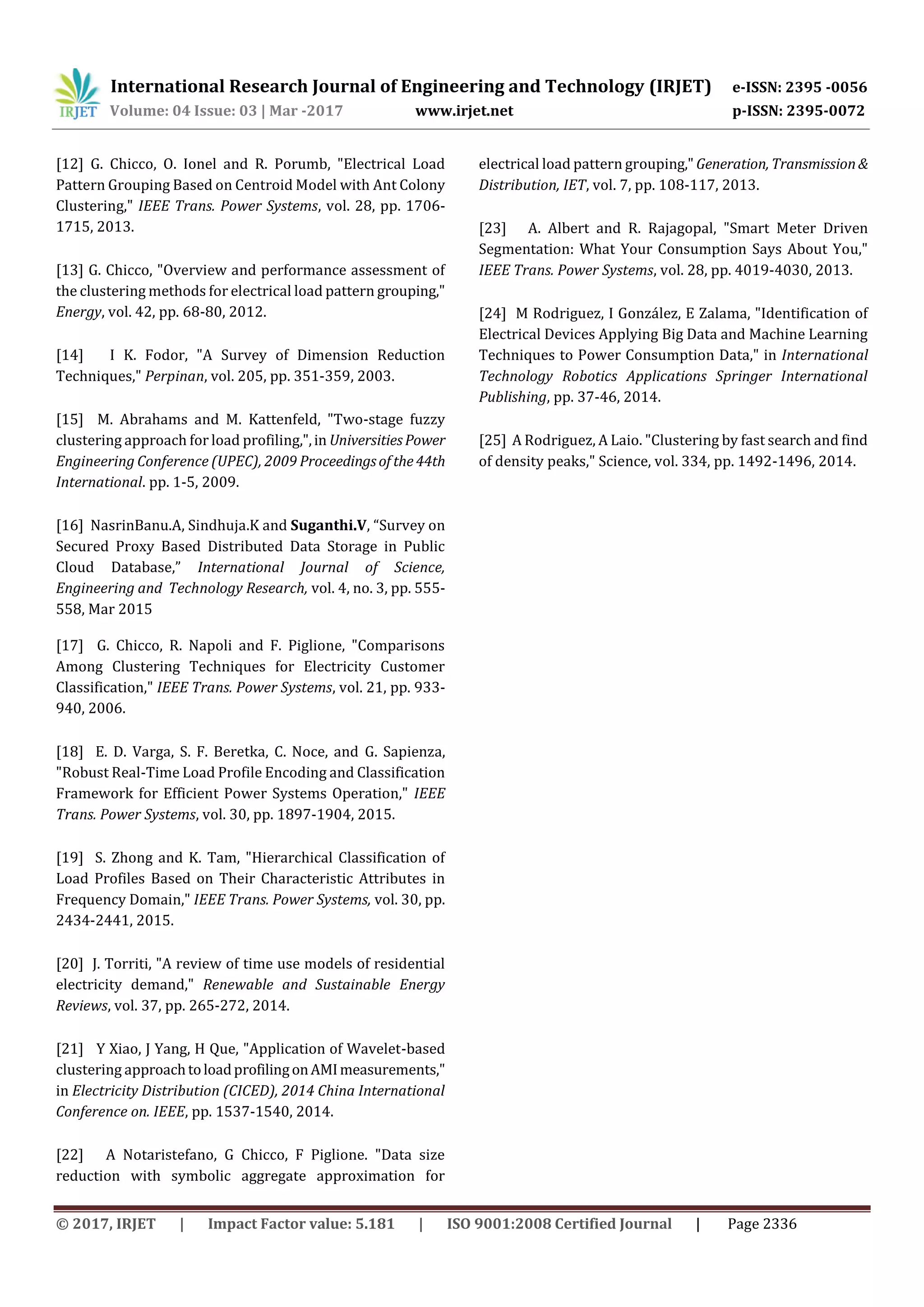 International Research Journal of Engineering and Technology (IRJET) e-ISSN: 2395 -0056
Volume: 04 Issue: 03 | Mar -2017 www.irjet.net p-ISSN: 2395-0072
© 2017, IRJET | Impact Factor value: 5.181 | ISO 9001:2008 Certified Journal | Page 2336
[12] G. Chicco, O. Ionel and R. Porumb, "Electrical Load
Pattern Grouping Based on Centroid Model with Ant Colony
Clustering," IEEE Trans. Power Systems, vol. 28, pp. 1706-
1715, 2013.
[13] G. Chicco, "Overview and performance assessment of
the clustering methods for electrical load pattern grouping,"
Energy, vol. 42, pp. 68-80, 2012.
[14] I K. Fodor, "A Survey of Dimension Reduction
Techniques," Perpinan, vol. 205, pp. 351-359, 2003.
[15] M. Abrahams and M. Kattenfeld, "Two-stage fuzzy
clustering approach for load profiling,",in UniversitiesPower
Engineering Conference (UPEC), 2009 Proceedingsof the44th
International. pp. 1-5, 2009.
[16] NasrinBanu.A, Sindhuja.K and Suganthi.V, “Survey on
Secured Proxy Based Distributed Data Storage in Public
Cloud Database,” International Journal of Science,
Engineering and Technology Research, vol. 4, no. 3, pp. 555-
558, Mar 2015
[17] G. Chicco, R. Napoli and F. Piglione, "Comparisons
Among Clustering Techniques for Electricity Customer
Classification," IEEE Trans. Power Systems, vol. 21, pp. 933-
940, 2006.
[18] E. D. Varga, S. F. Beretka, C. Noce, and G. Sapienza,
"Robust Real-Time Load Profile Encoding and Classification
Framework for Efficient Power Systems Operation," IEEE
Trans. Power Systems, vol. 30, pp. 1897-1904, 2015.
[19] S. Zhong and K. Tam, "Hierarchical Classification of
Load Profiles Based on Their Characteristic Attributes in
Frequency Domain," IEEE Trans. Power Systems, vol. 30, pp.
2434-2441, 2015.
[20] J. Torriti, "A review of time use models of residential
electricity demand," Renewable and Sustainable Energy
Reviews, vol. 37, pp. 265-272, 2014.
[21] Y Xiao, J Yang, H Que, "Application of Wavelet-based
clustering approachtoloadprofilingonAMImeasurements,"
in Electricity Distribution (CICED), 2014 China International
Conference on. IEEE, pp. 1537-1540, 2014.
[22] A Notaristefano, G Chicco, F Piglione. "Data size
reduction with symbolic aggregate approximation for
electrical load pattern grouping," Generation, Transmission&
Distribution, IET, vol. 7, pp. 108-117, 2013.
[23] A. Albert and R. Rajagopal, "Smart Meter Driven
Segmentation: What Your Consumption Says About You,"
IEEE Trans. Power Systems, vol. 28, pp. 4019-4030, 2013.
[24] M Rodriguez, I González, E Zalama, "Identification of
Electrical Devices Applying Big Data and Machine Learning
Techniques to Power Consumption Data," in International
Technology Robotics Applications Springer International
Publishing, pp. 37-46, 2014.
[25] A Rodriguez, A Laio. "Clustering by fast search and find
of density peaks," Science, vol. 334, pp. 1492-1496, 2014.
 