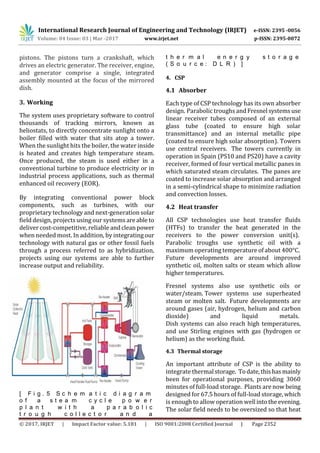 International Research Journal of Engineering and Technology (IRJET) e-ISSN: 2395 -0056
Volume: 04 Issue: 03 | Mar -2017 www.irjet.net p-ISSN: 2395-0072
© 2017, IRJET | Impact Factor value: 5.181 | ISO 9001:2008 Certified Journal | Page 2352
pistons. The pistons turn a crankshaft, which
drives an electric generator. The receiver, engine,
and generator comprise a single, integrated
assembly mounted at the focus of the mirrored
dish.
3. Working
The system uses proprietary software to control
thousands of tracking mirrors, known as
heliostats, to directly concentrate sunlight onto a
boiler filled with water that sits atop a tower.
When the sunlight hits the boiler, the water inside
is heated and creates high temperature steam.
Once produced, the steam is used either in a
conventional turbine to produce electricity or in
industrial process applications, such as thermal
enhanced oil recovery (EOR).
By integrating conventional power block
components, such as turbines, with our
proprietary technology and next-generation solar
field design, projects using our systems are able to
deliver cost-competitive, reliable andclean power
when needed most. In addition, by integrating our
technology with natural gas or other fossil fuels
through a process referred to as hybridization,
projects using our systems are able to further
increase output and reliability.
[ F i g . 5 S c h e m a t i c d i a g r a m
o f a s t e a m c y c l e p o w e r
p l a n t w i t h a p a r a b o l i c
t r o u g h c o l l e c t o r a n d a
t h e r m a l e n e r g y s t o r a g e
( S o u r c e : D L R ) ]
4. CSP
4.1 Absorber
Each type of CSP technology has its own absorber
design. Parabolic troughs andFresnelsystemsuse
linear receiver tubes composed of an external
glass tube (coated to ensure high solar
transmittance) and an internal metallic pipe
(coated to ensure high solar absorption). Towers
use central receivers. The towers currently in
operation in Spain (PS10 and PS20) have a cavity
receiver, formed of four vertical metallic panes in
which saturated steam circulates. The panes are
coated to increase solar absorption and arranged
in a semi-cylindrical shape to minimize radiation
and convection losses.
4.2 Heat transfer
All CSP technologies use heat transfer fluids
(HTFs) to transfer the heat generated in the
receivers to the power conversion unit(s).
Parabolic troughs use synthetic oil with a
maximum operating temperature of about 400°C.
Future developments are around improved
synthetic oil, molten salts or steam which allow
higher temperatures.
Fresnel systems also use synthetic oils or
water/steam. Tower systems use superheated
steam or molten salt. Future developments are
around gases (air, hydrogen, helium and carbon
dioxide) and liquid metals.
Dish systems can also reach high temperatures,
and use Stirling engines with gas (hydrogen or
helium) as the working fluid.
4.3 Thermal storage
An important attribute of CSP is the ability to
integrate thermalstorage. Todate, thishasmainly
been for operational purposes, providing 3060
minutes of full-load storage. Plants are now being
designed for 67.5 hours of full-load storage, which
is enough to allow operation wellintothe evening.
The solar field needs to be oversized so that heat
 