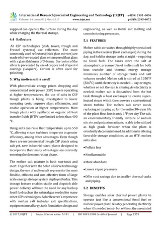 International Research Journal of Engineering and Technology (IRJET) e-ISSN: 2395 -0056
Volume: 04 Issue: 03 | Mar -2017 www.irjet.net p-ISSN: 2395-0072
© 2017, IRJET | Impact Factor value: 5.181 | ISO 9001:2008 Certified Journal | Page 2353
supplied can operate the turbine during the day
while charging the thermal storage.
4.4 Reflectors
All CSP technologies (dish, tower, trough and
Fresnel systems) use reflectors. The most
commonlyusedreflectors(thickglassmirrors) are
made of silver-coated glassortemperedfloat glass
with a glass thickness of 3-6 mm. Corrosion ofthe
silver is prevented by use of copper and of special
coatings (lacquers). Cerium is often used for
polishing.
5. Why molten salt is used?
With photovoltaic energy prices dropping and
concentrated solar power (CSP) towers operating
at higher temperatures, the use of salts in CSP
trough plants is being investigated to lower
operating costs, improve plant efficiencies, and
enable operation at higher temperatures. Most
trough plants with synthetic or organic oil heat
transfer fluids (HTFs) are limited to less than 400
°C.
Using salts can raise that temperature up to 550
°C, allowing steam turbines to operate at greater
efficiency, among other advantages. Even though
there are no commercial trough CSP plants using
salt yet, new industrial-sized plants designed to
incorporate their many advantages are currently
entering the demonstration phase.
The molten salt mixture is both non-toxic and
inert. Together with the Solar Reserve technology
design, the use of molten salt represents the most
flexible, efficient and cost-effective form of large
scale energy storage system deployed today. This
storage feature enables stable and dispatch able
power delivery without the need for any backup
fossil fuel such as the natural gas needed for many
otherCSP technologies. SolarReserve’sexperience
with molten salt includes salt specifications,
equipment metallurgy, tankfoundation design and
engineering, as well as initial salt melting and
commissioning processes.
5.1 FEATURES
Molten salt iscirculatedthroughhighlyspecialized
piping in the receiver (heat exchanger) during the
day, and held in storage tanks at night – requiring
no fossil fuels The tanks store the salt at
atmospheric pressure Use of molten salt for both
heat transfer and thermal energy storage
minimizes number of storage tanks and salt
volumes needed Molten salt is stored at 1050⁰F
(566⁰C) until electricity is needed – day or night,
whether or not the sun is shining As electricity is
needed, molten salt is dispatched from the hot
tank through a heat exchanger to create super-
heated steam which then powers a conventional
steam turbine The molten salt never needs
replacing or topping up for the entire 30+ year life
of the plant Heat loss is only 1⁰F per day The salt,
an environmentally friendly mixture of sodium
nitrate and potassium nitrate, is able to be utilized
as high grade fertilizer when the plant is
eventuallydecommissioned. In addition tooffering
favorable storage conditions, as an HTF, molten
salts also:
Pollute less
Nonflammable
More abundant
Lower vapor pressures
Offer cost savings due to smaller thermal tanks
and piping.
5.2 BENEFITS
Storage enables solar thermal power plants to
operate just like a conventional fossil fuel or
nuclearpowerplant, reliablygeneratingelectricity
when it’s needed most -but without the associated
 