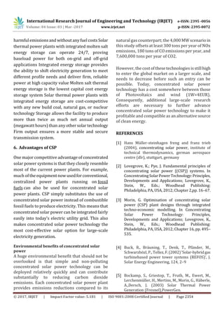 International Research Journal of Engineering and Technology (IRJET) e-ISSN: 2395 -0056
Volume: 04 Issue: 03 | Mar -2017 www.irjet.net p-ISSN: 2395-0072
© 2017, IRJET | Impact Factor value: 5.181 | ISO 9001:2008 Certified Journal | Page 2354
harmfulemissionsandwithout anyfuelcostsSolar
thermal power plants with integrated molten salt
energy storage can operate 24/7, proving
baseload power for both on-grid and off-grid
applications Integrated energy storage provides
the ability to shift electricity generation to meet
different profile needs and deliver firm, reliable
power at high capacity value Molten salt thermal
energy storage is the lowest capital cost energy
storage system Solar thermal power plants with
integrated energy storage are cost-competitive
with any new build coal, natural gas, or nuclear
technology Storage allows the facility to produce
more than twice as much net annual output
(megawatt hours) than any othersolartechnology
Firm output ensures a more stable and secure
transmission system.
6. Advantages of CSP
One major competitive advantage of concentrated
solar power systems is that they closely resemble
most of the current power plants. For example,
much of the equipment nowusedforconventional,
centralized power plants running on fossil
fuels can also be used for concentrated solar
power plants. CSP simply substitutes the use of
concentrated solar power instead of combustible
fossil fuels to produce electricity. This means that
concentrated solar power can be integrated fairly
easily into today’s electric utility grid. This also
makes concentrated solar power technology the
most cost-effective solar option for large-scale
electricity generation.
Environmental benefits of concentrated solar
power
A huge environmental benefit that should not be
overlooked is that simple and non-polluting
concentrated solar power technology can be
deployed relatively quickly and can contribute
substantially to reducing carbon dioxide
emissions. Each concentrated solar power plant
provides emissions reductions compared to its
natural gas counterpart; the 4,000MWscenarioin
this study offsets at least 300 tons per year of NOx
emissions, 180 tons of CO emissions per year, and
7,600,000 tons per year of CO2.
However, the costofthese technologiesisstillhigh
to enter the global market on a larger scale, and
needs to decrease before such an entry can be
possible. Today, concentrated solar power
technology has a cost somewhere between those
of Photovoltaics and wind (1W=4EUR).
Consequently, additional large-scale research
efforts are necessary to further advance
concentrated solar power technology to make it
profitable and compatible as an alternative source
of clean energy.
REFERENCES
[1] Hans Müller-steinhagen freng and franz trieb
(2004), concentrating solar power, institute of
technical thermodynamics, german aerospace
centre (dlr), stuttgart, germany
[2] Lovegrove, K.; Pye, J. Fundamental principles of
concentrating solar power {(CSP)} systems. In
ConcentratingSolarPowerTechnology:Principles,
Developments and Applications; Lovegrove, K.,
Stein, W., Eds.; Woodhead Publishing:
Philadelphia, PA, USA, 2012; Chapter 2,pp. 16–67.
[3] Morin, G. Optimisation of concentrating solar
power (CSP) plant designs through integrated
techno-economic modelling. In Concentrating
Solar Power Technology: Principles,
Developments and Applications; Lovegrove, K.,
Stein, W., Eds.; Woodhead Publishing:
Philadelphia, PA, USA, 2012; Chapter 16, pp. 495–
535.
[4] Buck, R., Bräuning, T., Denk, T., Pfänder, M.,
Schwarzbözl, P., Tellez, F.(2002)‘Solar-hybridgas
turbinebased power tower systems (REFOS)’, J.
Solar Energy Engineering, 124, 2–9
[5] Bockamp, S., Griestop, T., Fruth, M., Ewert, M.,
Lerchenmüller, H., Mertins, M., Morin, G., Häberle,
A.,Dersch, J. (2003) Solar Thermal Power
Generation (Fresnel),PowerGen.
 