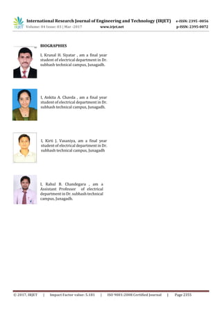 International Research Journal of Engineering and Technology (IRJET) e-ISSN: 2395 -0056
Volume: 04 Issue: 03 | Mar -2017 www.irjet.net p-ISSN: 2395-0072
© 2017, IRJET | Impact Factor value: 5.181 | ISO 9001:2008 Certified Journal | Page 2355
BIOGRAPHIES
I, Krunal H. Siyatar , am a final year
student of electrical department in Dr.
subhash technical campus, Junagadh.
I, Ankita A. Chavda , am a final year
student of electrical department in Dr.
subhash technical campus, Junagadh.
I, Kirti J. Vasaniya, am a final year
student of electrical department in Dr.
subhash technical campus, Junagadh
I, Rahul B. Chandegara , am a
Assistant Professor of electrical
department in Dr. subhash technical
campus, Junagadh.
 