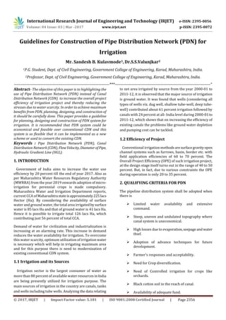 International Research Journal of Engineering and Technology (IRJET) e-ISSN: 2395-0056
Volume: 04 Issue: 03 | Mar -2017 www.irjet.net p-ISSN: 2395-0072
© 2017, IRJET | Impact Factor value: 5.181 | ISO 9001:2008 Certified Journal | Page 2356
Guidelines for Construction of Pipe Distribution Network (PDN) for
Irrigation
Mr. Sandesh B. Kulavmode1,Dr.S.S.Valunjkar2
1P.G. Student, Dept. of Civil Engineering, Government College of Engineering, Karad, Maharashtra, India.
2Professor, Dept. of Civil Engineering, Government College of Engineering, Karad, Maharashtra, India.
---------------------------------------------------------------------***---------------------------------------------------------------------“
Abstract- The objective of this paper is to highlighting the
use of Pipe Distribution Network (PDN) instead of Canal
Distribution Network (CDN) to increase the overall project
efficiency of irrigation project and thereby reducing the
stresses due to water scarcity. In order to achieve maximum
benefits from PDN, planning, designing, and construction of
it should be carefully done. This paper provides a guideline
for planning, designing and construction of PDN system for
irrigation. It is recommended that PDN system could be
economical and feasible over conventional CDN and this
system is so flexible that it can be implemented as a new
scheme or used to convert the existing CDN.
Keywords : Pipe Distribution Network (PDN), Canal
Distribution Network (CDN), FlowVelocity, DiameterofPipe,
Hydraulic Gradient Line (HGL).
1. INTRODUCTION
Government of India aims to increase the water use
efficiency by 20 percent till the end of year 2017. Also as
per Maharashtra Water Resources Regulatory Authority
(MWRRA) from the year 2019 onwards adoption ofmicro-
irrigation for perennial crops is made compulsory.
Maharashtra Water and Irrigation Department reports,
current CCA of Maharashtra stateisapproximately225lacs
Hector (Ha). By considering the availability of surface
water and ground water, the total area irrigated bysurface
water is 85 lacs Ha and that of ground water is 41 lacs Ha.
Hence it is possible to irrigate total 126 lacs Ha, which
contributing just 56 percent of total CCA.
Demand of water for civilization and industrialization is
increasing at an alarming rate. This increase in demand
reduces the water availability for irrigation. To overcome
this water scarcity, optimum utilization of irrigationwater
is necessary which will help in irrigating maximum area
and for this purpose there is need to modernization of
existing conventional CDN system.
1.1 Irrigation and its Sources
Irrigation sector is the largest consumer of water as
more than 80 percent of available water resources in India
are being presently utilized for irrigation purpose. The
main sources of irrigation in the country are canals, tanks
and wells including tube wells. Analyzing the data relating
to net area irrigated by source from the year 2000-01 to
2011-12, it is observed that the major source of irrigation
is ground water. It was found that wells (considering all
types of wells viz. dug well, shallow tube-well, deep tube-
well) contributed about 61 percent irrigation followed by
canals with 24 percent at all- India level during 2000-01to
2011-12, which shows that on increasing the efficiency of
existing canals the problems like ground water depletion
and pumping cost can be tackled.
1.2 Efficiency of Project
Conventional irrigation methodsaresurfacegravityopen
channel systems such as furrows, basin, border etc. with
field application efficiencies of 60 to 70 percent. The
Overall Project Efficiency (OPE) of such irrigation project,
at the design stage itself turns out in the range of 40 to 50
percent. But, in fact, due to various constraints the OPE
during operation is only 20 to 35 percent.
2. QUALIFYING CRITERIA FOR PDN
The pipeline distribution system shall be adopted when
there is
 Limited water availability and extensive
command.
 Steep, uneven and undulated topography where
canal system is uneconomical.
 High losses due to evaporation,seepageandwater
thief.
 Adoption of advance techniques for future
development.
 Farmer’s responses and acceptability.
 Need for Crop diversification.
 Need of Controlled irrigation for crops like
orchards.
 Black cotton soil in the reach of canal.
 Availability of adequate fund.
 