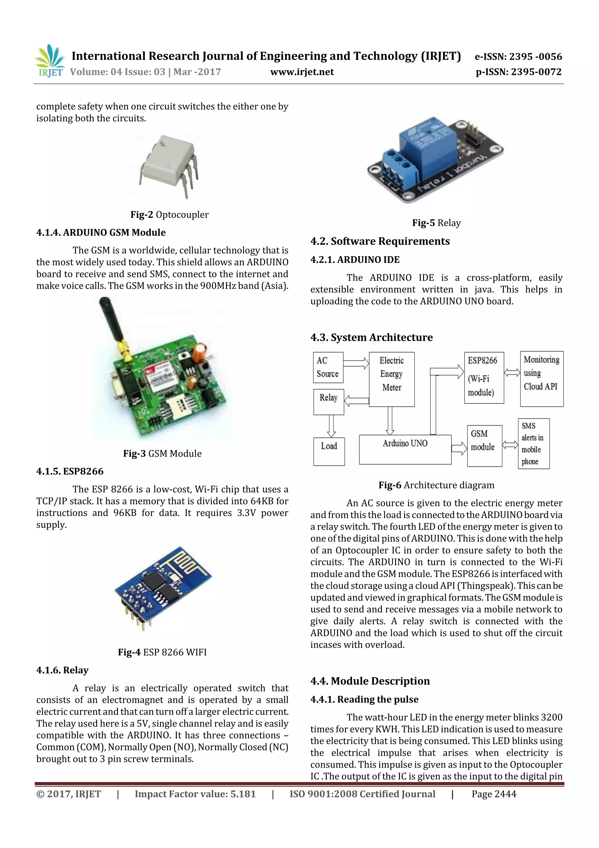 International Research Journal of Engineering and Technology (IRJET) e-ISSN: 2395 -0056
Volume: 04 Issue: 03 | Mar -2017 www.irjet.net p-ISSN: 2395-0072
© 2017, IRJET | Impact Factor value: 5.181 | ISO 9001:2008 Certified Journal | Page 2444
complete safety when one circuit switches the either one by
isolating both the circuits.
Fig-2 Optocoupler
4.1.4. ARDUINO GSM Module
The GSM is a worldwide, cellular technology that is
the most widely used today. This shield allows an ARDUINO
board to receive and send SMS, connect to the internet and
make voice calls. The GSM works in the 900MHz band (Asia).
Fig-3 GSM Module
4.1.5. ESP8266
The ESP 8266 is a low-cost, Wi-Fi chip that uses a
TCP/IP stack. It has a memory that is divided into 64KB for
instructions and 96KB for data. It requires 3.3V power
supply.
Fig-4 ESP 8266 WIFI
4.1.6. Relay
A relay is an electrically operated switch that
consists of an electromagnet and is operated by a small
electric current and that can turn off a larger electric current.
The relay used here is a 5V, single channel relay and is easily
compatible with the ARDUINO. It has three connections –
Common (COM), Normally Open (NO),Normally Closed(NC)
brought out to 3 pin screw terminals.
Fig-5 Relay
4.2. Software Requirements
4.2.1. ARDUINO IDE
The ARDUINO IDE is a cross-platform, easily
extensible environment written in java. This helps in
uploading the code to the ARDUINO UNO board.
4.3. System Architecture
Fig-6 Architecture diagram
An AC source is given to the electric energy meter
and from this the load is connectedtotheARDUINOboardvia
a relay switch. The fourth LED of the energy meter is given to
one of the digital pins of ARDUINO. This is done with thehelp
of an Optocoupler IC in order to ensure safety to both the
circuits. The ARDUINO in turn is connected to the Wi-Fi
module and the GSM module. The ESP8266isinterfacedwith
the cloud storage usinga cloud API (Thingspeak).Thiscanbe
updated and viewed in graphical formats.TheGSMmoduleis
used to send and receive messages via a mobile network to
give daily alerts. A relay switch is connected with the
ARDUINO and the load which is used to shut off the circuit
incases with overload.
4.4. Module Description
4.4.1. Reading the pulse
The watt-hour LED in the energy meter blinks 3200
times forevery KWH. This LED indication is used to measure
the electricity that is being consumed. This LED blinks using
the electrical impulse that arises when electricity is
consumed. This impulse is given as input to the Optocoupler
IC .The output of the IC is given as the input to the digital pin
 