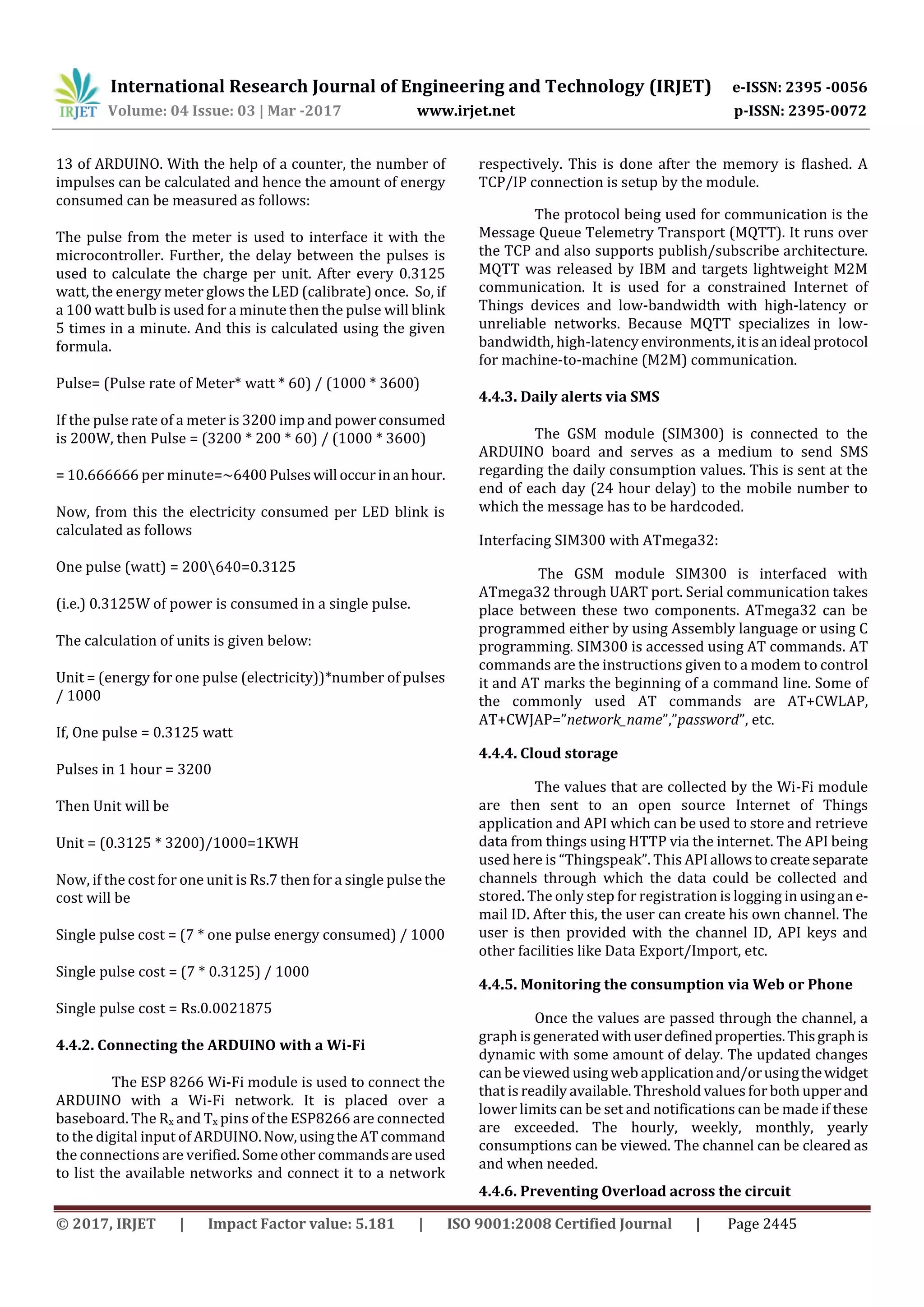 International Research Journal of Engineering and Technology (IRJET) e-ISSN: 2395 -0056
Volume: 04 Issue: 03 | Mar -2017 www.irjet.net p-ISSN: 2395-0072
© 2017, IRJET | Impact Factor value: 5.181 | ISO 9001:2008 Certified Journal | Page 2445
13 of ARDUINO. With the help of a counter, the number of
impulses can be calculated and hence the amount of energy
consumed can be measured as follows:
The pulse from the meter is used to interface it with the
microcontroller. Further, the delay between the pulses is
used to calculate the charge per unit. After every 0.3125
watt, the energy meter glows the LED (calibrate) once. So, if
a 100 watt bulb is used for a minute then the pulse will blink
5 times in a minute. And this is calculated using the given
formula.
Pulse= (Pulse rate of Meter* watt * 60) / (1000 * 3600)
If the pulse rate of a meter is 3200 imp and powerconsumed
is 200W, then Pulse = (3200 * 200 * 60) / (1000 * 3600)
= 10.666666 per minute=~6400Pulseswill occurinanhour.
Now, from this the electricity consumed per LED blink is
calculated as follows
One pulse (watt) = 200640=0.3125
(i.e.) 0.3125W of power is consumed in a single pulse.
The calculation of units is given below:
Unit = (energy for one pulse (electricity))*number of pulses
/ 1000
If, One pulse = 0.3125 watt
Pulses in 1 hour = 3200
Then Unit will be
Unit = (0.3125 * 3200)/1000=1KWH
Now, if the cost for one unit is Rs.7 then for a single pulsethe
cost will be
Single pulse cost = (7 * one pulse energy consumed) / 1000
Single pulse cost = (7 * 0.3125) / 1000
Single pulse cost = Rs.0.0021875
4.4.2. Connecting the ARDUINO with a Wi-Fi
The ESP 8266 Wi-Fi module is used to connect the
ARDUINO with a Wi-Fi network. It is placed over a
baseboard. The Rx and Tx pins of the ESP8266 are connected
to the digital input of ARDUINO.Now,usingtheATcommand
the connections are verified. Someother commandsareused
to list the available networks and connect it to a network
respectively. This is done after the memory is flashed. A
TCP/IP connection is setup by the module.
The protocol being used for communication is the
Message Queue Telemetry Transport (MQTT). It runs over
the TCP and also supports publish/subscribe architecture.
MQTT was released by IBM and targets lightweight M2M
communication. It is used for a constrained Internet of
Things devices and low-bandwidth with high-latency or
unreliable networks. Because MQTT specializes in low-
bandwidth, high-latencyenvironments,itisanideal protocol
for machine-to-machine (M2M) communication.
4.4.3. Daily alerts via SMS
The GSM module (SIM300) is connected to the
ARDUINO board and serves as a medium to send SMS
regarding the daily consumption values. This is sent at the
end of each day (24 hour delay) to the mobile number to
which the message has to be hardcoded.
Interfacing SIM300 with ATmega32:
The GSM module SIM300 is interfaced with
ATmega32 through UART port. Serial communication takes
place between these two components. ATmega32 can be
programmed either by using Assembly language or using C
programming. SIM300 is accessed using AT commands. AT
commands are the instructions given to a modem to control
it and AT marks the beginning of a command line. Some of
the commonly used AT commands are AT+CWLAP,
AT+CWJAP=”network_name”,”password”, etc.
4.4.4. Cloud storage
The values that are collected by the Wi-Fi module
are then sent to an open source Internet of Things
application and API which can be used to store and retrieve
data from things using HTTP via the internet. The API being
used here is “Thingspeak”. This APIallowstocreateseparate
channels through which the data could be collected and
stored. The only step for registration is logging in usingan e-
mail ID. After this, the user can create his own channel. The
user is then provided with the channel ID, API keys and
other facilities like Data Export/Import, etc.
4.4.5. Monitoring the consumption via Web or Phone
Once the values are passed through the channel, a
graph is generated withuserdefinedproperties.Thisgraphis
dynamic with some amount of delay. The updated changes
can be viewed using web applicationand/orusingthewidget
that is readily available. Threshold values forboth upperand
lower limits can be set and notifications can be made if these
are exceeded. The hourly, weekly, monthly, yearly
consumptions can be viewed. The channel can be cleared as
and when needed.
4.4.6. Preventing Overload across the circuit
 