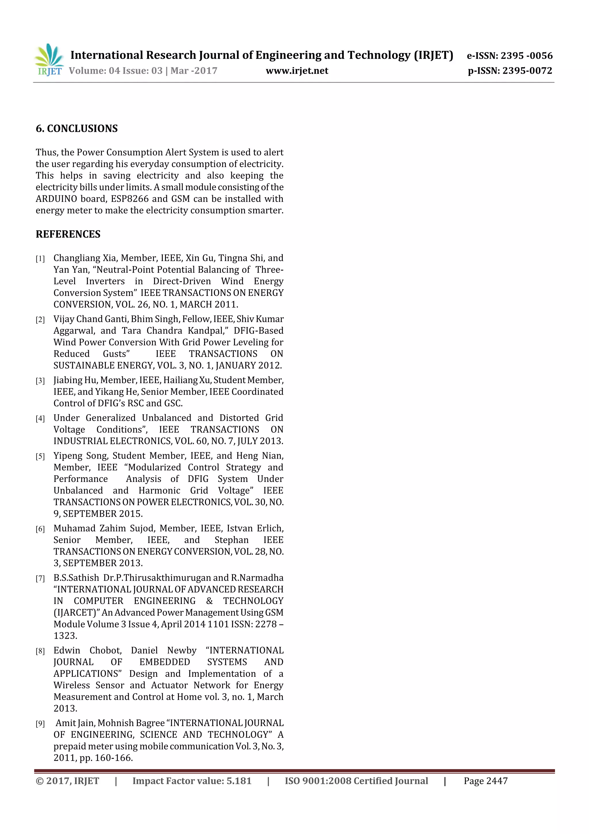 International Research Journal of Engineering and Technology (IRJET) e-ISSN: 2395 -0056
Volume: 04 Issue: 03 | Mar -2017 www.irjet.net p-ISSN: 2395-0072
© 2017, IRJET | Impact Factor value: 5.181 | ISO 9001:2008 Certified Journal | Page 2447
6. CONCLUSIONS
Thus, the Power Consumption Alert System is used to alert
the user regarding his everyday consumption of electricity.
This helps in saving electricity and also keeping the
electricity bills under limits. A small moduleconsistingof the
ARDUINO board, ESP8266 and GSM can be installed with
energy meter to make the electricity consumption smarter.
REFERENCES
[1] Changliang Xia, Member, IEEE, Xin Gu, Tingna Shi, and
Yan Yan, “Neutral-Point Potential Balancing of Three-
Level Inverters in Direct-Driven Wind Energy
Conversion System” IEEE TRANSACTIONS ON ENERGY
CONVERSION, VOL. 26, NO. 1, MARCH 2011.
[2] Vijay Chand Ganti, Bhim Singh, Fellow,IEEE,ShivKumar
Aggarwal, and Tara Chandra Kandpal,” DFIG-Based
Wind Power Conversion With Grid Power Leveling for
Reduced Gusts” IEEE TRANSACTIONS ON
SUSTAINABLE ENERGY, VOL. 3, NO. 1, JANUARY 2012.
[3] Jiabing Hu, Member, IEEE, HailiangXu,StudentMember,
IEEE, and Yikang He, Senior Member, IEEE Coordinated
Control of DFIG’s RSC and GSC.
[4] Under Generalized Unbalanced and Distorted Grid
Voltage Conditions”, IEEE TRANSACTIONS ON
INDUSTRIAL ELECTRONICS, VOL. 60, NO. 7, JULY 2013.
[5] Yipeng Song, Student Member, IEEE, and Heng Nian,
Member, IEEE “Modularized Control Strategy and
Performance Analysis of DFIG System Under
Unbalanced and Harmonic Grid Voltage” IEEE
TRANSACTIONSON POWER ELECTRONICS,VOL.30,NO.
9, SEPTEMBER 2015.
[6] Muhamad Zahim Sujod, Member, IEEE, Istvan Erlich,
Senior Member, IEEE, and Stephan IEEE
TRANSACTIONSON ENERGYCONVERSION,VOL.28,NO.
3, SEPTEMBER 2013.
[7] B.S.Sathish Dr.P.Thirusakthimurugan and R.Narmadha
“INTERNATIONAL JOURNAL OF ADVANCEDRESEARCH
IN COMPUTER ENGINEERING & TECHNOLOGY
(IJARCET)”AnAdvancedPowerManagementUsingGSM
Module Volume 3 Issue 4, April 2014 1101 ISSN: 2278 –
1323.
[8] Edwin Chobot, Daniel Newby “INTERNATIONAL
JOURNAL OF EMBEDDED SYSTEMS AND
APPLICATIONS” Design and Implementation of a
Wireless Sensor and Actuator Network for Energy
Measurement and Control at Home vol. 3, no. 1, March
2013.
[9] Amit Jain, Mohnish Bagree“INTERNATIONAL JOURNAL
OF ENGINEERING, SCIENCE AND TECHNOLOGY” A
prepaid meter using mobilecommunicationVol.3,No.3,
2011, pp. 160-166.
 