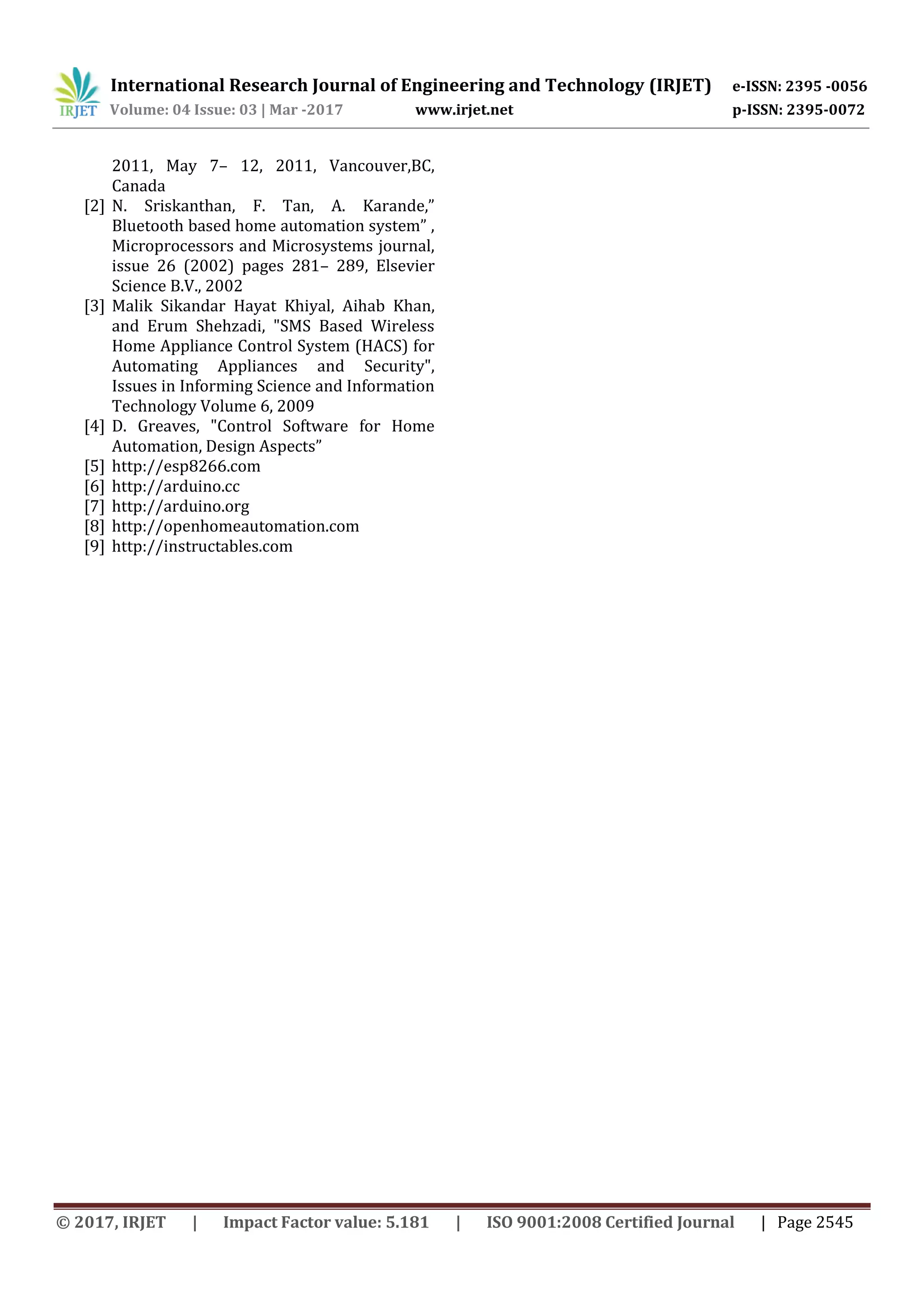 International Research Journal of Engineering and Technology (IRJET) e-ISSN: 2395 -0056
Volume: 04 Issue: 03 | Mar -2017 www.irjet.net p-ISSN: 2395-0072
© 2017, IRJET | Impact Factor value: 5.181 | ISO 9001:2008 Certified Journal | Page 2545
2011, May 7– 12, 2011, Vancouver,BC,
Canada
[2] N. Sriskanthan, F. Tan, A. Karande,”
Bluetooth based home automation system” ,
Microprocessors and Microsystems journal,
issue 26 (2002) pages 281– 289, Elsevier
Science B.V., 2002
[3] Malik Sikandar Hayat Khiyal, Aihab Khan,
and Erum Shehzadi, "SMS Based Wireless
Home Appliance Control System (HACS) for
Automating Appliances and Security",
Issues in Informing Science and Information
Technology Volume 6, 2009
[4] D. Greaves, "Control Software for Home
Automation, Design Aspects”
[5] http://esp8266.com
[6] http://arduino.cc
[7] http://arduino.org
[8] http://openhomeautomation.com
[9] http://instructables.com
 
