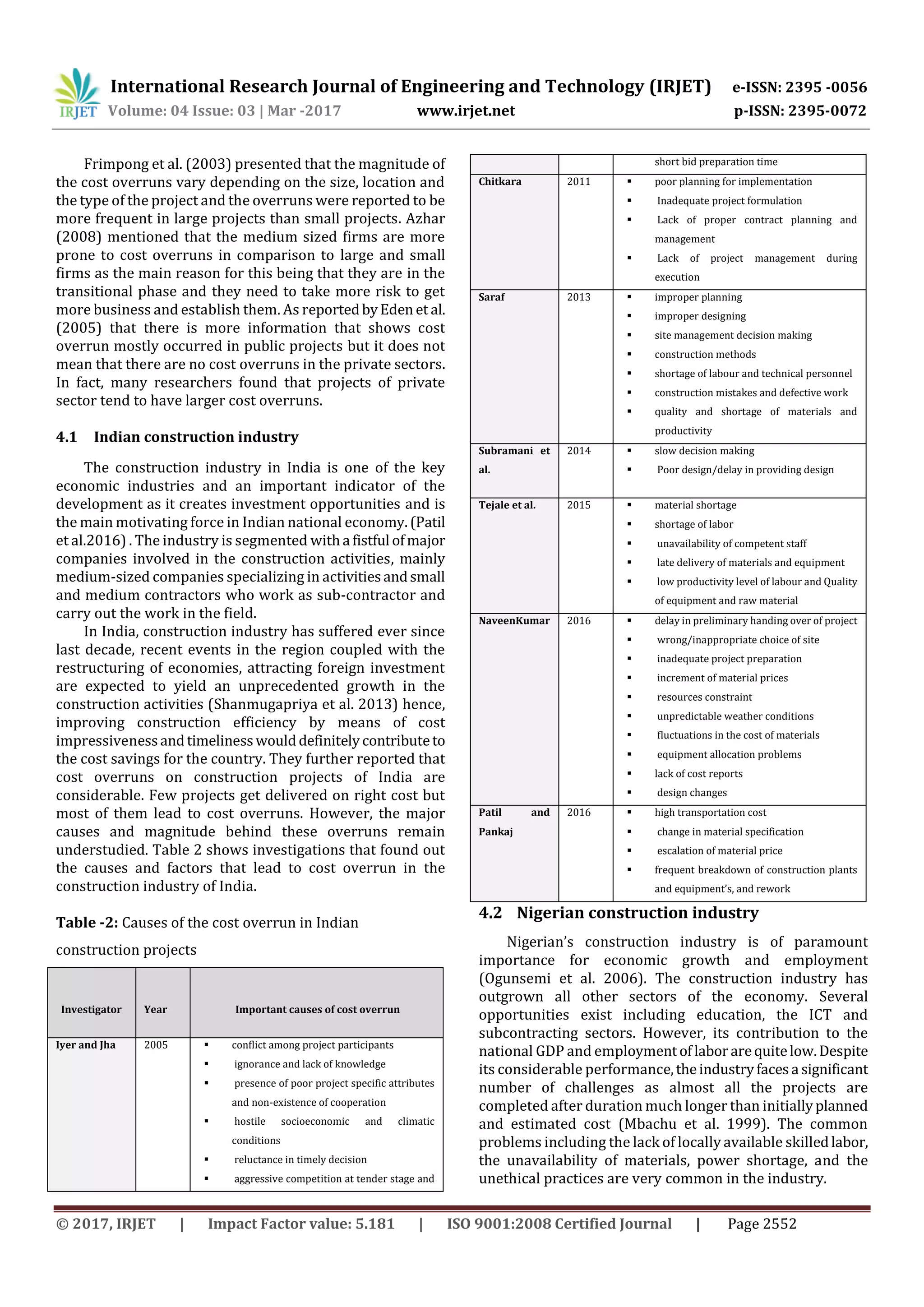 International Research Journal of Engineering and Technology (IRJET) e-ISSN: 2395 -0056
Volume: 04 Issue: 03 | Mar -2017 www.irjet.net p-ISSN: 2395-0072
© 2017, IRJET | Impact Factor value: 5.181 | ISO 9001:2008 Certified Journal | Page 2552
Frimpong et al. (2003) presented that the magnitude of
the cost overruns vary depending on the size, location and
the type of the project and the overruns were reported to be
more frequent in large projects than small projects. Azhar
(2008) mentioned that the medium sized firms are more
prone to cost overruns in comparison to large and small
firms as the main reason for this being that they are in the
transitional phase and they need to take more risk to get
more business and establish them. As reportedbyEden et al.
(2005) that there is more information that shows cost
overrun mostly occurred in public projects but it does not
mean that there are no cost overruns in the private sectors.
In fact, many researchers found that projects of private
sector tend to have larger cost overruns.
4.1 Indian construction industry
The construction industry in India is one of the key
economic industries and an important indicator of the
development as it creates investment opportunities and is
the main motivating force in Indian national economy.(Patil
et al.2016) . The industry is segmented witha fistful ofmajor
companies involved in the construction activities, mainly
medium-sized companies specializing in activitiesandsmall
and medium contractors who work as sub-contractor and
carry out the work in the field.
In India, construction industry has suffered ever since
last decade, recent events in the region coupled with the
restructuring of economies, attracting foreign investment
are expected to yield an unprecedented growth in the
construction activities (Shanmugapriya et al. 2013) hence,
improving construction efficiency by means of cost
impressivenessandtimelinesswoulddefinitelycontributeto
the cost savings for the country. They further reported that
cost overruns on construction projects of India are
considerable. Few projects get delivered on right cost but
most of them lead to cost overruns. However, the major
causes and magnitude behind these overruns remain
understudied. Table 2 shows investigations that found out
the causes and factors that lead to cost overrun in the
construction industry of India.
Table -2: Causes of the cost overrun in Indian
construction projects
Investigator Year Important causes of cost overrun
Iyer and Jha 2005  conflict among project participants
 ignorance and lack of knowledge
 presence of poor project specific attributes
and non-existence of cooperation
 hostile socioeconomic and climatic
conditions
 reluctance in timely decision
 aggressive competition at tender stage and
short bid preparation time
Chitkara 2011  poor planning for implementation
 Inadequate project formulation
 Lack of proper contract planning and
management
 Lack of project management during
execution
Saraf 2013  improper planning
 improper designing
 site management decision making
 construction methods
 shortage of labour and technical personnel
 construction mistakes and defective work
 quality and shortage of materials and
productivity
Subramani et
al.
2014  slow decision making
 Poor design/delay in providing design
Tejale et al. 2015  material shortage
 shortage of labor
 unavailability of competent staff
 late delivery of materials and equipment
 low productivity level of labour and Quality
of equipment and raw material
NaveenKumar 2016  delay in preliminary handing over of project
 wrong/inappropriate choice of site
 inadequate project preparation
 increment of material prices
 resources constraint
 unpredictable weather conditions
 fluctuations in the cost of materials
 equipment allocation problems
 lack of cost reports
 design changes
Patil and
Pankaj
2016  high transportation cost
 change in material specification
 escalation of material price
 frequent breakdown of construction plants
and equipment’s, and rework
4.2 Nigerian construction industry
Nigerian’s construction industry is of paramount
importance for economic growth and employment
(Ogunsemi et al. 2006). The construction industry has
outgrown all other sectors of the economy. Several
opportunities exist including education, the ICT and
subcontracting sectors. However, its contribution to the
national GDP and employmentoflaborarequitelow.Despite
its considerable performance,theindustryfacesa significant
number of challenges as almost all the projects are
completed after duration much longer than initiallyplanned
and estimated cost (Mbachu et al. 1999). The common
problems including the lack of locally available skilledlabor,
the unavailability of materials, power shortage, and the
unethical practices are very common in the industry.
 