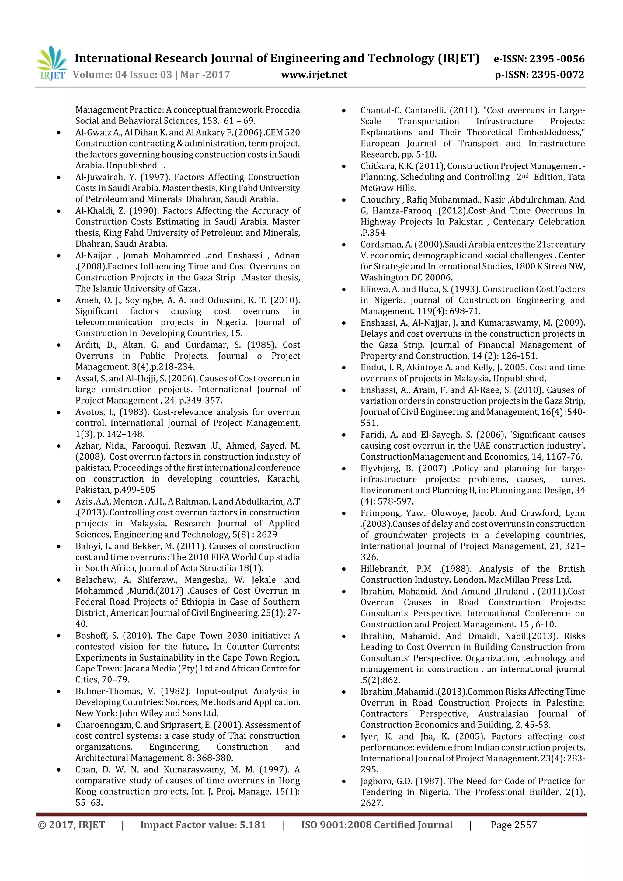 International Research Journal of Engineering and Technology (IRJET) e-ISSN: 2395 -0056
Volume: 04 Issue: 03 | Mar -2017 www.irjet.net p-ISSN: 2395-0072
© 2017, IRJET | Impact Factor value: 5.181 | ISO 9001:2008 Certified Journal | Page 2557
Management Practice: A conceptualframework.Procedia
Social and Behavioral Sciences, 153. 61 – 69.
 Al-Gwaiz A., Al Dihan K. and Al AnkaryF.(2006).CEM520
Construction contracting & administration, term project,
the factors governing housing construction costs inSaudi
Arabia. Unpublished .
 Al-Juwairah, Y. (1997). Factors Affecting Construction
Costs in Saudi Arabia. Master thesis, KingFahdUniversity
of Petroleum and Minerals, Dhahran, Saudi Arabia.
 Al-Khaldi, Z. (1990). Factors Affecting the Accuracy of
Construction Costs Estimating in Saudi Arabia. Master
thesis, King Fahd University of Petroleum and Minerals,
Dhahran, Saudi Arabia.
 Al-Najjar , Jomah Mohammed .and Enshassi , Adnan
.(2008).Factors Influencing Time and Cost Overruns on
Construction Projects in the Gaza Strip .Master thesis,
The Islamic University of Gaza .
 Ameh, O. J., Soyingbe, A. A. and Odusami, K. T. (2010).
Significant factors causing cost overruns in
telecommunication projects in Nigeria. Journal of
Construction in Developing Countries, 15.
 Arditi, D., Akan, G. and Gurdamar, S. (1985). Cost
Overruns in Public Projects. Journal o Project
Management. 3(4),p.218-234.
 Assaf, S. and Al-Hejji, S. (2006). Causes of Cost overrun in
large construction projects. International Journal of
Project Management , 24, p.349-357.
 Avotos, I., (1983). Cost-relevance analysis for overrun
control. International Journal of Project Management,
1(3), p. 142–148.
 Azhar, Nida., Farooqui, Rezwan .U., Ahmed, Sayed. M.
(2008). Cost overrun factors in construction industry of
pakistan. Proceedingsofthefirstinternationalconference
on construction in developing countries, Karachi,
Pakistan, p.499-505
 Azis ,A.A, Memon , A.H., A Rahman, I. and Abdulkarim, A.T
.(2013). Controlling cost overrun factors in construction
projects in Malaysia. Research Journal of Applied
Sciences, Engineering and Technology, 5(8) : 2629
 Baloyi, L. and Bekker, M. (2011). Causes of construction
cost and time overruns: The 2010 FIFA World Cup stadia
in South Africa, Journal of Acta Structilia 18(1).
 Belachew, A. Shiferaw., Mengesha, W. Jekale .and
Mohammed ,Murid.(2017) .Causes of Cost Overrun in
Federal Road Projects of Ethiopia in Case of Southern
District , American Journal of CivilEngineering.25(1):27-
40.
 Boshoff, S. (2010). The Cape Town 2030 initiative: A
contested vision for the future. In Counter-Currents:
Experiments in Sustainability in the Cape Town Region.
Cape Town: Jacana Media (Pty) Ltd and AfricanCentrefor
Cities, 70–79.
 Bulmer-Thomas, V. (1982). Input-output Analysis in
Developing Countries: Sources, Methods andApplication.
New York: John Wiley and Sons Ltd.
 Charoenngam, C. and Sriprasert, E. (2001).Assessmentof
cost control systems: a case study of Thai construction
organizations. Engineering, Construction and
Architectural Management. 8: 368-380.
 Chan, D. W. N. and Kumaraswamy, M. M. (1997). A
comparative study of causes of time overruns in Hong
Kong construction projects. Int. J. Proj. Manage. 15(1):
55–63.
 Chantal-C. Cantarelli. (2011). "Cost overruns in Large-
Scale Transportation Infrastructure Projects:
Explanations and Their Theoretical Embeddedness,"
European Journal of Transport and Infrastructure
Research, pp. 5-18.
 Chitkara, K.K. (2011), ConstructionProjectManagement-
Planning, Scheduling and Controlling , 2nd Edition, Tata
McGraw Hills.
 Choudhry , Rafiq Muhammad., Nasir ,Abdulrehman. And
G, Hamza-Farooq .(2012).Cost And Time Overruns In
Highway Projects In Pakistan , Centenary Celebration
.P.354
 Cordsman, A. (2000).Saudi Arabiaentersthe21stcentury
V. economic, demographic and social challenges . Center
for Strategic and International Studies,1800KStreetNW,
Washington DC 20006.
 Elinwa, A. and Buba, S. (1993). Construction Cost Factors
in Nigeria. Journal of Construction Engineering and
Management. 119(4): 698-71.
 Enshassi, A., Al-Najjar, J. and Kumaraswamy, M. (2009).
Delays and cost overruns in the construction projects in
the Gaza Strip. Journal of Financial Management of
Property and Construction, 14 (2): 126-151.
 Endut, I. R, Akintoye A. and Kelly, J. 2005. Cost and time
overruns of projects in Malaysia. Unpublished.
 Enshassi, A., Arain, F. and Al-Raee, S. (2010). Causes of
variation orders in constructionprojectsintheGazaStrip,
Journal of Civil EngineeringandManagement,16(4):540-
551.
 Faridi, A. and El-Sayegh, S. (2006), 'Significant causes
causing cost overrun in the UAE construction industry'.
ConstructionManagement and Economics, 14, 1167-76.
 Flyvbjerg, B. (2007) .Policy and planning for large-
infrastructure projects: problems, causes, cures.
Environment and Planning B, in: Planning and Design, 34
(4): 578-597.
 Frimpong, Yaw., Oluwoye, Jacob. And Crawford, Lynn
.(2003).Causes of delay and cost overrunsinconstruction
of groundwater projects in a developing countries,
International Journal of Project Management, 21, 321–
326.
 Hillebrandt, P.M .(1988). Analysis of the British
Construction Industry. London. MacMillan Press Ltd.
 Ibrahim, Mahamid. And Amund ,Bruland . (2011).Cost
Overrun Causes in Road Construction Projects:
Consultants Perspective. International Conference on
Construction and Project Management. 15 , 6-10.
 Ibrahim, Mahamid. And Dmaidi, Nabil.(2013). Risks
Leading to Cost Overrun in Building Construction from
Consultants’ Perspective. Organization, technology and
management in construction . an international journal
.5(2):862.
 Ibrahim ,Mahamid .(2013).Common Risks AffectingTime
Overrun in Road Construction Projects in Palestine:
Contractors’ Perspective, Australasian Journal of
Construction Economics and Building, 2, 45-53.
 Iyer, K. and Jha, K. (2005). Factors affecting cost
performance: evidence fromIndianconstructionprojects.
International Journal of Project Management.23(4):283-
295.
 Jagboro, G.O. (1987). The Need for Code of Practice for
Tendering in Nigeria. The Professional Builder, 2(1),
2627.
 