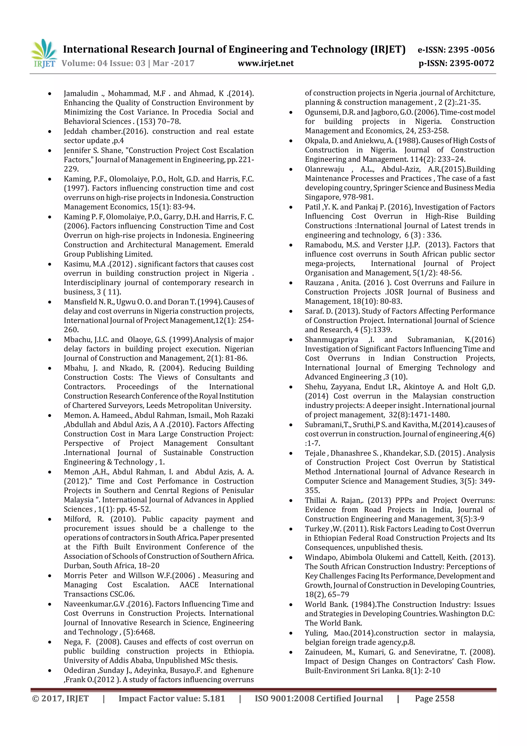 International Research Journal of Engineering and Technology (IRJET) e-ISSN: 2395 -0056
Volume: 04 Issue: 03 | Mar -2017 www.irjet.net p-ISSN: 2395-0072
© 2017, IRJET | Impact Factor value: 5.181 | ISO 9001:2008 Certified Journal | Page 2558
 Jamaludin ., Mohammad, M.F . and Ahmad, K .(2014).
Enhancing the Quality of Construction Environment by
Minimizing the Cost Variance. In Procedia Social and
Behavioral Sciences . (153) 70–78.
 Jeddah chamber.(2016). construction and real estate
sector update ,p.4
 Jennifer S. Shane, "Construction Project Cost Escalation
Factors," Journal of Management in Engineering, pp.221-
229.
 Kaming, P.F., Olomolaiye, P.O., Holt, G.D. and Harris, F.C.
(1997). Factors influencing construction time and cost
overruns on high-rise projects in Indonesia. Construction
Management Economics, 15(1): 83-94.
 Kaming P. F, Olomolaiye, P.O., Garry, D.H. and Harris, F. C.
(2006). Factors influencing Construction Time and Cost
Overrun on high-rise projects in Indonesia. Engineering
Construction and Architectural Management. Emerald
Group Publishing Limited.
 Kasimu, M.A .(2012) . significant factors that causes cost
overrun in building construction project in Nigeria .
Interdisciplinary journal of contemporary research in
business, 3 ( 11).
 Mansfield N. R., Ugwu O. O. and DoranT.(1994).Causesof
delay and cost overruns in Nigeria construction projects,
International Journal of Project Management,12(1): 254-
260.
 Mbachu, J.I.C. and Olaoye, G.S. (1999).Analysis of major
delay factors in building project execution. Nigerian
Journal of Construction and Management, 2(1): 81-86.
 Mbahu, J. and Nkado, R. (2004). Reducing Building
Construction Costs: The Views of Consultants and
Contractors. Proceedings of the International
Construction ResearchConferenceoftheRoyalInstitution
of Chartered Surveyors, Leeds Metropolitan University.
 Memon. A. Hameed., Abdul Rahman, Ismail., Moh Razaki
,Abdullah and Abdul Azis, A A .(2010). Factors Affecting
Construction Cost in Mara Large Construction Project:
Perspective of Project Management Consultant
.International Journal of Sustainable Construction
Engineering & Technology , 1.
 Memon ,A.H., Abdul Rahman, I. and Abdul Azis, A. A.
(2012).” Time and Cost Perfomance in Costruction
Projects in Southern and Cenrtal Regions of Penisular
Malaysia “. International Journal of Advances in Applied
Sciences , 1(1): pp. 45-52.
 Milford, R. (2010). Public capacity payment and
procurement issues should be a challenge to the
operations of contractorsinSouthAfrica.Paperpresented
at the Fifth Built Environment Conference of the
Association of Schools of Construction of SouthernAfrica.
Durban, South Africa, 18–20
 Morris Peter and Willson W.F.(2006) . Measuring and
Managing Cost Escalation. AACE International
Transactions CSC.06.
 Naveenkumar.G.V .(2016). Factors Influencing Time and
Cost Overruns in Construction Projects. International
Journal of Innovative Research in Science, Engineering
and Technology , (5):6468.
 Nega, F. (2008). Causes and effects of cost overrun on
public building construction projects in Ethiopia.
University of Addis Ababa, Unpublished MSc thesis.
 Odediran ,Sunday J., Adeyinka, Busayo.F. and Eghenure
,Frank O.(2012 ). A study of factors influencing overruns
of construction projects in Ngeria .journal of Architcture,
planning & construction management , 2 (2):.21-35.
 Ogunsemi, D.R. and Jagboro,G.O.(2006).Time-costmodel
for building projects in Nigeria. Construction
Management and Economics, 24, 253-258.
 Okpala, D. and Aniekwu, A. (1988).CausesofHighCostsof
Construction in Nigeria. Journal of Construction
Engineering and Management. 114(2): 233–24.
 Olanrewaju , A.L., Abdul-Aziz, A.R.(2015).Building
Maintenance Processes and Practices , The case of a fast
developing country, Springer ScienceandBusinessMedia
Singapore, 978-981.
 Patil ,Y. K. and Pankaj P. (2016), Investigation of Factors
Influencing Cost Overrun in High-Rise Building
Constructions :International Journal of Latest trends in
engineering and technology, 6 (3) : 336.
 Ramabodu, M.S. and Verster J.J.P. (2013). Factors that
influence cost overruns in South African public sector
mega-projects, International Journal of Project
Organisation and Management, 5(1/2): 48-56.
 Rauzana , Anita. (2016 ). Cost Overruns and Failure in
Construction Projects .IOSR Journal of Business and
Management, 18(10): 80-83.
 Saraf. D. (2013). Study of Factors Affecting Performance
of Construction Project. International Journal of Science
and Research, 4 (5):1339.
 Shanmugapriya ,I. and Subramanian, K.(2016)
Investigation of Significant Factors Influencing Time and
Cost Overruns in Indian Construction Projects,
International Journal of Emerging Technology and
Advanced Engineering ,3 (10).
 Shehu, Zayyana, Endut I.R., Akintoye A. and Holt G,D.
(2014) Cost overrun in the Malaysian construction
industry projects: A deeper insight . Internationaljournal
of project management, 32(8):1471-1480.
 Subramani,T., Sruthi,P S. and Kavitha, M.(2014).causesof
cost overrun in construction. Journal of engineering,4(6)
:1-7.
 Tejale , Dhanashree S. , Khandekar, S.D. (2015) . Analysis
of Construction Project Cost Overrun by Statistical
Method .International Journal of Advance Research in
Computer Science and Management Studies, 3(5): 349-
355.
 Thillai A. Rajan,. (2013) PPPs and Project Overruns:
Evidence from Road Projects in India, Journal of
Construction Engineering and Management, 3(5):3-9
 Turkey ,W. (2011). Risk Factors Leading to Cost Overrun
in Ethiopian Federal Road Construction Projects and Its
Consequences, unpublished thesis.
 Windapo, Abimbola Olukemi and Cattell, Keith. (2013).
The South African Construction Industry: Perceptions of
Key Challenges Facing Its Performance,Developmentand
Growth, Journal of Construction in Developing Countries,
18(2), 65–79
 World Bank. (1984).The Construction Industry: Issues
and Strategies in Developing Countries. Washington D.C:
The World Bank.
 Yuling, Mao.(2014).construction sector in malaysia,
belgian foreign trade agency,p.8.
 Zainudeen, M., Kumari, G. and Seneviratne, T. (2008).
Impact of Design Changes on Contractors’ Cash Flow.
Built-Environment Sri Lanka. 8(1): 2-10
 