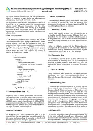 International Research Journal of Engineering and Technology (IRJET) e-ISSN: 2395 -0056
Volume: 04 Issue: 03 | Mar -2017 www.irjet.net p-ISSN: 2395-0072
© 2017, IRJET | Impact Factor value: 5.181 | ISO 9001:2008 Certified Journal | Page 2564
expression.TheseattributesdiscoverthatXMLarefrequently
utilized as medium of data trade, so acknowledging
heterogeneous framework information trade.
The investigation of data trade of heterogeneousdatabasein
view of XML is to truly concentrate the common change
between social database construction and the XML
demonstrate. Along these lines, setting up a mapping
connection between the database model and XML record
demonstrate and comprehend information transformation
between them.
2.2 Document of XML
A XML database is built from oneornumerousXML file. The
database is developed out of large giant XML reports. When
utilizing the term record, we tend to mean the input XML
document. As in the accompanying Fig.3, it somehow looks
like Hypertext mark-up Language (HTML) aside from that
XML has extra strict manage regarding openingandshutting
labels. It means that once a tag is opened (e.g. <title>), it
needs to be closed (using </title>).
Fig -3: XML document example
3. UNDERSTANDING THE XML
Supporting JDOM to inspect, produce and serialize the
XML document there is adoption of Pure Java technology.
JDOM is developed by Jason Hunter and Brett McLaughlin
in 2000. It is open source. It combined with DOM and SAX
to overcome some insufficiency. To attain data unification,
the XML inspection contains three point: data importation,
data exportation and transmitting data.
3.1 Data Exportation
For exporting data, firstly the required data is to be
extracted from the source database in accordance with the
data rules, and assembling it according to the logical
structure requirements of original application.
3.2 Data Importation
Keeping in mind the need for the maintenance, three steps
are required to save the XML data files retrieved from
dissimilar system into our system are: Validating XML File,
assembling data and store in database.
3.2.1 Validating XML File
During data transfer process, the information can be
artificially remodel, thus testing the XML data file is more
important. The test method is divided into two parts: a)
Making the schema file for data standards to validate the
data b) To write program for verification of unverified data
by DTD.
Failure in validation means, with the data standard, the
arrangement of information is not compatible. After the
completion of this step, thespecificexplanationwill begiven.
The assembling of data will go on if test is passed.
3.2.2 Assembling Data
In assembling process, there is data extraction and
transformation. It is mainly about the establishing of the
mapping between database table and XML data, and
transferring data in the expected formatting of destination
db.
3.2.3 Save in database
After assembling data supporting the target database
standards, use the hibernateDao.updateObject or
hibernateDao.saveObject to update existed data or save the
new data.
3.3 Transmitting Data
If the source and destination dbs exist on the same machine
(here server), data transmission will be abandoned.
However, if both of them are running on different servers, it
is necessary to focus on way to deal with the data
conveyance issue. In the process of data transmission, some
data file might be missing or there can be damage problem,
thus some security policies can beadoptedtoensurethesafe
transmission avoiding other userscopyingoraccessingdata,
such as key management, digital signature and file
encryption. Thus, ensuring that data cannot be modified
throughout the data conveyanceprocessandprovidingsome
facility that can identify content andsenderofthedocument.
4. CONCLUSIONS
To conceive informationtradeandtransmissionability, XML
is the most vital and frequently used information trade
innovation. The most effective method to utilizeinformation
trade procedures in heterogeneous database framework is
 