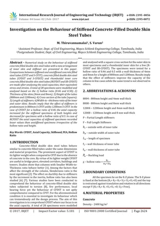 International Research Journal of Engineering and Technology (IRJET) e-ISSN: 2395 -0056
Volume: 04 Issue: 02 | Feb -2017 www.irjet.net p-ISSN: 2395-0072
© 2017, IRJET | Impact Factor value: 5.181 | ISO 9001:2008 Certified Journal | Page 2624
Investigation on the Behaviour of Stiffened Concrete-Filled Double Skin
Steel Tubes
M. Thiruvannamalai1, S. Varun2
1Assistant Professor, Dept. of Civil Engineering, Mepco Schlenk Engineering College, Tamilnadu, India
2Postgraduate Student, Dept. of Civil Engineering, Mepco Schlenk Engineering College, Tamilnadu, India
---------------------------------------------------------------------***---------------------------------------------------------------------
Abstract - Numerical study on the behaviour of stiffened
concrete filled double skin steel tubes withanewarrangement
of inner skin and stiffener are presented in this paper.
Comparisons between stiffened and unstiffenedconcretefilled
steel tubes (CFST and S-CFST), concrete filled doubleskinsteel
tubes (CFDST and S-CFDST) and rhomboidal inner core
concrete filled double skin steeltubes(RCFDSTandSR-CFDST)
are made after analysing the axial capacities, their equivalent
stress and strains. A total of 28 specimens were modelled and
analysed based on the 1) hollow ratio (0.46 and 0.50); 2)
Thickness of the skins (4mm and 8mm); 3) Height of the tubes
(800mm and 1200mm); 4) Cross-section of the tube (square);
5) Length of stiffeners. 6)Width-to–thicknessratiooftheinner
and outer skins. Results imply that the effect of stiffeners is
predominant in 800mm S-CFST unlike 1200mm S-CFST. Inthe
case of CFDST for a hollow ratio of 0.46 the axial capacity
increased for the stiffened specimens of both heights and
decreased for specimens with a hollow ratio of 0.5. In case of
RCFDST the axial capacities of stiffened specimens recorded
lesser values than unstiffened specimens irrespective of the
hollow ratio and height.
Key Words: CFDST, Axial Capacity, Stiffened,FEA,Hollow
Ratio
1.INTRODUCTION
Concrete–filled double skin steel tubes behave
similar to concrete-filled tubes under the same dimensions
and material properties. The prominent aspect of CFDST is
its lighter weight when comparedtoCFSTduetotheabsence
of concrete in the core. By virtue of its lighter weight CFDST
are useful in bridge piers, elevated corridors, buildings and
towers. Studies show that columns with Smaller Width-to-
Thickness ratio behave better [1]. Among the factors that
affect the strength of the column, Slenderness ratio is the
most significant [2]. The effect on ductility due to stiffeners
by the increment in the inertia, hollow ratio has also been
studied [6] [7]. Various studies have been conducted to
comprehend the behaviour of concrete-filled double skin
tubes subjected to torsion [8], fire performance, local
bearing force yet the behaviour of CFDST is not aptly
comprehensive compared to CFST. For the aforementioned
condition it is essential to investigate its behaviour which
can tremendously aid the design process. The aim of this
investigation is to comprehend CFDST where our focus ison
the axial capacity. A total of 28 specimens were modelled
and analysed with a square cross sectionfortheouterskinin
most specimens and a rhomboidal inner skin for a few (R-
CFDST and SR-CFDST). The specimens were tested for a
hollow ratio of 0.46 and 0.5 with a wall thickness of 4mm
and 8mm for a height of 800mm and 1200mm. Resultsimply
that the effect of stiffeners improve the capacity of the
column in few cases while the same trend is not observed in
others.
2. ABBREVIATIONS & ACRONYMS
8004 - 800mm height and 4mm wall thick
8008 - 800mm height and 8mm wall thick
12004 – 1200mm height and 4mm wall thick
12008 – 1200mm height and 8 mm wall thick
P – Partial Length stiffeners
F – Full Length Stiffeners
– outside with of inner tube
– outside width of outer tube
– length of specimen
– wall thickness of inner tube
– wall thickness of outer tube
– Buckling load
χ – hollow ratio =
3.BOUNDARY CONDITIONS
All the specimen lie on the X-Z plane. The X-Z plane
is fixed at the bottom (θx= θy= θz= Ux= Uy=Uz=0) and the top
is restrained against translationandrotationinall directions
except Y (θx= θy= θz =Ux=Uz =0; Uy= Free).
4.MATERIAL PROPERTIES
Concrete
Density - 2400 kg/m3
 