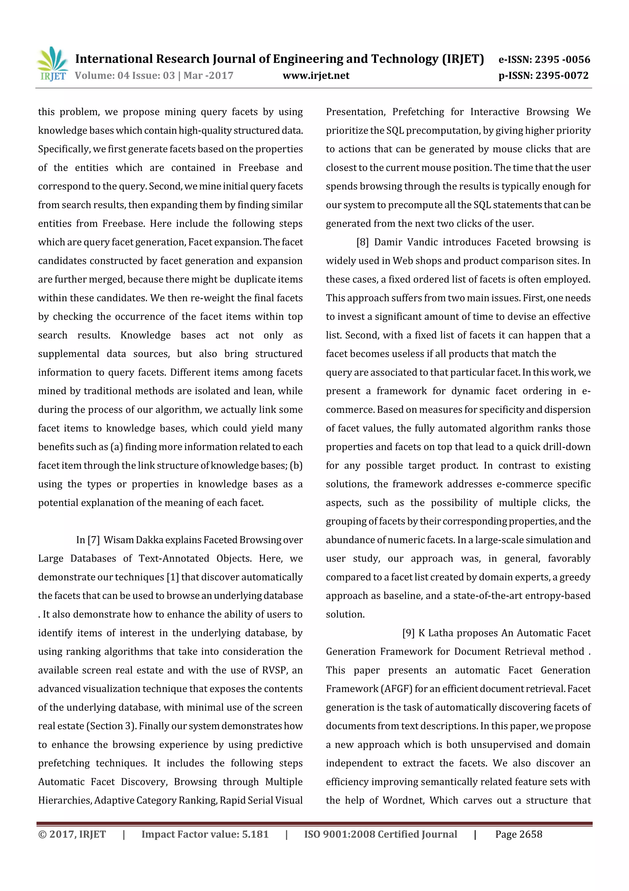 International Research Journal of Engineering and Technology (IRJET) e-ISSN: 2395 -0056
Volume: 04 Issue: 03 | Mar -2017 www.irjet.net p-ISSN: 2395-0072
© 2017, IRJET | Impact Factor value: 5.181 | ISO 9001:2008 Certified Journal | Page 2658
this problem, we propose mining query facets by using
knowledge baseswhichcontainhigh-qualitystructureddata.
Specifically, we first generate facets based on the properties
of the entities which are contained in Freebase and
correspond to the query.Second,wemineinitial queryfacets
from search results, then expanding them by finding similar
entities from Freebase. Here include the following steps
which are query facet generation, Facet expansion.Thefacet
candidates constructed by facet generation and expansion
are further merged, because there might be duplicate items
within these candidates. We then re-weight the final facets
by checking the occurrence of the facet items within top
search results. Knowledge bases act not only as
supplemental data sources, but also bring structured
information to query facets. Different items among facets
mined by traditional methods are isolated and lean, while
during the process of our algorithm, we actually link some
facet items to knowledge bases, which could yield many
benefits such as (a) finding more informationrelatedto each
facet item through the link structure ofknowledgebases; (b)
using the types or properties in knowledge bases as a
potential explanation of the meaning of each facet.
In [7] WisamDakka explains FacetedBrowsingover
Large Databases of Text-Annotated Objects. Here, we
demonstrate our techniques [1] that discover automatically
the facets that can be used to browseanunderlyingdatabase
. It also demonstrate how to enhance the ability of users to
identify items of interest in the underlying database, by
using ranking algorithms that take into consideration the
available screen real estate and with the use of RVSP, an
advanced visualization technique that exposes the contents
of the underlying database, with minimal use of the screen
real estate (Section 3). Finally our systemdemonstrateshow
to enhance the browsing experience by using predictive
prefetching techniques. It includes the following steps
Automatic Facet Discovery, Browsing through Multiple
Hierarchies, Adaptive Category Ranking, Rapid Serial Visual
Presentation, Prefetching for Interactive Browsing We
prioritize the SQL precomputation, by giving higher priority
to actions that can be generated by mouse clicks that are
closest to the current mouse position. The time that the user
spends browsing through the results is typically enough for
our system to precompute all the SQL statementsthatcanbe
generated from the next two clicks of the user.
[8] Damir Vandic introduces Faceted browsing is
widely used in Web shops and product comparison sites. In
these cases, a fixed ordered list of facets is often employed.
This approach suffers from two main issues. First,oneneeds
to invest a significant amount of time to devise an effective
list. Second, with a fixed list of facets it can happen that a
facet becomes useless if all products that match the
query are associated to that particular facet.Inthiswork, we
present a framework for dynamic facet ordering in e-
commerce. Based on measures for specificityanddispersion
of facet values, the fully automated algorithm ranks those
properties and facets on top that lead to a quick drill-down
for any possible target product. In contrast to existing
solutions, the framework addresses e-commerce specific
aspects, such as the possibility of multiple clicks, the
grouping of facets by theircorrespondingproperties,and the
abundance of numeric facets. In a large-scale simulationand
user study, our approach was, in general, favorably
compared to a facet list created by domain experts, a greedy
approach as baseline, and a state-of-the-art entropy-based
solution.
[9] K Latha proposes An Automatic Facet
Generation Framework for Document Retrieval method .
This paper presents an automatic Facet Generation
Framework (AFGF) for an efficientdocumentretrieval.Facet
generation is the task of automatically discovering facets of
documents from text descriptions. In this paper,wepropose
a new approach which is both unsupervised and domain
independent to extract the facets. We also discover an
efficiency improving semantically related feature sets with
the help of Wordnet, Which carves out a structure that
 