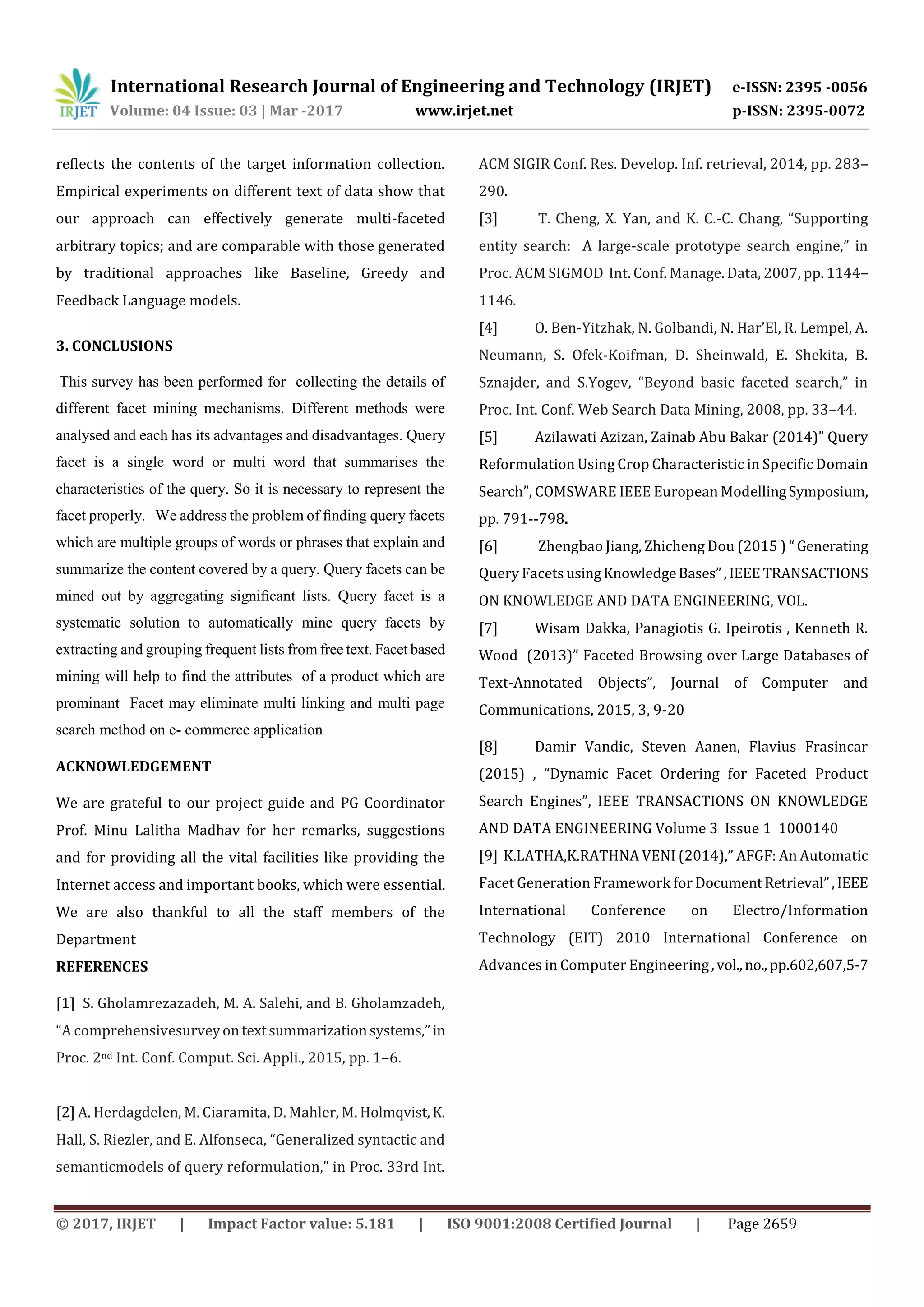 International Research Journal of Engineering and Technology (IRJET) e-ISSN: 2395 -0056
Volume: 04 Issue: 03 | Mar -2017 www.irjet.net p-ISSN: 2395-0072
© 2017, IRJET | Impact Factor value: 5.181 | ISO 9001:2008 Certified Journal | Page 2659
reflects the contents of the target information collection.
Empirical experiments on different text of data show that
our approach can effectively generate multi-faceted
arbitrary topics; and are comparable with those generated
by traditional approaches like Baseline, Greedy and
Feedback Language models.
3. CONCLUSIONS
This survey has been performed for collecting the details of
different facet mining mechanisms. Different methods were
analysed and each has its advantages and disadvantages. Query
facet is a single word or multi word that summarises the
characteristics of the query. So it is necessary to represent the
facet properly. We address the problem of ﬁnding query facets
which are multiple groups of words or phrases that explain and
summarize the content covered by a query. Query facets can be
mined out by aggregating signiﬁcant lists. Query facet is a
systematic solution to automatically mine query facets by
extracting and grouping frequent lists from free text. Facet based
mining will help to find the attributes of a product which are
prominant Facet may eliminate multi linking and multi page
search method on e- commerce application
ACKNOWLEDGEMENT
We are grateful to our project guide and PG Coordinator
Prof. Minu Lalitha Madhav for her remarks, suggestions
and for providing all the vital facilities like providing the
Internet access and important books, which were essential.
We are also thankful to all the staff members of the
Department
REFERENCES
[1] S. Gholamrezazadeh, M. A. Salehi, and B. Gholamzadeh,
“A comprehensivesurveyon textsummarizationsystems,”in
Proc. 2nd Int. Conf. Comput. Sci. Appli., 2015, pp. 1–6.
[2] A. Herdagdelen, M. Ciaramita, D. Mahler, M. Holmqvist,K.
Hall, S. Riezler, and E. Alfonseca, “Generalized syntactic and
semanticmodels of query reformulation,” in Proc. 33rd Int.
ACM SIGIR Conf. Res. Develop. Inf. retrieval, 2014, pp. 283–
290.
[3] T. Cheng, X. Yan, and K. C.-C. Chang, “Supporting
entity search: A large-scale prototype search engine,” in
Proc. ACM SIGMOD Int. Conf. Manage. Data, 2007, pp. 1144–
1146.
[4] O. Ben-Yitzhak, N. Golbandi, N. Har’El, R. Lempel, A.
Neumann, S. Ofek-Koifman, D. Sheinwald, E. Shekita, B.
Sznajder, and S.Yogev, “Beyond basic faceted search,” in
Proc. Int. Conf. Web Search Data Mining, 2008, pp. 33–44.
[5] Azilawati Azizan, Zainab Abu Bakar (2014)” Query
Reformulation Using Crop Characteristic in Specific Domain
Search”, COMSWARE IEEE European ModellingSymposium,
pp. 791--798.
[6] Zhengbao Jiang, Zhicheng Dou (2015 ) “ Generating
Query FacetsusingKnowledgeBases”,IEEETRANSACTIONS
ON KNOWLEDGE AND DATA ENGINEERING, VOL.
[7] Wisam Dakka, Panagiotis G. Ipeirotis , Kenneth R.
Wood (2013)” Faceted Browsing over Large Databases of
Text-Annotated Objects”, Journal of Computer and
Communications, 2015, 3, 9-20
[8] Damir Vandic, Steven Aanen, Flavius Frasincar
(2015) , “Dynamic Facet Ordering for Faceted Product
Search Engines”, IEEE TRANSACTIONS ON KNOWLEDGE
AND DATA ENGINEERING Volume 3 Issue 1 1000140
[9] K.LATHA,K.RATHNA VENI (2014),” AFGF: An Automatic
Facet Generation Framework for DocumentRetrieval”,IEEE
International Conference on Electro/Information
Technology (EIT) 2010 International Conference on
Advances in Computer Engineering,vol.,no.,pp.602,607,5-7
 